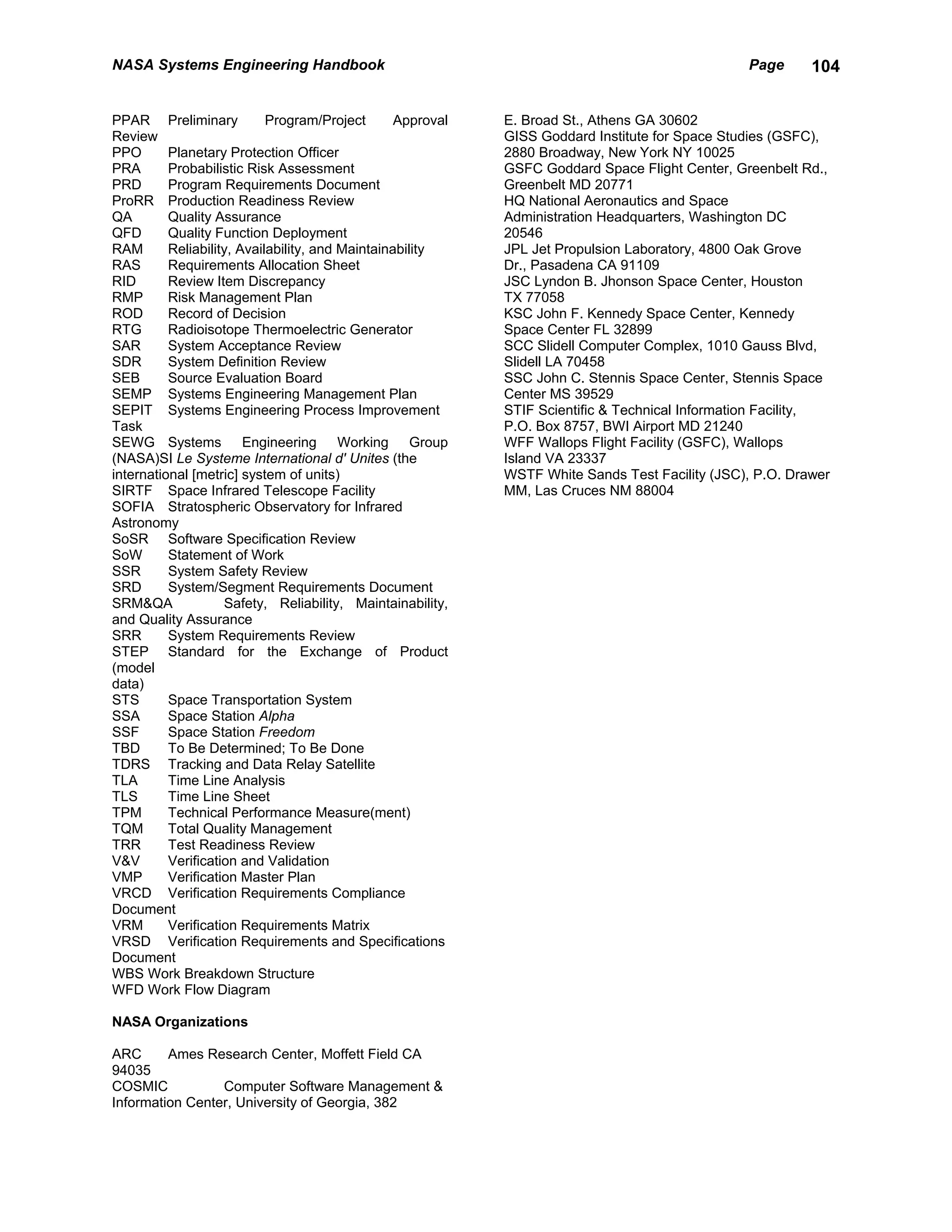 NASA Systems Engineering Handbook                                                                Page      104


PPAR Preliminary            Program/Project       Approval   E. Broad St., Athens GA 30602
Review                                                       GISS Goddard Institute for Space Studies (GSFC),
PPO       Planetary Protection Officer                       2880 Broadway, New York NY 10025
PRA       Probabilistic Risk Assessment                      GSFC Goddard Space Flight Center, Greenbelt Rd.,
PRD       Program Requirements Document                      Greenbelt MD 20771
ProRR Production Readiness Review                            HQ National Aeronautics and Space
QA        Quality Assurance                                  Administration Headquarters, Washington DC
QFD       Quality Function Deployment                        20546
RAM       Reliability, Availability, and Maintainability     JPL Jet Propulsion Laboratory, 4800 Oak Grove
RAS       Requirements Allocation Sheet                      Dr., Pasadena CA 91109
RID       Review Item Discrepancy                            JSC Lyndon B. Jhonson Space Center, Houston
RMP       Risk Management Plan                               TX 77058
ROD       Record of Decision                                 KSC John F. Kennedy Space Center, Kennedy
RTG       Radioisotope Thermoelectric Generator              Space Center FL 32899
SAR       System Acceptance Review                           SCC Slidell Computer Complex, 1010 Gauss Blvd,
SDR       System Definition Review                           Slidell LA 70458
SEB       Source Evaluation Board                            SSC John C. Stennis Space Center, Stennis Space
SEMP Systems Engineering Management Plan                     Center MS 39529
SEPIT Systems Engineering Process Improvement                STIF Scientific & Technical Information Facility,
Task                                                         P.O. Box 8757, BWI Airport MD 21240
SEWG Systems Engineering Working Group                       WFF Wallops Flight Facility (GSFC), Wallops
(NASA)SI Le Systeme International d' Unites (the             Island VA 23337
international [metric] system of units)                      WSTF White Sands Test Facility (JSC), P.O. Drawer
SIRTF Space Infrared Telescope Facility                      MM, Las Cruces NM 88004
SOFIA Stratospheric Observatory for Infrared
Astronomy
SoSR Software Specification Review
SoW       Statement of Work
SSR       System Safety Review
SRD       System/Segment Requirements Document
SRM&QA              Safety, Reliability, Maintainability,
and Quality Assurance
SRR       System Requirements Review
STEP Standard for the Exchange of Product
(model
data)
STS       Space Transportation System
SSA       Space Station Alpha
SSF       Space Station Freedom
TBD       To Be Determined; To Be Done
TDRS Tracking and Data Relay Satellite
TLA       Time Line Analysis
TLS       Time Line Sheet
TPM       Technical Performance Measure(ment)
TQM       Total Quality Management
TRR       Test Readiness Review
V&V       Verification and Validation
VMP       Verification Master Plan
VRCD Verification Requirements Compliance
Document
VRM       Verification Requirements Matrix
VRSD Verification Requirements and Specifications
Document
WBS Work Breakdown Structure
WFD Work Flow Diagram

NASA Organizations

ARC      Ames Research Center, Moffett Field CA
94035
COSMIC           Computer Software Management &
Information Center, University of Georgia, 382
 