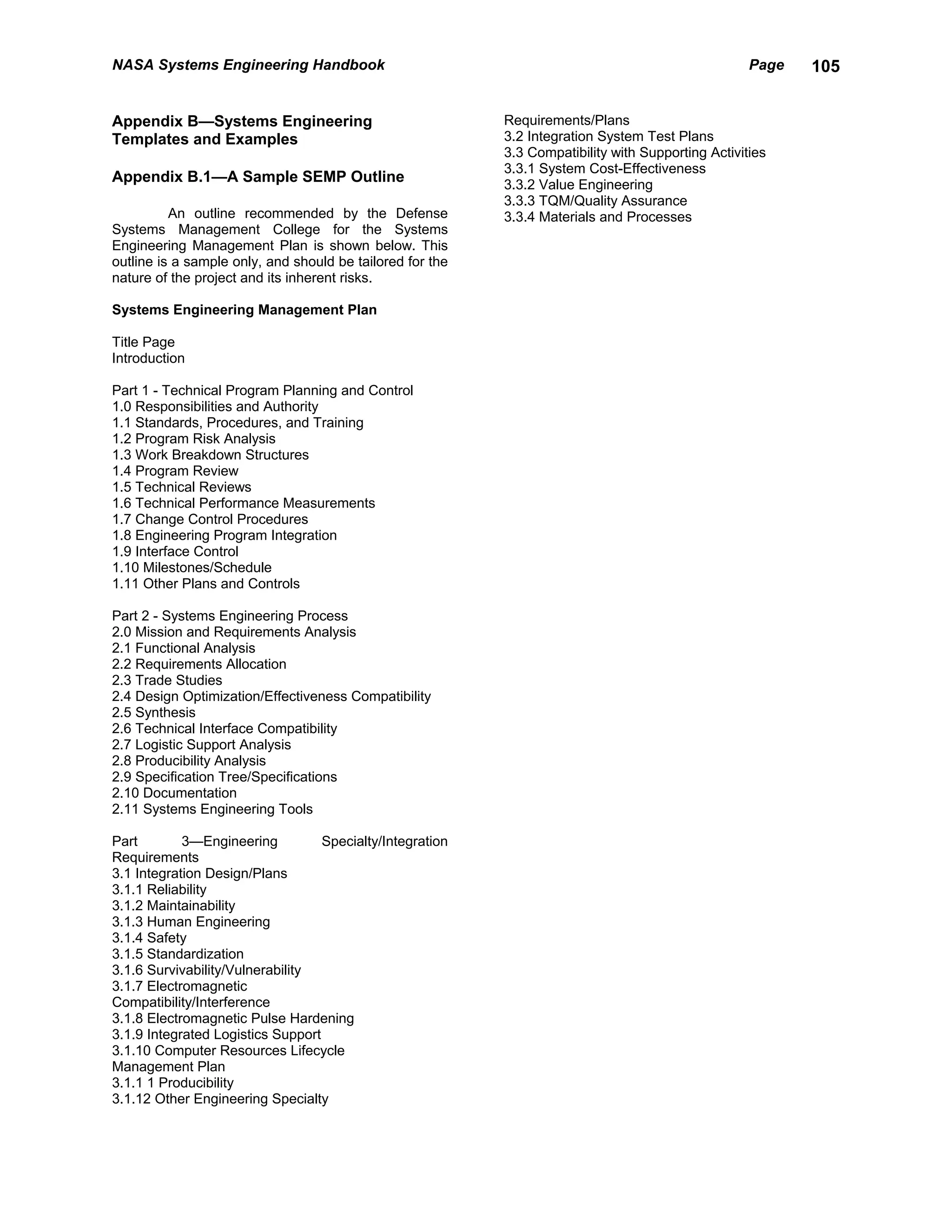 NASA Systems Engineering Handbook                                                                   Page   105


Appendix B—Systems Engineering                             Requirements/Plans
Templates and Examples                                     3.2 Integration System Test Plans
                                                           3.3 Compatibility with Supporting Activities
                                                           3.3.1 System Cost-Effectiveness
Appendix B.1—A Sample SEMP Outline                         3.3.2 Value Engineering
                                                           3.3.3 TQM/Quality Assurance
          An outline recommended by the Defense            3.3.4 Materials and Processes
Systems Management College for the Systems
Engineering Management Plan is shown below. This
outline is a sample only, and should be tailored for the
nature of the project and its inherent risks.

Systems Engineering Management Plan

Title Page
Introduction

Part 1 - Technical Program Planning and Control
1.0 Responsibilities and Authority
1.1 Standards, Procedures, and Training
1.2 Program Risk Analysis
1.3 Work Breakdown Structures
1.4 Program Review
1.5 Technical Reviews
1.6 Technical Performance Measurements
1.7 Change Control Procedures
1.8 Engineering Program Integration
1.9 Interface Control
1.10 Milestones/Schedule
1.11 Other Plans and Controls

Part 2 - Systems Engineering Process
2.0 Mission and Requirements Analysis
2.1 Functional Analysis
2.2 Requirements Allocation
2.3 Trade Studies
2.4 Design Optimization/Effectiveness Compatibility
2.5 Synthesis
2.6 Technical Interface Compatibility
2.7 Logistic Support Analysis
2.8 Producibility Analysis
2.9 Specification Tree/Specifications
2.10 Documentation
2.11 Systems Engineering Tools

Part        3—Engineering          Specialty/Integration
Requirements
3.1 Integration Design/Plans
3.1.1 Reliability
3.1.2 Maintainability
3.1.3 Human Engineering
3.1.4 Safety
3.1.5 Standardization
3.1.6 Survivability/Vulnerability
3.1.7 Electromagnetic
Compatibility/Interference
3.1.8 Electromagnetic Pulse Hardening
3.1.9 Integrated Logistics Support
3.1.10 Computer Resources Lifecycle
Management Plan
3.1.1 1 Producibility
3.1.12 Other Engineering Specialty
 
