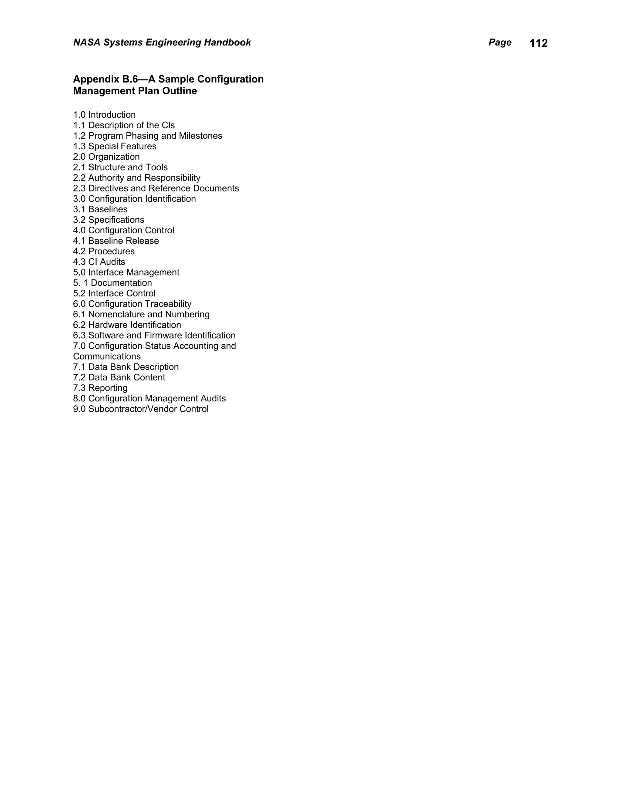NASA Systems Engineering Handbook          Page   112


Appendix B.6—A Sample Configuration
Management Plan Outline

1.0 Introduction
1.1 Description of the Cls
1.2 Program Phasing and Milestones
1.3 Special Features
2.0 Organization
2.1 Structure and Tools
2.2 Authority and Responsibility
2.3 Directives and Reference Documents
3.0 Configuration Identification
3.1 Baselines
3.2 Specifications
4.0 Configuration Control
4.1 Baseline Release
4.2 Procedures
4.3 CI Audits
5.0 Interface Management
5. 1 Documentation
5.2 Interface Control
6.0 Configuration Traceability
6.1 Nomenclature and Numbering
6.2 Hardware Identification
6.3 Software and Firmware Identification
7.0 Configuration Status Accounting and
Communications
7.1 Data Bank Description
7.2 Data Bank Content
7.3 Reporting
8.0 Configuration Management Audits
9.0 Subcontractor/Vendor Control
 