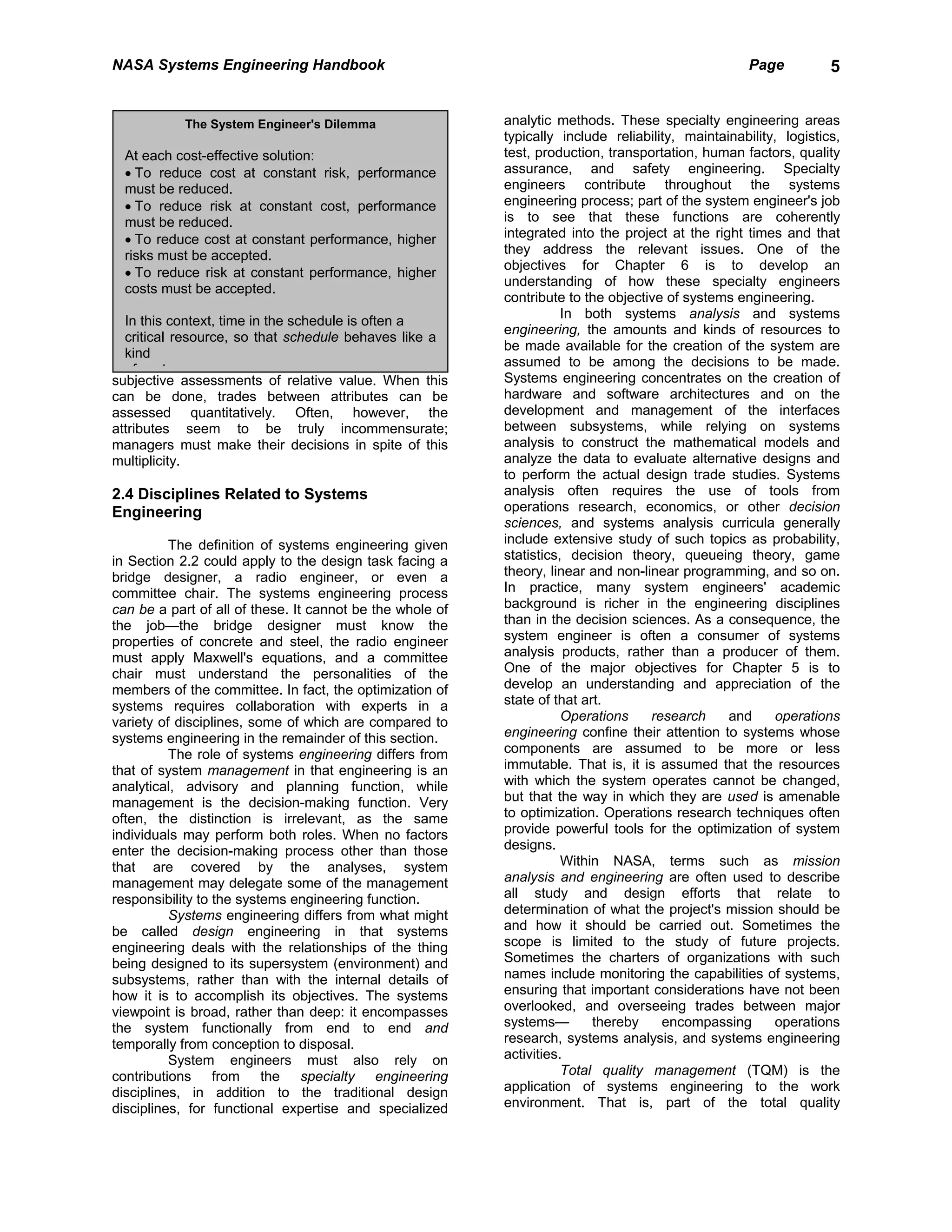 NASA Systems Engineering Handbook                                                                    Page          5


            The System Engineer's Dilemma                  analytic methods. These specialty engineering areas
                                                           typically include reliability, maintainability, logistics,
  At each cost-effective solution:                         test, production, transportation, human factors, quality
  • To reduce cost at constant risk, performance           assurance, and safety engineering. Specialty
  must be reduced.                                         engineers contribute throughout the systems
  • To reduce risk at constant cost, performance           engineering process; part of the system engineer's job
  must be reduced.                                         is to see that these functions are coherently
  • To reduce cost at constant performance, higher         integrated into the project at the right times and that
  risks must be accepted.                                  they address the relevant issues. One of the
                                                           objectives for Chapter 6 is to develop an
  • To reduce risk at constant performance, higher
                                                           understanding of how these specialty engineers
  costs must be accepted.
                                                           contribute to the objective of systems engineering.
                                                                      In both systems analysis and systems
  In this context, time in the schedule is often a
                                                           engineering, the amounts and kinds of resources to
  critical resource, so that schedule behaves like a
                                                           be made available for the creation of the system are
  kind
                                                           assumed to be among the decisions to be made.
    f    t
subjective assessments of relative value. When this        Systems engineering concentrates on the creation of
can be done, trades between attributes can be              hardware and software architectures and on the
assessed quantitatively. Often, however, the               development and management of the interfaces
attributes seem to be truly incommensurate;                between subsystems, while relying on systems
managers must make their decisions in spite of this        analysis to construct the mathematical models and
multiplicity.                                              analyze the data to evaluate alternative designs and
                                                           to perform the actual design trade studies. Systems
2.4 Disciplines Related to Systems                         analysis often requires the use of tools from
Engineering                                                operations research, economics, or other decision
                                                           sciences, and systems analysis curricula generally
          The definition of systems engineering given      include extensive study of such topics as probability,
in Section 2.2 could apply to the design task facing a     statistics, decision theory, queueing theory, game
bridge designer, a radio engineer, or even a               theory, linear and non-linear programming, and so on.
committee chair. The systems engineering process           In practice, many system engineers' academic
can be a part of all of these. It cannot be the whole of   background is richer in the engineering disciplines
the job—the bridge designer must know the                  than in the decision sciences. As a consequence, the
properties of concrete and steel, the radio engineer       system engineer is often a consumer of systems
must apply Maxwell's equations, and a committee            analysis products, rather than a producer of them.
chair must understand the personalities of the             One of the major objectives for Chapter 5 is to
members of the committee. In fact, the optimization of     develop an understanding and appreciation of the
systems requires collaboration with experts in a           state of that art.
variety of disciplines, some of which are compared to                 Operations    research     and      operations
systems engineering in the remainder of this section.      engineering confine their attention to systems whose
          The role of systems engineering differs from     components are assumed to be more or less
that of system management in that engineering is an        immutable. That is, it is assumed that the resources
analytical, advisory and planning function, while          with which the system operates cannot be changed,
management is the decision-making function. Very           but that the way in which they are used is amenable
often, the distinction is irrelevant, as the same          to optimization. Operations research techniques often
individuals may perform both roles. When no factors        provide powerful tools for the optimization of system
enter the decision-making process other than those         designs.
that are covered by the analyses, system                              Within NASA, terms such as mission
management may delegate some of the management             analysis and engineering are often used to describe
responsibility to the systems engineering function.        all study and design efforts that relate to
          Systems engineering differs from what might      determination of what the project's mission should be
be called design engineering in that systems               and how it should be carried out. Sometimes the
engineering deals with the relationships of the thing      scope is limited to the study of future projects.
being designed to its supersystem (environment) and        Sometimes the charters of organizations with such
subsystems, rather than with the internal details of       names include monitoring the capabilities of systems,
how it is to accomplish its objectives. The systems        ensuring that important considerations have not been
viewpoint is broad, rather than deep: it encompasses       overlooked, and overseeing trades between major
the system functionally from end to end and                systems—        thereby    encompassing       operations
temporally from conception to disposal.                    research, systems analysis, and systems engineering
          System engineers must also rely on               activities.
contributions from the specialty engineering                          Total quality management (TQM) is the
disciplines, in addition to the traditional design         application of systems engineering to the work
disciplines, for functional expertise and specialized      environment. That is, part of the total quality
 