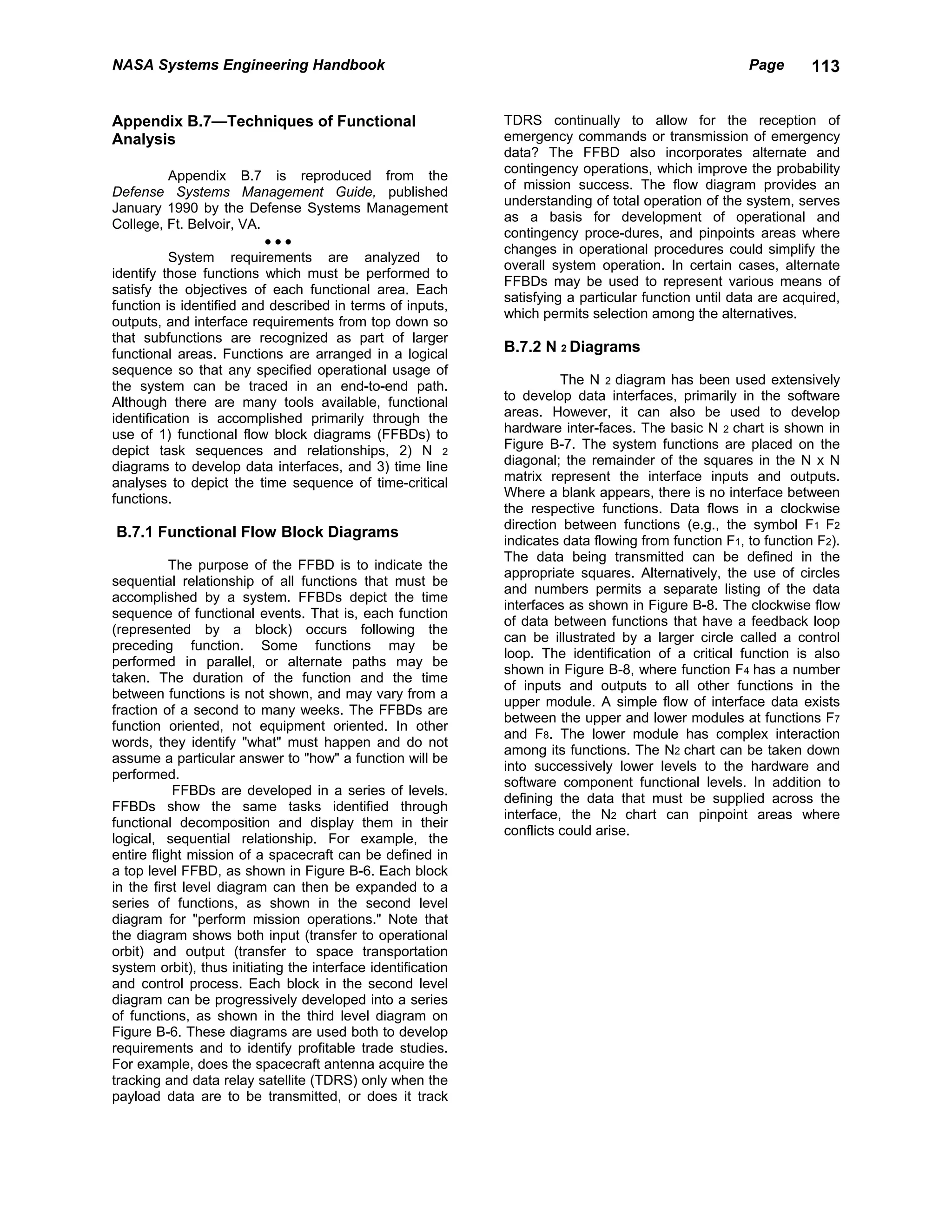 NASA Systems Engineering Handbook                                                                      Page       113


Appendix B.7—Techniques of Functional                         TDRS continually to allow for the reception of
Analysis                                                      emergency commands or transmission of emergency
                                                              data? The FFBD also incorporates alternate and
                                                              contingency operations, which improve the probability
          Appendix B.7 is reproduced from the
                                                              of mission success. The flow diagram provides an
Defense Systems Management Guide, published
                                                              understanding of total operation of the system, serves
January 1990 by the Defense Systems Management
                                                              as a basis for development of operational and
College, Ft. Belvoir, VA.
                                                              contingency proce-dures, and pinpoints areas where
                          •••
                                                              changes in operational procedures could simplify the
          System requirements are analyzed to
                                                              overall system operation. In certain cases, alternate
identify those functions which must be performed to
                                                              FFBDs may be used to represent various means of
satisfy the objectives of each functional area. Each
                                                              satisfying a particular function until data are acquired,
function is identified and described in terms of inputs,
                                                              which permits selection among the alternatives.
outputs, and interface requirements from top down so
that subfunctions are recognized as part of larger
functional areas. Functions are arranged in a logical         B.7.2 N 2 Diagrams
sequence so that any specified operational usage of
the system can be traced in an end-to-end path.                         The N 2 diagram has been used extensively
Although there are many tools available, functional           to develop data interfaces, primarily in the software
identification is accomplished primarily through the          areas. However, it can also be used to develop
use of 1) functional flow block diagrams (FFBDs) to           hardware inter-faces. The basic N 2 chart is shown in
depict task sequences and relationships, 2) N 2               Figure B-7. The system functions are placed on the
diagrams to develop data interfaces, and 3) time line         diagonal; the remainder of the squares in the N x N
analyses to depict the time sequence of time-critical         matrix represent the interface inputs and outputs.
functions.                                                    Where a blank appears, there is no interface between
                                                              the respective functions. Data flows in a clockwise
                                                              direction between functions (e.g., the symbol F1 F2
B.7.1 Functional Flow Block Diagrams
                                                              indicates data flowing from function F1, to function F2).
                                                              The data being transmitted can be defined in the
           The purpose of the FFBD is to indicate the
                                                              appropriate squares. Alternatively, the use of circles
sequential relationship of all functions that must be
                                                              and numbers permits a separate listing of the data
accomplished by a system. FFBDs depict the time
                                                              interfaces as shown in Figure B-8. The clockwise flow
sequence of functional events. That is, each function
                                                              of data between functions that have a feedback loop
(represented by a block) occurs following the
                                                              can be illustrated by a larger circle called a control
preceding function. Some functions may be
                                                              loop. The identification of a critical function is also
performed in parallel, or alternate paths may be
                                                              shown in Figure B-8, where function F4 has a number
taken. The duration of the function and the time
                                                              of inputs and outputs to all other functions in the
between functions is not shown, and may vary from a
                                                              upper module. A simple flow of interface data exists
fraction of a second to many weeks. The FFBDs are
                                                              between the upper and lower modules at functions F7
function oriented, not equipment oriented. In other
                                                              and F8. The lower module has complex interaction
words, they identify "what" must happen and do not
                                                              among its functions. The N2 chart can be taken down
assume a particular answer to "how" a function will be
                                                              into successively lower levels to the hardware and
performed.
                                                              software component functional levels. In addition to
           FFBDs are developed in a series of levels.
                                                              defining the data that must be supplied across the
FFBDs show the same tasks identified through
                                                              interface, the N2 chart can pinpoint areas where
functional decomposition and display them in their
                                                              conflicts could arise.
logical, sequential relationship. For example, the
entire flight mission of a spacecraft can be defined in
a top level FFBD, as shown in Figure B-6. Each block
in the first level diagram can then be expanded to a
series of functions, as shown in the second level
diagram for "perform mission operations." Note that
the diagram shows both input (transfer to operational
orbit) and output (transfer to space transportation
system orbit), thus initiating the interface identification
and control process. Each block in the second level
diagram can be progressively developed into a series
of functions, as shown in the third level diagram on
Figure B-6. These diagrams are used both to develop
requirements and to identify profitable trade studies.
For example, does the spacecraft antenna acquire the
tracking and data relay satellite (TDRS) only when the
payload data are to be transmitted, or does it track
 