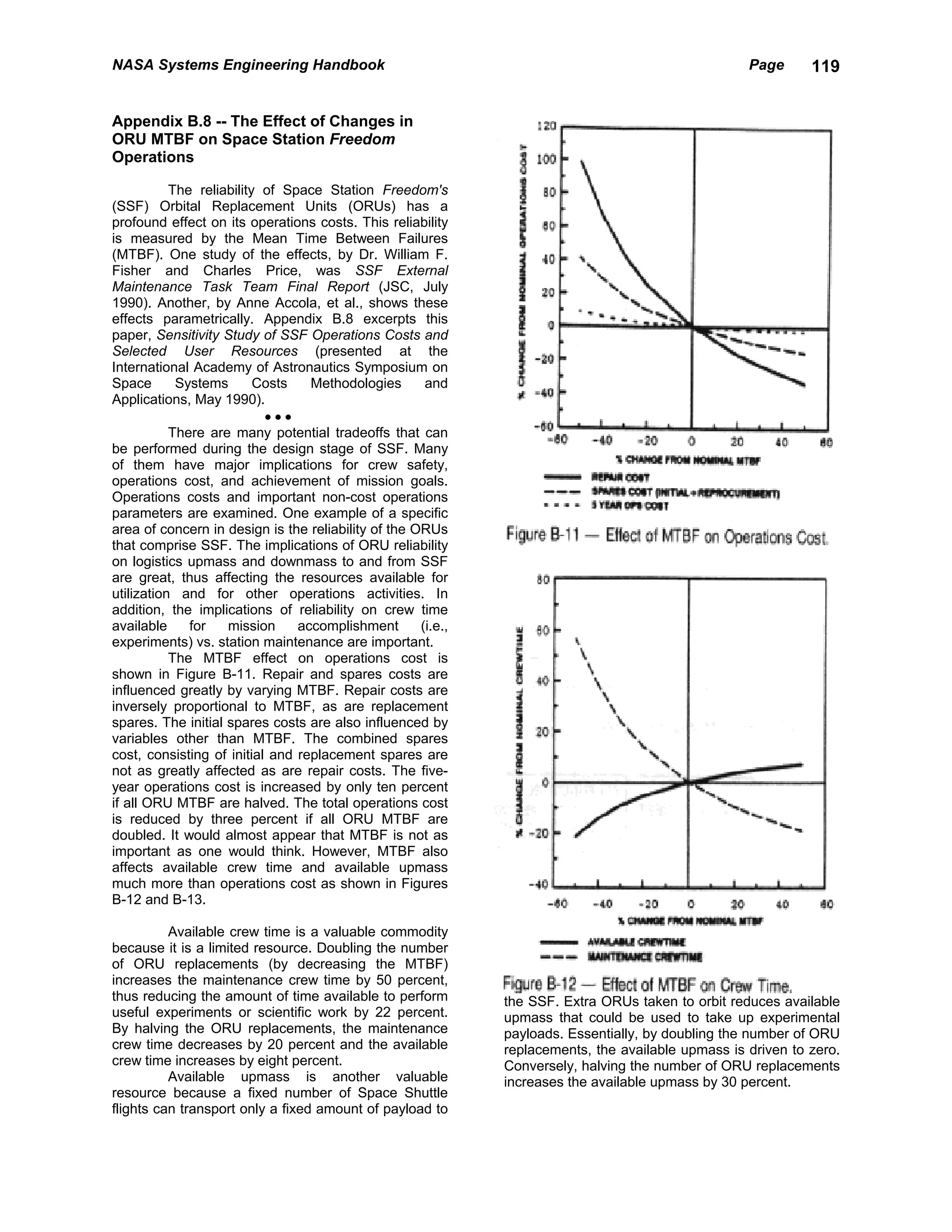 NASA Systems Engineering Handbook                                                                   Page      119


Appendix B.8 -- The Effect of Changes in
ORU MTBF on Space Station Freedom
Operations

           The reliability of Space Station Freedom's
(SSF) Orbital Replacement Units (ORUs) has a
profound effect on its operations costs. This reliability
is measured by the Mean Time Between Failures
(MTBF). One study of the effects, by Dr. William F.
Fisher and Charles Price, was SSF External
Maintenance Task Team Final Report (JSC, July
1990). Another, by Anne Accola, et al., shows these
effects parametrically. Appendix B.8 excerpts this
paper, Sensitivity Study of SSF Operations Costs and
Selected User Resources (presented at the
International Academy of Astronautics Symposium on
Space       Systems       Costs   Methodologies       and
Applications, May 1990).
                           •••
           There are many potential tradeoffs that can
be performed during the design stage of SSF. Many
of them have major implications for crew safety,
operations cost, and achievement of mission goals.
Operations costs and important non-cost operations
parameters are examined. One example of a specific
area of concern in design is the reliability of the ORUs
that comprise SSF. The implications of ORU reliability
on logistics upmass and downmass to and from SSF
are great, thus affecting the resources available for
utilization and for other operations activities. In
addition, the implications of reliability on crew time
available     for   mission     accomplishment       (i.e.,
experiments) vs. station maintenance are important.
           The MTBF effect on operations cost is
shown in Figure B-11. Repair and spares costs are
influenced greatly by varying MTBF. Repair costs are
inversely proportional to MTBF, as are replacement
spares. The initial spares costs are also influenced by
variables other than MTBF. The combined spares
cost, consisting of initial and replacement spares are
not as greatly affected as are repair costs. The five-
year operations cost is increased by only ten percent
if all ORU MTBF are halved. The total operations cost
is reduced by three percent if all ORU MTBF are
doubled. It would almost appear that MTBF is not as
important as one would think. However, MTBF also
affects available crew time and available upmass
much more than operations cost as shown in Figures
B-12 and B-13.

          Available crew time is a valuable commodity
because it is a limited resource. Doubling the number
of ORU replacements (by decreasing the MTBF)
increases the maintenance crew time by 50 percent,
thus reducing the amount of time available to perform         the SSF. Extra ORUs taken to orbit reduces available
useful experiments or scientific work by 22 percent.          upmass that could be used to take up experimental
By halving the ORU replacements, the maintenance              payloads. Essentially, by doubling the number of ORU
crew time decreases by 20 percent and the available           replacements, the available upmass is driven to zero.
crew time increases by eight percent.                         Conversely, halving the number of ORU replacements
          Available upmass is another valuable                increases the available upmass by 30 percent.
resource because a fixed number of Space Shuttle
flights can transport only a fixed amount of payload to
 