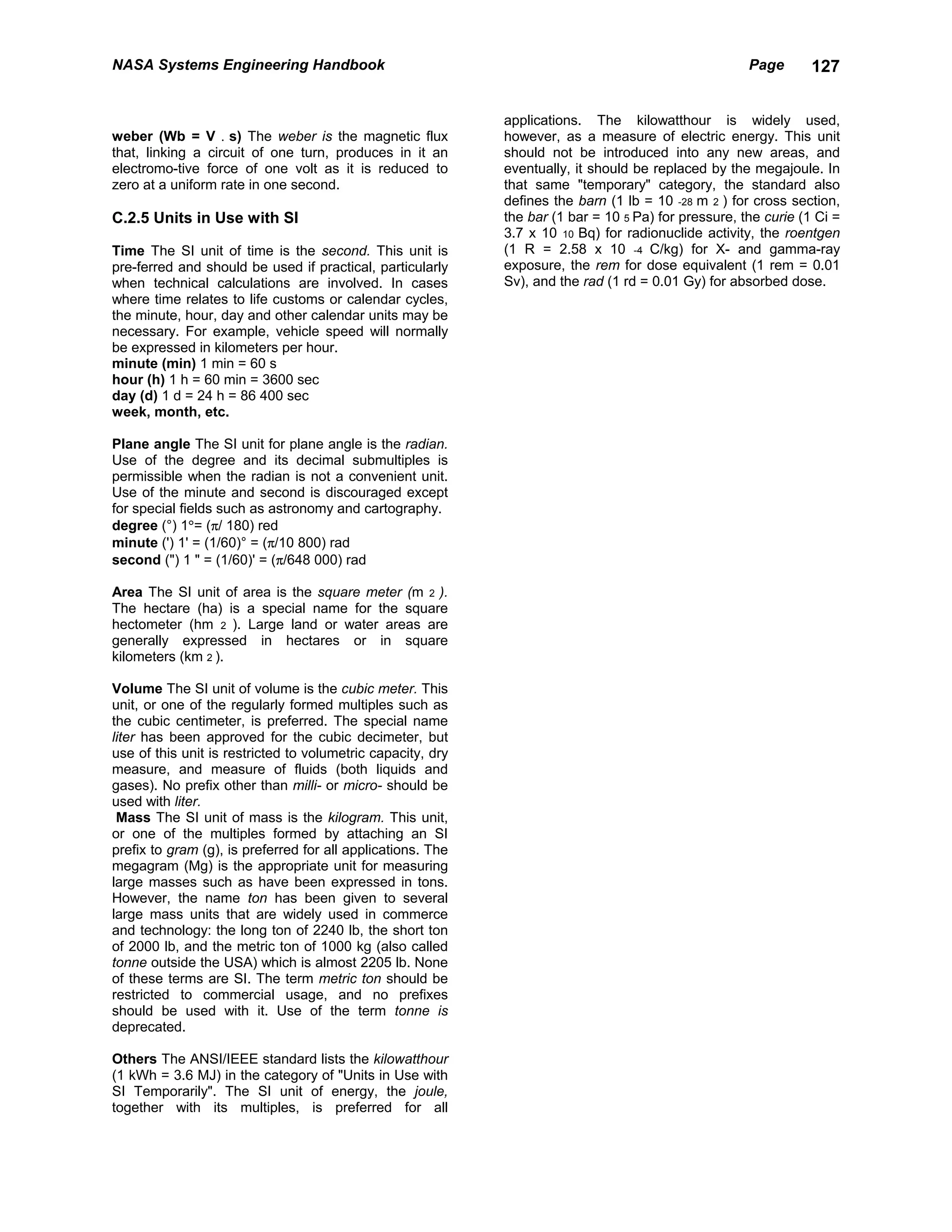 NASA Systems Engineering Handbook                                                                     Page       127


                                                             applications. The kilowatthour is widely used,
weber (Wb = V . s) The weber is the magnetic flux            however, as a measure of electric energy. This unit
that, linking a circuit of one turn, produces in it an       should not be introduced into any new areas, and
electromo-tive force of one volt as it is reduced to         eventually, it should be replaced by the megajoule. In
zero at a uniform rate in one second.                        that same "temporary" category, the standard also
                                                             defines the barn (1 lb = 10 -28 m 2 ) for cross section,
C.2.5 Units in Use with SI                                   the bar (1 bar = 10 5 Pa) for pressure, the curie (1 Ci =
                                                             3.7 x 10 10 Bq) for radionuclide activity, the roentgen
Time The SI unit of time is the second. This unit is         (1 R = 2.58 x 10 -4 C/kg) for X- and gamma-ray
pre-ferred and should be used if practical, particularly     exposure, the rem for dose equivalent (1 rem = 0.01
when technical calculations are involved. In cases           Sv), and the rad (1 rd = 0.01 Gy) for absorbed dose.
where time relates to life customs or calendar cycles,
the minute, hour, day and other calendar units may be
necessary. For example, vehicle speed will normally
be expressed in kilometers per hour.
minute (min) 1 min = 60 s
hour (h) 1 h = 60 min = 3600 sec
day (d) 1 d = 24 h = 86 400 sec
week, month, etc.

Plane angle The SI unit for plane angle is the radian.
Use of the degree and its decimal submultiples is
permissible when the radian is not a convenient unit.
Use of the minute and second is discouraged except
for special fields such as astronomy and cartography.
degree (°) 1°= (π/ 180) red
minute (') 1' = (1/60)° = (π/10 800) rad
second (") 1 " = (1/60)' = (π/648 000) rad

Area The SI unit of area is the square meter (m 2 ).
The hectare (ha) is a special name for the square
hectometer (hm 2 ). Large land or water areas are
generally expressed in hectares or in square
kilometers (km 2 ).

Volume The SI unit of volume is the cubic meter. This
unit, or one of the regularly formed multiples such as
the cubic centimeter, is preferred. The special name
liter has been approved for the cubic decimeter, but
use of this unit is restricted to volumetric capacity, dry
measure, and measure of fluids (both liquids and
gases). No prefix other than milli- or micro- should be
used with liter.
 Mass The SI unit of mass is the kilogram. This unit,
or one of the multiples formed by attaching an SI
prefix to gram (g), is preferred for all applications. The
megagram (Mg) is the appropriate unit for measuring
large masses such as have been expressed in tons.
However, the name ton has been given to several
large mass units that are widely used in commerce
and technology: the long ton of 2240 lb, the short ton
of 2000 lb, and the metric ton of 1000 kg (also called
tonne outside the USA) which is almost 2205 lb. None
of these terms are SI. The term metric ton should be
restricted to commercial usage, and no prefixes
should be used with it. Use of the term tonne is
deprecated.

Others The ANSI/IEEE standard lists the kilowatthour
(1 kWh = 3.6 MJ) in the category of "Units in Use with
SI Temporarily". The SI unit of energy, the joule,
together with its multiples, is preferred for all
 