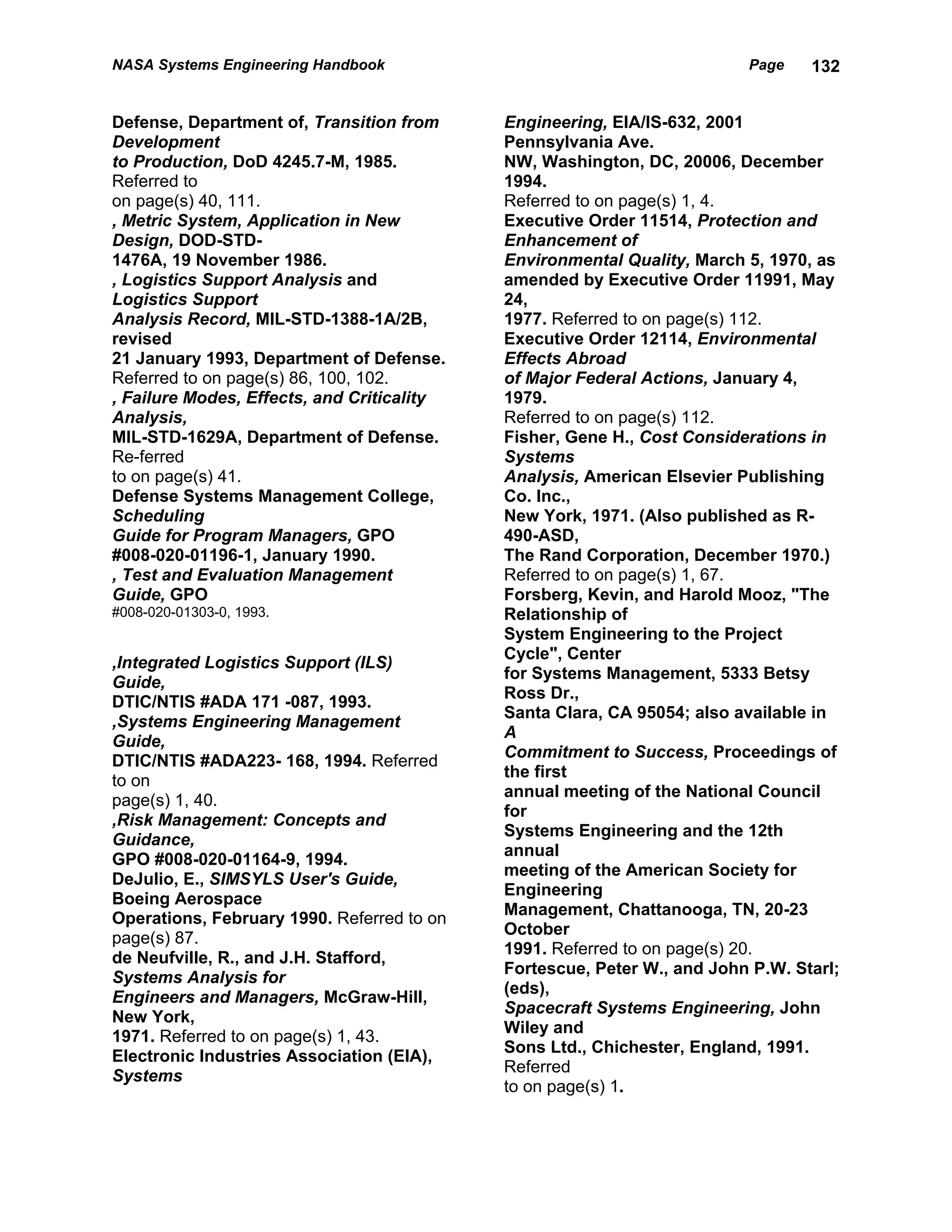 NASA Systems Engineering Handbook                                        Page    132


Defense, Department of, Transition from     Engineering, EIA/IS-632, 2001
Development                                 Pennsylvania Ave.
to Production, DoD 4245.7-M, 1985.          NW, Washington, DC, 20006, December
Referred to                                 1994.
on page(s) 40, 111.                         Referred to on page(s) 1, 4.
, Metric System, Application in New         Executive Order 11514, Protection and
Design, DOD-STD-                            Enhancement of
1476A, 19 November 1986.                    Environmental Quality, March 5, 1970, as
, Logistics Support Analysis and            amended by Executive Order 11991, May
Logistics Support                           24,
Analysis Record, MIL-STD-1388-1A/2B,        1977. Referred to on page(s) 112.
revised                                     Executive Order 12114, Environmental
21 January 1993, Department of Defense.     Effects Abroad
Referred to on page(s) 86, 100, 102.        of Major Federal Actions, January 4,
, Failure Modes, Effects, and Criticality   1979.
Analysis,                                   Referred to on page(s) 112.
MIL-STD-1629A, Department of Defense.       Fisher, Gene H., Cost Considerations in
Re-ferred                                   Systems
to on page(s) 41.                           Analysis, American Elsevier Publishing
Defense Systems Management College,         Co. Inc.,
Scheduling                                  New York, 1971. (Also published as R-
Guide for Program Managers, GPO             490-ASD,
#008-020-01196-1, January 1990.             The Rand Corporation, December 1970.)
, Test and Evaluation Management            Referred to on page(s) 1, 67.
Guide, GPO                                  Forsberg, Kevin, and Harold Mooz, "The
#008-020-01303-0, 1993.                     Relationship of
                                            System Engineering to the Project
                                            Cycle", Center
,Integrated Logistics Support (ILS)
                                            for Systems Management, 5333 Betsy
Guide,
                                            Ross Dr.,
DTIC/NTIS #ADA 171 -087, 1993.
                                            Santa Clara, CA 95054; also available in
,Systems Engineering Management
                                            A
Guide,
                                            Commitment to Success, Proceedings of
DTIC/NTIS #ADA223- 168, 1994. Referred
                                            the first
to on
                                            annual meeting of the National Council
page(s) 1, 40.
                                            for
,Risk Management: Concepts and
                                            Systems Engineering and the 12th
Guidance,
                                            annual
GPO #008-020-01164-9, 1994.
                                            meeting of the American Society for
DeJulio, E., SIMSYLS User's Guide,
                                            Engineering
Boeing Aerospace
                                            Management, Chattanooga, TN, 20-23
Operations, February 1990. Referred to on
                                            October
page(s) 87.
                                            1991. Referred to on page(s) 20.
de Neufville, R., and J.H. Stafford,
                                            Fortescue, Peter W., and John P.W. Starl;
Systems Analysis for
                                            (eds),
Engineers and Managers, McGraw-Hill,
                                            Spacecraft Systems Engineering, John
New York,
                                            Wiley and
1971. Referred to on page(s) 1, 43.
                                            Sons Ltd., Chichester, England, 1991.
Electronic Industries Association (EIA),
                                            Referred
Systems
                                            to on page(s) 1.
 