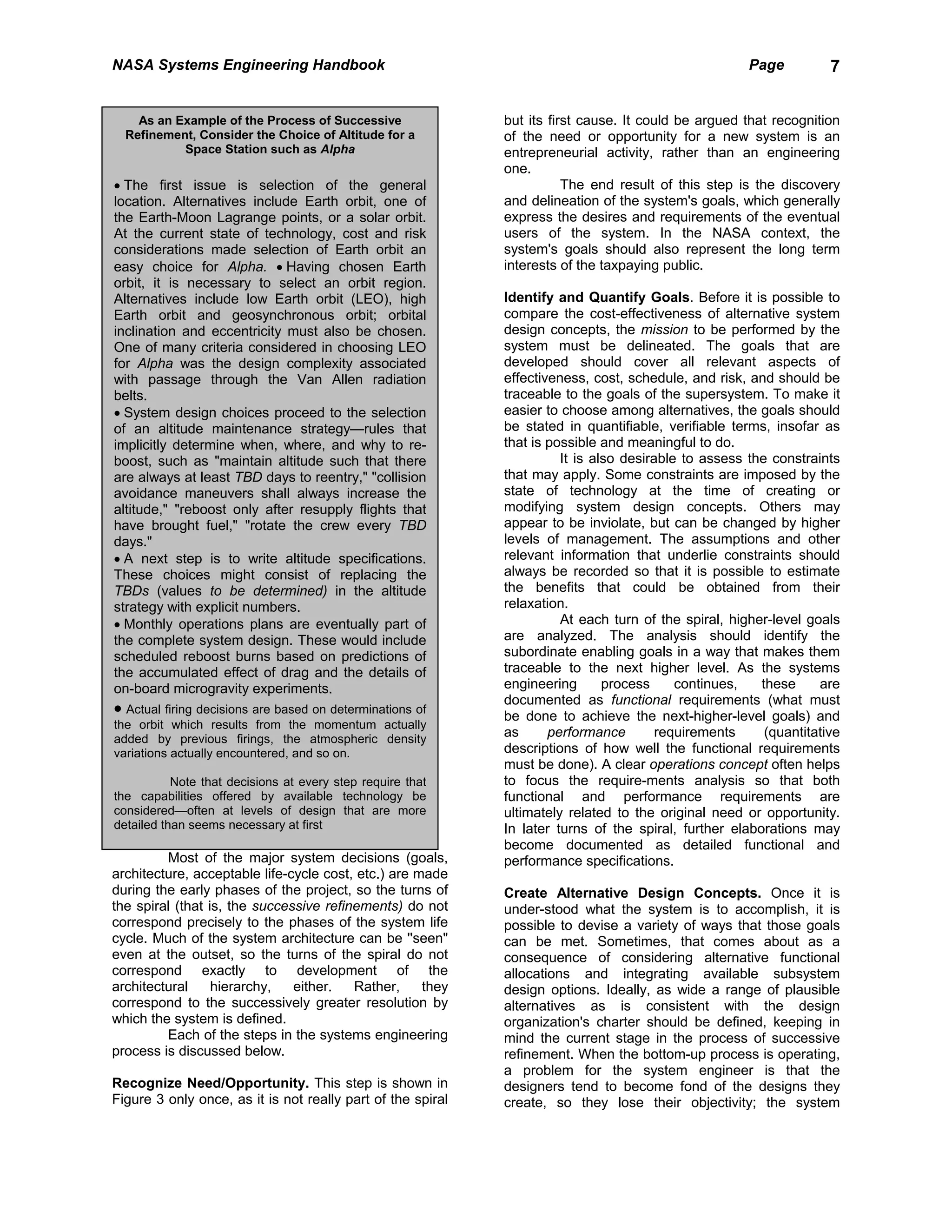 NASA Systems Engineering Handbook                                                                     Page          7


    As an Example of the Process of Successive               but its first cause. It could be argued that recognition
  Refinement, Consider the Choice of Altitude for a          of the need or opportunity for a new system is an
           Space Station such as Alpha                       entrepreneurial activity, rather than an engineering
                                                             one.
• The first issue is selection of the general                           The end result of this step is the discovery
location. Alternatives include Earth orbit, one of           and delineation of the system's goals, which generally
the Earth-Moon Lagrange points, or a solar orbit.            express the desires and requirements of the eventual
At the current state of technology, cost and risk            users of the system. In the NASA context, the
considerations made selection of Earth orbit an              system's goals should also represent the long term
easy choice for Alpha. • Having chosen Earth                 interests of the taxpaying public.
orbit, it is necessary to select an orbit region.
Alternatives include low Earth orbit (LEO), high             Identify and Quantify Goals. Before it is possible to
Earth orbit and geosynchronous orbit; orbital                compare the cost-effectiveness of alternative system
inclination and eccentricity must also be chosen.            design concepts, the mission to be performed by the
One of many criteria considered in choosing LEO              system must be delineated. The goals that are
for Alpha was the design complexity associated               developed should cover all relevant aspects of
with passage through the Van Allen radiation                 effectiveness, cost, schedule, and risk, and should be
belts.                                                       traceable to the goals of the supersystem. To make it
• System design choices proceed to the selection             easier to choose among alternatives, the goals should
of an altitude maintenance strategy—rules that               be stated in quantifiable, verifiable terms, insofar as
implicitly determine when, where, and why to re-             that is possible and meaningful to do.
boost, such as "maintain altitude such that there                      It is also desirable to assess the constraints
are always at least TBD days to reentry," "collision         that may apply. Some constraints are imposed by the
avoidance maneuvers shall always increase the                state of technology at the time of creating or
altitude," "reboost only after resupply flights that         modifying system design concepts. Others may
have brought fuel," "rotate the crew every TBD               appear to be inviolate, but can be changed by higher
days."                                                       levels of management. The assumptions and other
• A next step is to write altitude specifications.           relevant information that underlie constraints should
These choices might consist of replacing the                 always be recorded so that it is possible to estimate
TBDs (values to be determined) in the altitude               the benefits that could be obtained from their
strategy with explicit numbers.                              relaxation.
• Monthly operations plans are eventually part of                      At each turn of the spiral, higher-level goals
the complete system design. These would include              are analyzed. The analysis should identify the
scheduled reboost burns based on predictions of              subordinate enabling goals in a way that makes them
the accumulated effect of drag and the details of            traceable to the next higher level. As the systems
on-board microgravity experiments.                           engineering       process     continues,   these     are
                                                             documented as functional requirements (what must
• Actual firing decisions are based on determinations of     be done to achieve the next-higher-level goals) and
the orbit which results from the momentum actually
added by previous firings, the atmospheric density
                                                             as      performance        requirements     (quantitative
variations actually encountered, and so on.                  descriptions of how well the functional requirements
                                                             must be done). A clear operations concept often helps
           Note that decisions at every step require that    to focus the require-ments analysis so that both
the capabilities offered by available technology be          functional and performance requirements are
considered—often at levels of design that are more           ultimately related to the original need or opportunity.
detailed than seems necessary at first                       In later turns of the spiral, further elaborations may
                                                             become documented as detailed functional and
         Most of the major system decisions (goals,          performance specifications.
architecture, acceptable life-cycle cost, etc.) are made
during the early phases of the project, so the turns of      Create Alternative Design Concepts. Once it is
the spiral (that is, the successive refinements) do not      under-stood what the system is to accomplish, it is
correspond precisely to the phases of the system life        possible to devise a variety of ways that those goals
cycle. Much of the system architecture can be ''seen"        can be met. Sometimes, that comes about as a
even at the outset, so the turns of the spiral do not        consequence of considering alternative functional
correspond exactly to development of the                     allocations and integrating available subsystem
architectural     hierarchy,   either.   Rather,     they    design options. Ideally, as wide a range of plausible
correspond to the successively greater resolution by         alternatives as is consistent with the design
which the system is defined.                                 organization's charter should be defined, keeping in
         Each of the steps in the systems engineering        mind the current stage in the process of successive
process is discussed below.                                  refinement. When the bottom-up process is operating,
                                                             a problem for the system engineer is that the
Recognize Need/Opportunity. This step is shown in            designers tend to become fond of the designs they
Figure 3 only once, as it is not really part of the spiral   create, so they lose their objectivity; the system
 