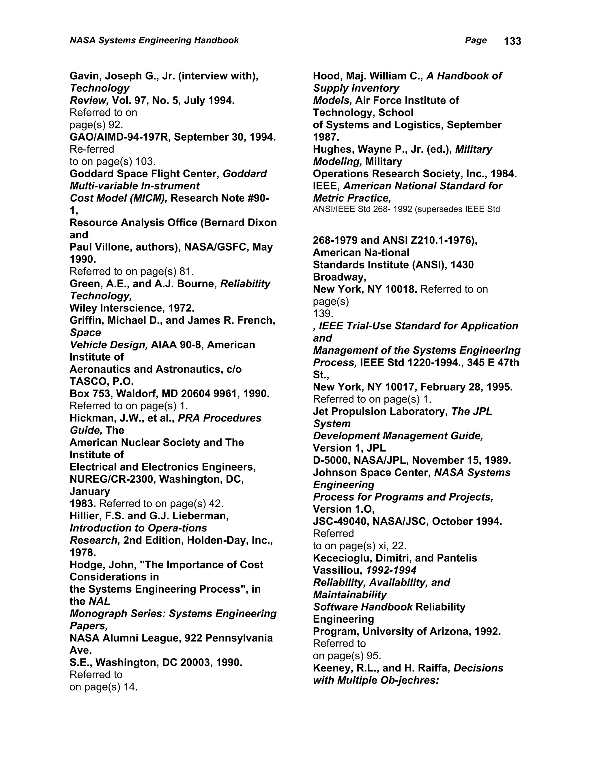 NASA Systems Engineering Handbook                                              Page        133


Gavin, Joseph G., Jr. (interview with),     Hood, Maj. William C., A Handbook of
Technology                                  Supply Inventory
Review, Vol. 97, No. 5, July 1994.          Models, Air Force Institute of
Referred to on                              Technology, School
page(s) 92.                                 of Systems and Logistics, September
GAO/AIMD-94-197R, September 30, 1994.       1987.
Re-ferred                                   Hughes, Wayne P., Jr. (ed.), Military
to on page(s) 103.                          Modeling, Military
Goddard Space Flight Center, Goddard        Operations Research Society, Inc., 1984.
Multi-variable In-strument                  IEEE, American National Standard for
Cost Model (MICM), Research Note #90-       Metric Practice,
1,                                          ANSI/IEEE Std 268- 1992 (supersedes IEEE Std
Resource Analysis Office (Bernard Dixon
and
                                            268-1979 and ANSI Z210.1-1976),
Paul Villone, authors), NASA/GSFC, May
                                            American Na-tional
1990.
                                            Standards Institute (ANSI), 1430
Referred to on page(s) 81.
                                            Broadway,
Green, A.E., and A.J. Bourne, Reliability
                                            New York, NY 10018. Referred to on
Technology,
                                            page(s)
Wiley Interscience, 1972.
                                            139.
Griffin, Michael D., and James R. French,
                                            , IEEE Trial-Use Standard for Application
Space
                                            and
Vehicle Design, AIAA 90-8, American
                                            Management of the Systems Engineering
Institute of
                                            Process, IEEE Std 1220-1994., 345 E 47th
Aeronautics and Astronautics, c/o
                                            St.,
TASCO, P.O.
                                            New York, NY 10017, February 28, 1995.
Box 753, Waldorf, MD 20604 9961, 1990.
                                            Referred to on page(s) 1.
Referred to on page(s) 1.
                                            Jet Propulsion Laboratory, The JPL
Hickman, J.W., et al., PRA Procedures
                                            System
Guide, The
                                            Development Management Guide,
American Nuclear Society and The
                                            Version 1, JPL
Institute of
                                            D-5000, NASA/JPL, November 15, 1989.
Electrical and Electronics Engineers,
                                            Johnson Space Center, NASA Systems
NUREG/CR-2300, Washington, DC,
                                            Engineering
January
                                            Process for Programs and Projects,
1983. Referred to on page(s) 42.
                                            Version 1.O,
Hillier, F.S. and G.J. Lieberman,
                                            JSC-49040, NASA/JSC, October 1994.
Introduction to Opera-tions
                                            Referred
Research, 2nd Edition, Holden-Day, Inc.,
                                            to on page(s) xi, 22.
1978.
                                            Kececioglu, Dimitri, and Pantelis
Hodge, John, "The Importance of Cost
                                            Vassiliou, 1992-1994
Considerations in
                                            Reliability, Availability, and
the Systems Engineering Process", in
                                            Maintainability
the NAL
                                            Software Handbook Reliability
Monograph Series: Systems Engineering
                                            Engineering
Papers,
                                            Program, University of Arizona, 1992.
NASA Alumni League, 922 Pennsylvania
                                            Referred to
Ave.
                                            on page(s) 95.
S.E., Washington, DC 20003, 1990.
                                            Keeney, R.L., and H. Raiffa, Decisions
Referred to
                                            with Multiple Ob-jechres:
on page(s) 14.
 