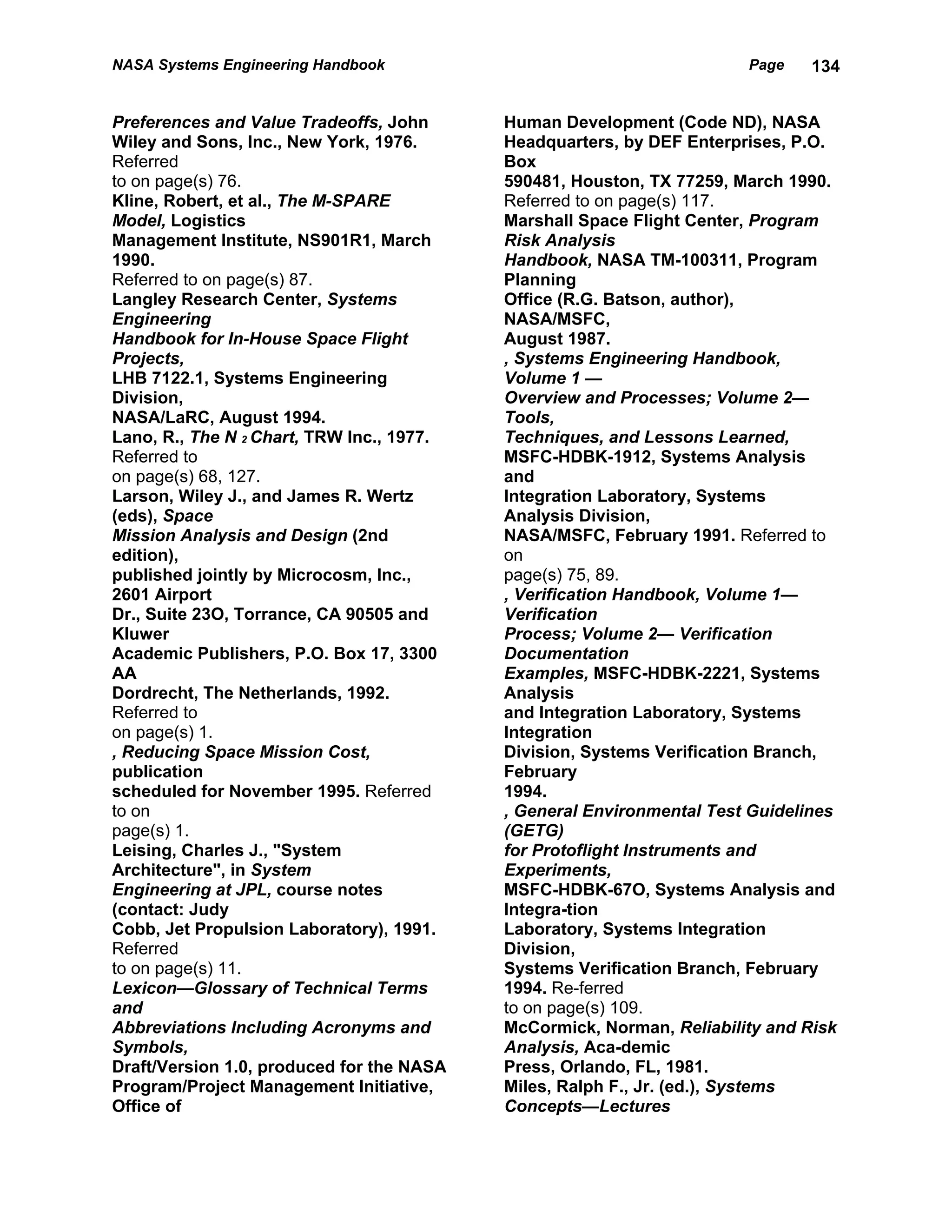NASA Systems Engineering Handbook                                      Page    134


Preferences and Value Tradeoffs, John      Human Development (Code ND), NASA
Wiley and Sons, Inc., New York, 1976.      Headquarters, by DEF Enterprises, P.O.
Referred                                   Box
to on page(s) 76.                          590481, Houston, TX 77259, March 1990.
Kline, Robert, et al., The M-SPARE         Referred to on page(s) 117.
Model, Logistics                           Marshall Space Flight Center, Program
Management Institute, NS901R1, March       Risk Analysis
1990.                                      Handbook, NASA TM-100311, Program
Referred to on page(s) 87.                 Planning
Langley Research Center, Systems           Office (R.G. Batson, author),
Engineering                                NASA/MSFC,
Handbook for In-House Space Flight         August 1987.
Projects,                                  , Systems Engineering Handbook,
LHB 7122.1, Systems Engineering            Volume 1 —
Division,                                  Overview and Processes; Volume 2—
NASA/LaRC, August 1994.                    Tools,
Lano, R., The N 2 Chart, TRW Inc., 1977.   Techniques, and Lessons Learned,
Referred to                                MSFC-HDBK-1912, Systems Analysis
on page(s) 68, 127.                        and
Larson, Wiley J., and James R. Wertz       Integration Laboratory, Systems
(eds), Space                               Analysis Division,
Mission Analysis and Design (2nd           NASA/MSFC, February 1991. Referred to
edition),                                  on
published jointly by Microcosm, Inc.,      page(s) 75, 89.
2601 Airport                               , Verification Handbook, Volume 1—
Dr., Suite 23O, Torrance, CA 90505 and     Verification
Kluwer                                     Process; Volume 2— Verification
Academic Publishers, P.O. Box 17, 3300     Documentation
AA                                         Examples, MSFC-HDBK-2221, Systems
Dordrecht, The Netherlands, 1992.          Analysis
Referred to                                and Integration Laboratory, Systems
on page(s) 1.                              Integration
, Reducing Space Mission Cost,             Division, Systems Verification Branch,
publication                                February
scheduled for November 1995. Referred      1994.
to on                                      , General Environmental Test Guidelines
page(s) 1.                                 (GETG)
Leising, Charles J., "System               for Protoflight Instruments and
Architecture", in System                   Experiments,
Engineering at JPL, course notes           MSFC-HDBK-67O, Systems Analysis and
(contact: Judy                             Integra-tion
Cobb, Jet Propulsion Laboratory), 1991.    Laboratory, Systems Integration
Referred                                   Division,
to on page(s) 11.                          Systems Verification Branch, February
Lexicon—Glossary of Technical Terms        1994. Re-ferred
and                                        to on page(s) 109.
Abbreviations Including Acronyms and       McCormick, Norman, Reliability and Risk
Symbols,                                   Analysis, Aca-demic
Draft/Version 1.0, produced for the NASA   Press, Orlando, FL, 1981.
Program/Project Management Initiative,     Miles, Ralph F., Jr. (ed.), Systems
Office of                                  Concepts—Lectures
 