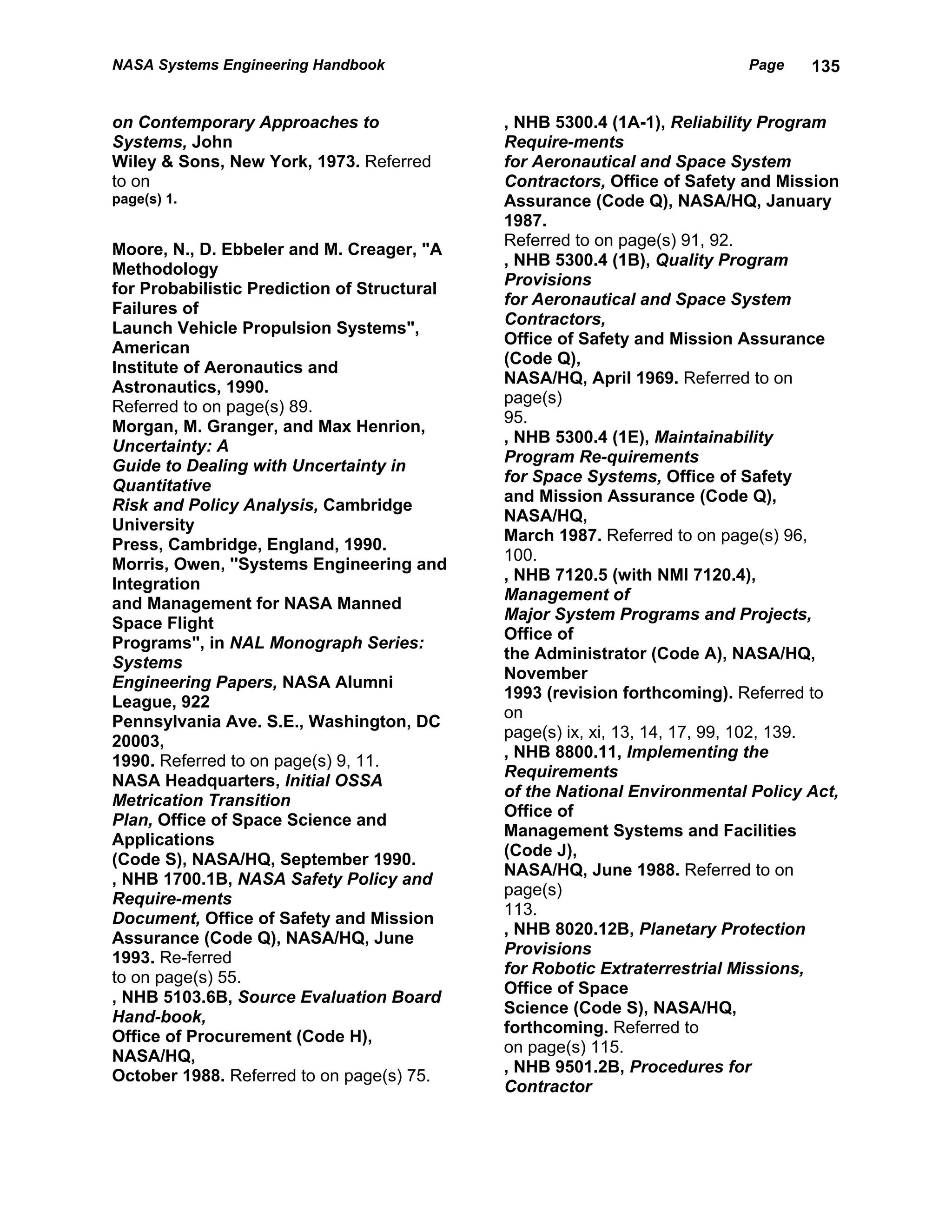 NASA Systems Engineering Handbook                                         Page    135


on Contemporary Approaches to                , NHB 5300.4 (1A-1), Reliability Program
Systems, John                                Require-ments
Wiley & Sons, New York, 1973. Referred       for Aeronautical and Space System
to on                                        Contractors, Office of Safety and Mission
page(s) 1.                                   Assurance (Code Q), NASA/HQ, January
                                             1987.
                                             Referred to on page(s) 91, 92.
Moore, N., D. Ebbeler and M. Creager, "A
                                             , NHB 5300.4 (1B), Quality Program
Methodology
                                             Provisions
for Probabilistic Prediction of Structural
                                             for Aeronautical and Space System
Failures of
                                             Contractors,
Launch Vehicle Propulsion Systems",
                                             Office of Safety and Mission Assurance
American
                                             (Code Q),
Institute of Aeronautics and
                                             NASA/HQ, April 1969. Referred to on
Astronautics, 1990.
                                             page(s)
Referred to on page(s) 89.
                                             95.
Morgan, M. Granger, and Max Henrion,
                                             , NHB 5300.4 (1E), Maintainability
Uncertainty: A
                                             Program Re-quirements
Guide to Dealing with Uncertainty in
                                             for Space Systems, Office of Safety
Quantitative
                                             and Mission Assurance (Code Q),
Risk and Policy Analysis, Cambridge
                                             NASA/HQ,
University
                                             March 1987. Referred to on page(s) 96,
Press, Cambridge, England, 1990.
                                             100.
Morris, Owen, ''Systems Engineering and
                                             , NHB 7120.5 (with NMI 7120.4),
Integration
                                             Management of
and Management for NASA Manned
                                             Major System Programs and Projects,
Space Flight
                                             Office of
Programs", in NAL Monograph Series:
                                             the Administrator (Code A), NASA/HQ,
Systems
                                             November
Engineering Papers, NASA Alumni
                                             1993 (revision forthcoming). Referred to
League, 922
                                             on
Pennsylvania Ave. S.E., Washington, DC
                                             page(s) ix, xi, 13, 14, 17, 99, 102, 139.
20003,
                                             , NHB 8800.11, Implementing the
1990. Referred to on page(s) 9, 11.
                                             Requirements
NASA Headquarters, Initial OSSA
                                             of the National Environmental Policy Act,
Metrication Transition
                                             Office of
Plan, Office of Space Science and
                                             Management Systems and Facilities
Applications
                                             (Code J),
(Code S), NASA/HQ, September 1990.
                                             NASA/HQ, June 1988. Referred to on
, NHB 1700.1B, NASA Safety Policy and
                                             page(s)
Require-ments
                                             113.
Document, Office of Safety and Mission
                                             , NHB 8020.12B, Planetary Protection
Assurance (Code Q), NASA/HQ, June
                                             Provisions
1993. Re-ferred
                                             for Robotic Extraterrestrial Missions,
to on page(s) 55.
                                             Office of Space
, NHB 5103.6B, Source Evaluation Board
                                             Science (Code S), NASA/HQ,
Hand-book,
                                             forthcoming. Referred to
Office of Procurement (Code H),
                                             on page(s) 115.
NASA/HQ,
                                             , NHB 9501.2B, Procedures for
October 1988. Referred to on page(s) 75.
                                             Contractor
 