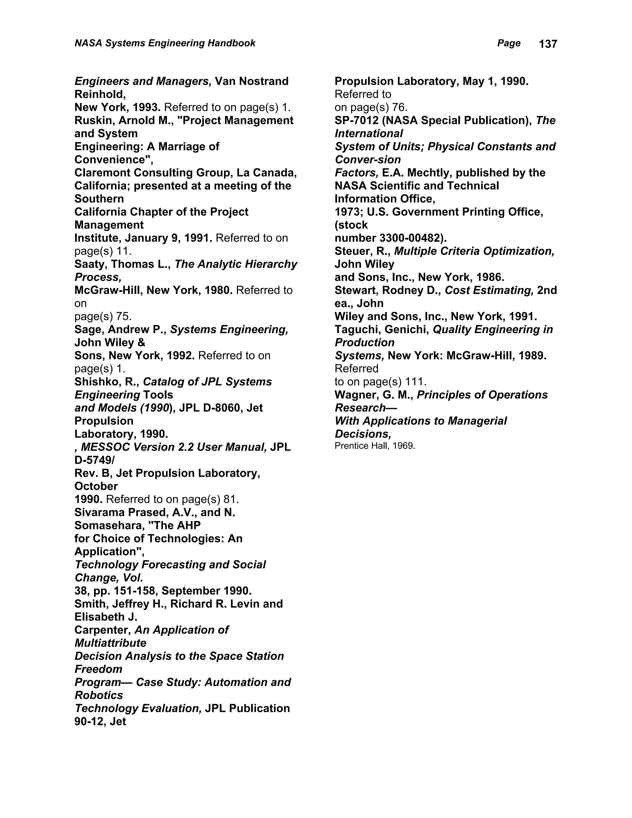 NASA Systems Engineering Handbook                                           Page    137


Engineers and Managers, Van Nostrand         Propulsion Laboratory, May 1, 1990.
Reinhold,                                    Referred to
New York, 1993. Referred to on page(s) 1.    on page(s) 76.
Ruskin, Arnold M., "Project Management       SP-7012 (NASA Special Publication), The
and System                                   International
Engineering: A Marriage of                   System of Units; Physical Constants and
Convenience",                                Conver-sion
Claremont Consulting Group, La Canada,       Factors, E.A. Mechtly, published by the
California; presented at a meeting of the    NASA Scientific and Technical
Southern                                     Information Office,
California Chapter of the Project            1973; U.S. Government Printing Office,
Management                                   (stock
Institute, January 9, 1991. Referred to on   number 3300-00482).
page(s) 11.                                  Steuer, R., Multiple Criteria Optimization,
Saaty, Thomas L., The Analytic Hierarchy     John Wiley
Process,                                     and Sons, Inc., New York, 1986.
McGraw-Hill, New York, 1980. Referred to     Stewart, Rodney D., Cost Estimating, 2nd
on                                           ea., John
page(s) 75.                                  Wiley and Sons, Inc., New York, 1991.
Sage, Andrew P., Systems Engineering,        Taguchi, Genichi, Quality Engineering in
John Wiley &                                 Production
Sons, New York, 1992. Referred to on         Systems, New York: McGraw-Hill, 1989.
page(s) 1.                                   Referred
Shishko, R., Catalog of JPL Systems          to on page(s) 111.
Engineering Tools                            Wagner, G. M., Principles of Operations
and Models (1990), JPL D-8060, Jet           Research—
Propulsion                                   With Applications to Managerial
Laboratory, 1990.                            Decisions,
, MESSOC Version 2.2 User Manual, JPL        Prentice Hall, 1969.
D-5749/
Rev. B, Jet Propulsion Laboratory,
October
1990. Referred to on page(s) 81.
Sivarama Prased, A.V., and N.
Somasehara, ''The AHP
for Choice of Technologies: An
Application",
Technology Forecasting and Social
Change, Vol.
38, pp. 151-158, September 1990.
Smith, Jeffrey H., Richard R. Levin and
Elisabeth J.
Carpenter, An Application of
Multiattribute
Decision Analysis to the Space Station
Freedom
Program— Case Study: Automation and
Robotics
Technology Evaluation, JPL Publication
90-12, Jet
 