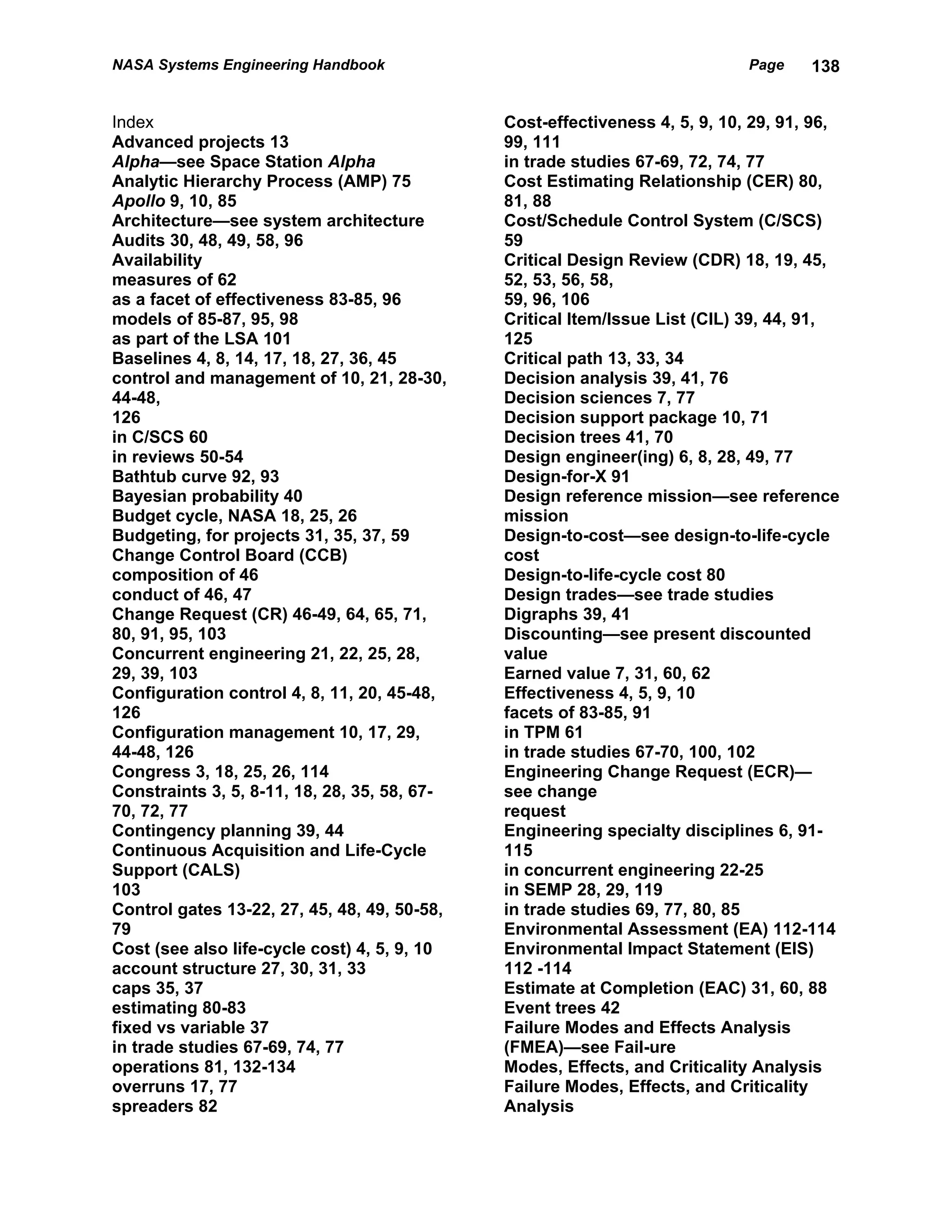 NASA Systems Engineering Handbook                                            Page    138


Index                                         Cost-effectiveness 4, 5, 9, 10, 29, 91, 96,
Advanced projects 13                          99, 111
Alpha—see Space Station Alpha                 in trade studies 67-69, 72, 74, 77
Analytic Hierarchy Process (AMP) 75           Cost Estimating Relationship (CER) 80,
Apollo 9, 10, 85                              81, 88
Architecture—see system architecture          Cost/Schedule Control System (C/SCS)
Audits 30, 48, 49, 58, 96                     59
Availability                                  Critical Design Review (CDR) 18, 19, 45,
measures of 62                                52, 53, 56, 58,
as a facet of effectiveness 83-85, 96         59, 96, 106
models of 85-87, 95, 98                       Critical Item/Issue List (CIL) 39, 44, 91,
as part of the LSA 101                        125
Baselines 4, 8, 14, 17, 18, 27, 36, 45        Critical path 13, 33, 34
control and management of 10, 21, 28-30,      Decision analysis 39, 41, 76
44-48,                                        Decision sciences 7, 77
126                                           Decision support package 10, 71
in C/SCS 60                                   Decision trees 41, 70
in reviews 50-54                              Design engineer(ing) 6, 8, 28, 49, 77
Bathtub curve 92, 93                          Design-for-X 91
Bayesian probability 40                       Design reference mission—see reference
Budget cycle, NASA 18, 25, 26                 mission
Budgeting, for projects 31, 35, 37, 59        Design-to-cost—see design-to-life-cycle
Change Control Board (CCB)                    cost
composition of 46                             Design-to-life-cycle cost 80
conduct of 46, 47                             Design trades—see trade studies
Change Request (CR) 46-49, 64, 65, 71,        Digraphs 39, 41
80, 91, 95, 103                               Discounting—see present discounted
Concurrent engineering 21, 22, 25, 28,        value
29, 39, 103                                   Earned value 7, 31, 60, 62
Configuration control 4, 8, 11, 20, 45-48,    Effectiveness 4, 5, 9, 10
126                                           facets of 83-85, 91
Configuration management 10, 17, 29,          in TPM 61
44-48, 126                                    in trade studies 67-70, 100, 102
Congress 3, 18, 25, 26, 114                   Engineering Change Request (ECR)—
Constraints 3, 5, 8-11, 18, 28, 35, 58, 67-   see change
70, 72, 77                                    request
Contingency planning 39, 44                   Engineering specialty disciplines 6, 91-
Continuous Acquisition and Life-Cycle         115
Support (CALS)                                in concurrent engineering 22-25
103                                           in SEMP 28, 29, 119
Control gates 13-22, 27, 45, 48, 49, 50-58,   in trade studies 69, 77, 80, 85
79                                            Environmental Assessment (EA) 112-114
Cost (see also life-cycle cost) 4, 5, 9, 10   Environmental Impact Statement (EIS)
account structure 27, 30, 31, 33              112 -114
caps 35, 37                                   Estimate at Completion (EAC) 31, 60, 88
estimating 80-83                              Event trees 42
fixed vs variable 37                          Failure Modes and Effects Analysis
in trade studies 67-69, 74, 77                (FMEA)—see Fail-ure
operations 81, 132-134                        Modes, Effects, and Criticality Analysis
overruns 17, 77                               Failure Modes, Effects, and Criticality
spreaders 82                                  Analysis
 
