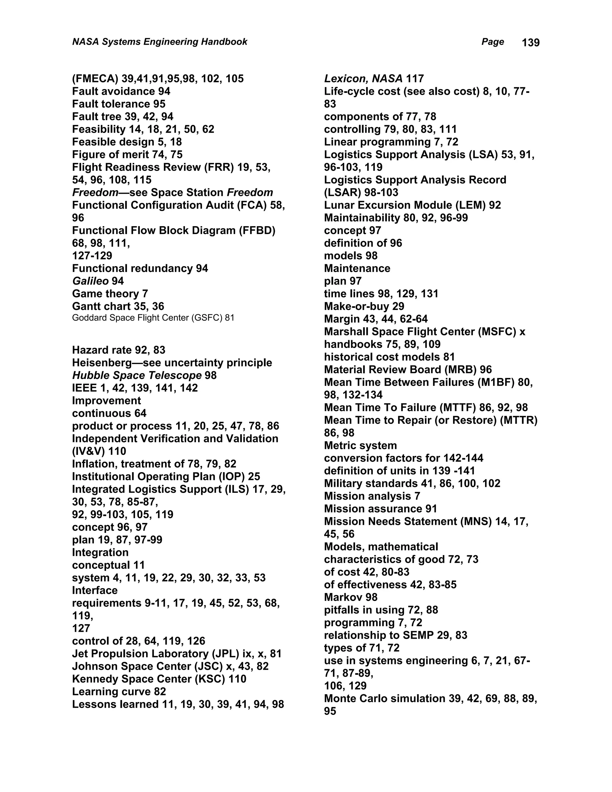 NASA Systems Engineering Handbook                                          Page    139


(FMECA) 39,41,91,95,98, 102, 105             Lexicon, NASA 117
Fault avoidance 94                           Life-cycle cost (see also cost) 8, 10, 77-
Fault tolerance 95                           83
Fault tree 39, 42, 94                        components of 77, 78
Feasibility 14, 18, 21, 50, 62               controlling 79, 80, 83, 111
Feasible design 5, 18                        Linear programming 7, 72
Figure of merit 74, 75                       Logistics Support Analysis (LSA) 53, 91,
Flight Readiness Review (FRR) 19, 53,        96-103, 119
54, 96, 108, 115                             Logistics Support Analysis Record
Freedom—see Space Station Freedom            (LSAR) 98-103
Functional Configuration Audit (FCA) 58,     Lunar Excursion Module (LEM) 92
96                                           Maintainability 80, 92, 96-99
Functional Flow Block Diagram (FFBD)         concept 97
68, 98, 111,                                 definition of 96
127-129                                      models 98
Functional redundancy 94                     Maintenance
Galileo 94                                   plan 97
Game theory 7                                time lines 98, 129, 131
Gantt chart 35, 36                           Make-or-buy 29
Goddard Space Flight Center (GSFC) 81        Margin 43, 44, 62-64
                                             Marshall Space Flight Center (MSFC) x
                                             handbooks 75, 89, 109
Hazard rate 92, 83
                                             historical cost models 81
Heisenberg—see uncertainty principle
                                             Material Review Board (MRB) 96
Hubble Space Telescope 98
                                             Mean Time Between Failures (M1BF) 80,
IEEE 1, 42, 139, 141, 142
                                             98, 132-134
Improvement
                                             Mean Time To Failure (MTTF) 86, 92, 98
continuous 64
                                             Mean Time to Repair (or Restore) (MTTR)
product or process 11, 20, 25, 47, 78, 86
                                             86, 98
Independent Verification and Validation
                                             Metric system
(IV&V) 110
                                             conversion factors for 142-144
Inflation, treatment of 78, 79, 82
                                             definition of units in 139 -141
Institutional Operating Plan (IOP) 25
                                             Military standards 41, 86, 100, 102
Integrated Logistics Support (ILS) 17, 29,
                                             Mission analysis 7
30, 53, 78, 85-87,
                                             Mission assurance 91
92, 99-103, 105, 119
                                             Mission Needs Statement (MNS) 14, 17,
concept 96, 97
                                             45, 56
plan 19, 87, 97-99
                                             Models, mathematical
Integration
                                             characteristics of good 72, 73
conceptual 11
                                             of cost 42, 80-83
system 4, 11, 19, 22, 29, 30, 32, 33, 53
                                             of effectiveness 42, 83-85
Interface
                                             Markov 98
requirements 9-11, 17, 19, 45, 52, 53, 68,
                                             pitfalls in using 72, 88
119,
                                             programming 7, 72
127
                                             relationship to SEMP 29, 83
control of 28, 64, 119, 126
                                             types of 71, 72
Jet Propulsion Laboratory (JPL) ix, x, 81
                                             use in systems engineering 6, 7, 21, 67-
Johnson Space Center (JSC) x, 43, 82
                                             71, 87-89,
Kennedy Space Center (KSC) 110
                                             106, 129
Learning curve 82
                                             Monte Carlo simulation 39, 42, 69, 88, 89,
Lessons learned 11, 19, 30, 39, 41, 94, 98
                                             95
 