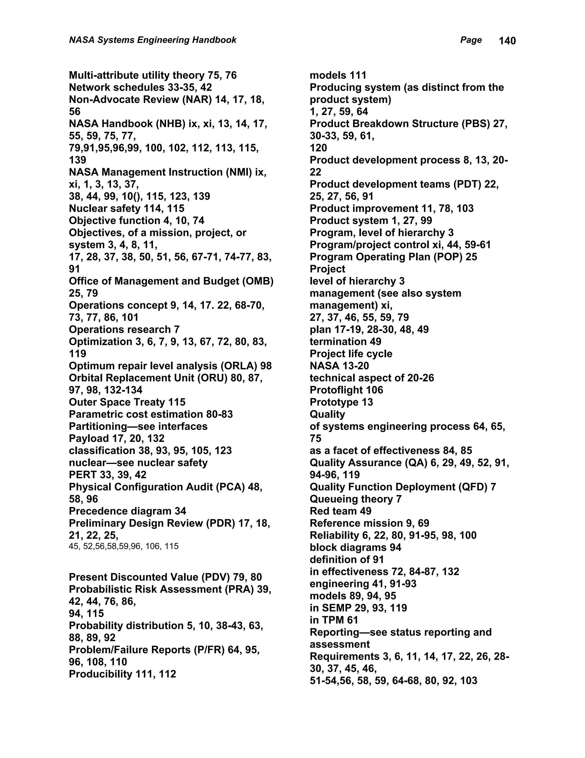 NASA Systems Engineering Handbook                                              Page    140


Multi-attribute utility theory 75, 76           models 111
Network schedules 33-35, 42                     Producing system (as distinct from the
Non-Advocate Review (NAR) 14, 17, 18,           product system)
56                                              1, 27, 59, 64
NASA Handbook (NHB) ix, xi, 13, 14, 17,         Product Breakdown Structure (PBS) 27,
55, 59, 75, 77,                                 30-33, 59, 61,
79,91,95,96,99, 100, 102, 112, 113, 115,        120
139                                             Product development process 8, 13, 20-
NASA Management Instruction (NMI) ix,           22
xi, 1, 3, 13, 37,                               Product development teams (PDT) 22,
38, 44, 99, 10(), 115, 123, 139                 25, 27, 56, 91
Nuclear safety 114, 115                         Product improvement 11, 78, 103
Objective function 4, 10, 74                    Product system 1, 27, 99
Objectives, of a mission, project, or           Program, level of hierarchy 3
system 3, 4, 8, 11,                             Program/project control xi, 44, 59-61
17, 28, 37, 38, 50, 51, 56, 67-71, 74-77, 83,   Program Operating Plan (POP) 25
91                                              Project
Office of Management and Budget (OMB)           level of hierarchy 3
25, 79                                          management (see also system
Operations concept 9, 14, 17. 22, 68-70,        management) xi,
73, 77, 86, 101                                 27, 37, 46, 55, 59, 79
Operations research 7                           plan 17-19, 28-30, 48, 49
Optimization 3, 6, 7, 9, 13, 67, 72, 80, 83,    termination 49
119                                             Project life cycle
Optimum repair level analysis (ORLA) 98         NASA 13-20
Orbital Replacement Unit (ORU) 80, 87,          technical aspect of 20-26
97, 98, 132-134                                 Protoflight 106
Outer Space Treaty 115                          Prototype 13
Parametric cost estimation 80-83                Quality
Partitioning—see interfaces                     of systems engineering process 64, 65,
Payload 17, 20, 132                             75
classification 38, 93, 95, 105, 123             as a facet of effectiveness 84, 85
nuclear—see nuclear safety                      Quality Assurance (QA) 6, 29, 49, 52, 91,
PERT 33, 39, 42                                 94-96, 119
Physical Configuration Audit (PCA) 48,          Quality Function Deployment (QFD) 7
58, 96                                          Queueing theory 7
Precedence diagram 34                           Red team 49
Preliminary Design Review (PDR) 17, 18,         Reference mission 9, 69
21, 22, 25,                                     Reliability 6, 22, 80, 91-95, 98, 100
45, 52,56,58,59,96, 106, 115                    block diagrams 94
                                                definition of 91
                                                in effectiveness 72, 84-87, 132
Present Discounted Value (PDV) 79, 80
                                                engineering 41, 91-93
Probabilistic Risk Assessment (PRA) 39,
                                                models 89, 94, 95
42, 44, 76, 86,
                                                in SEMP 29, 93, 119
94, 115
                                                in TPM 61
Probability distribution 5, 10, 38-43, 63,
                                                Reporting—see status reporting and
88, 89, 92
                                                assessment
Problem/Failure Reports (P/FR) 64, 95,
                                                Requirements 3, 6, 11, 14, 17, 22, 26, 28-
96, 108, 110
                                                30, 37, 45, 46,
Producibility 111, 112
                                                51-54,56, 58, 59, 64-68, 80, 92, 103
 