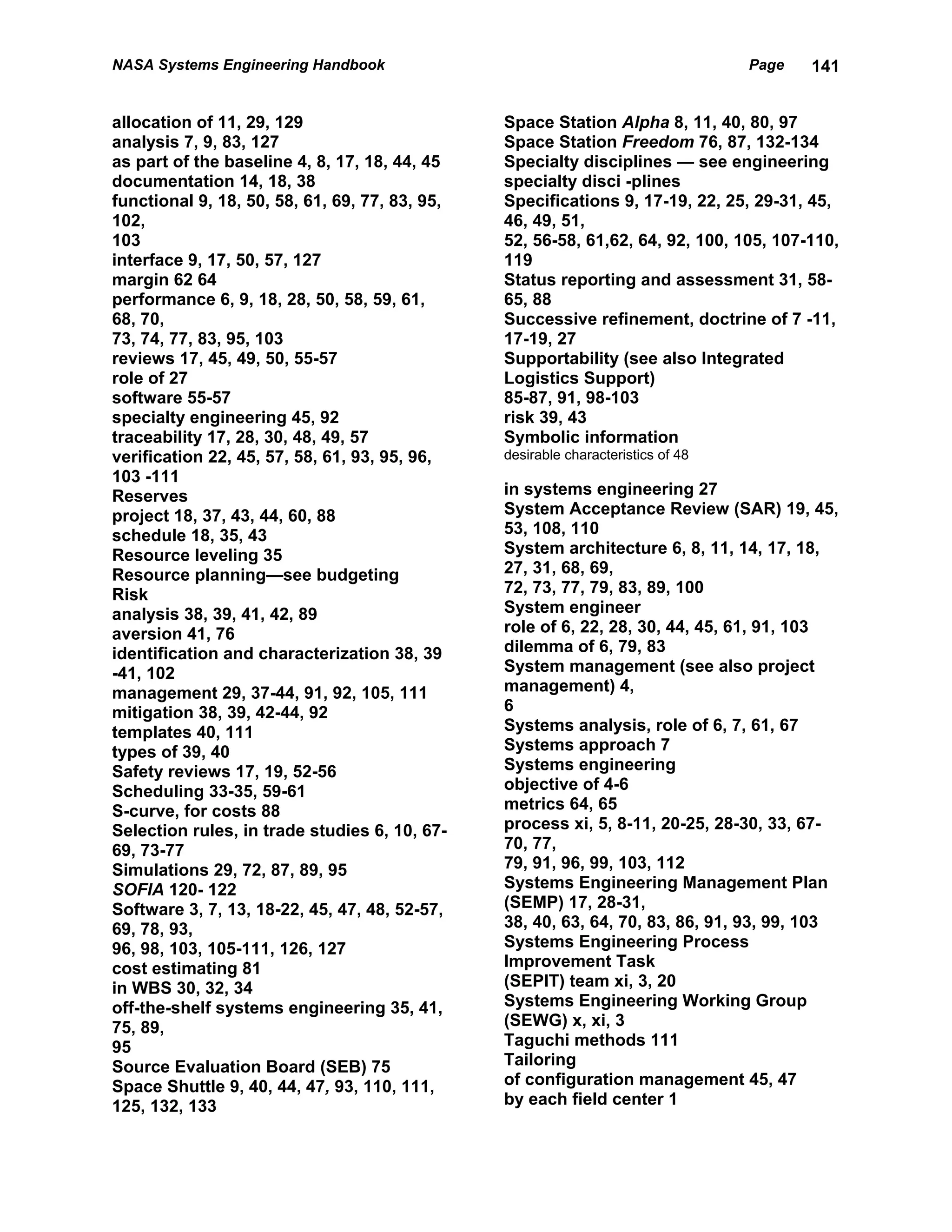 NASA Systems Engineering Handbook                                                 Page   141


allocation of 11, 29, 129                       Space Station Alpha 8, 11, 40, 80, 97
analysis 7, 9, 83, 127                          Space Station Freedom 76, 87, 132-134
as part of the baseline 4, 8, 17, 18, 44, 45    Specialty disciplines — see engineering
documentation 14, 18, 38                        specialty disci -plines
functional 9, 18, 50, 58, 61, 69, 77, 83, 95,   Specifications 9, 17-19, 22, 25, 29-31, 45,
102,                                            46, 49, 51,
103                                             52, 56-58, 61,62, 64, 92, 100, 105, 107-110,
interface 9, 17, 50, 57, 127                    119
margin 62 64                                    Status reporting and assessment 31, 58-
performance 6, 9, 18, 28, 50, 58, 59, 61,       65, 88
68, 70,                                         Successive refinement, doctrine of 7 -11,
73, 74, 77, 83, 95, 103                         17-19, 27
reviews 17, 45, 49, 50, 55-57                   Supportability (see also Integrated
role of 27                                      Logistics Support)
software 55-57                                  85-87, 91, 98-103
specialty engineering 45, 92                    risk 39, 43
traceability 17, 28, 30, 48, 49, 57             Symbolic information
verification 22, 45, 57, 58, 61, 93, 95, 96,    desirable characteristics of 48
103 -111
Reserves                                        in systems engineering 27
project 18, 37, 43, 44, 60, 88                  System Acceptance Review (SAR) 19, 45,
schedule 18, 35, 43                             53, 108, 110
Resource leveling 35                            System architecture 6, 8, 11, 14, 17, 18,
Resource planning—see budgeting                 27, 31, 68, 69,
Risk                                            72, 73, 77, 79, 83, 89, 100
analysis 38, 39, 41, 42, 89                     System engineer
aversion 41, 76                                 role of 6, 22, 28, 30, 44, 45, 61, 91, 103
identification and characterization 38, 39      dilemma of 6, 79, 83
-41, 102                                        System management (see also project
management 29, 37-44, 91, 92, 105, 111          management) 4,
mitigation 38, 39, 42-44, 92                    6
templates 40, 111                               Systems analysis, role of 6, 7, 61, 67
types of 39, 40                                 Systems approach 7
Safety reviews 17, 19, 52-56                    Systems engineering
Scheduling 33-35, 59-61                         objective of 4-6
S-curve, for costs 88                           metrics 64, 65
Selection rules, in trade studies 6, 10, 67-    process xi, 5, 8-11, 20-25, 28-30, 33, 67-
69, 73-77                                       70, 77,
Simulations 29, 72, 87, 89, 95                  79, 91, 96, 99, 103, 112
SOFIA 120- 122                                  Systems Engineering Management Plan
Software 3, 7, 13, 18-22, 45, 47, 48, 52-57,    (SEMP) 17, 28-31,
69, 78, 93,                                     38, 40, 63, 64, 70, 83, 86, 91, 93, 99, 103
96, 98, 103, 105-111, 126, 127                  Systems Engineering Process
cost estimating 81                              Improvement Task
in WBS 30, 32, 34                               (SEPIT) team xi, 3, 20
off-the-shelf systems engineering 35, 41,       Systems Engineering Working Group
75, 89,                                         (SEWG) x, xi, 3
95                                              Taguchi methods 111
Source Evaluation Board (SEB) 75                Tailoring
Space Shuttle 9, 40, 44, 47, 93, 110, 111,      of configuration management 45, 47
125, 132, 133                                   by each field center 1
 