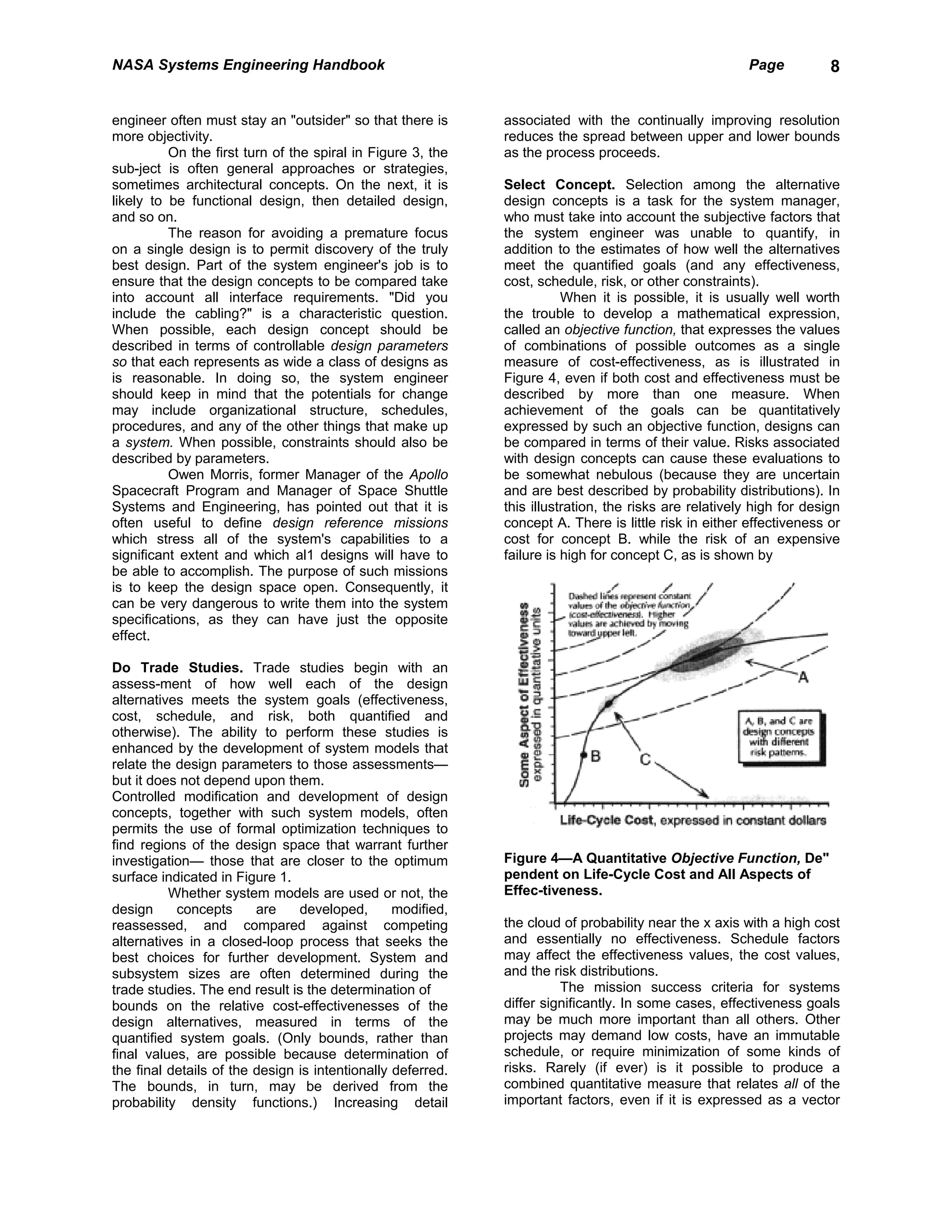 NASA Systems Engineering Handbook                                                                      Page           8


engineer often must stay an "outsider" so that there is      associated with the continually improving resolution
more objectivity.                                            reduces the spread between upper and lower bounds
          On the first turn of the spiral in Figure 3, the   as the process proceeds.
sub-ject is often general approaches or strategies,
sometimes architectural concepts. On the next, it is         Select Concept. Selection among the alternative
likely to be functional design, then detailed design,        design concepts is a task for the system manager,
and so on.                                                   who must take into account the subjective factors that
          The reason for avoiding a premature focus          the system engineer was unable to quantify, in
on a single design is to permit discovery of the truly       addition to the estimates of how well the alternatives
best design. Part of the system engineer's job is to         meet the quantified goals (and any effectiveness,
ensure that the design concepts to be compared take          cost, schedule, risk, or other constraints).
into account all interface requirements. "Did you                       When it is possible, it is usually well worth
include the cabling?" is a characteristic question.          the trouble to develop a mathematical expression,
When possible, each design concept should be                 called an objective function, that expresses the values
described in terms of controllable design parameters         of combinations of possible outcomes as a single
so that each represents as wide a class of designs as        measure of cost-effectiveness, as is illustrated in
is reasonable. In doing so, the system engineer              Figure 4, even if both cost and effectiveness must be
should keep in mind that the potentials for change           described by more than one measure. When
may include organizational structure, schedules,             achievement of the goals can be quantitatively
procedures, and any of the other things that make up         expressed by such an objective function, designs can
a system. When possible, constraints should also be          be compared in terms of their value. Risks associated
described by parameters.                                     with design concepts can cause these evaluations to
          Owen Morris, former Manager of the Apollo          be somewhat nebulous (because they are uncertain
Spacecraft Program and Manager of Space Shuttle              and are best described by probability distributions). In
Systems and Engineering, has pointed out that it is          this illustration, the risks are relatively high for design
often useful to define design reference missions             concept A. There is little risk in either effectiveness or
which stress all of the system's capabilities to a           cost for concept B. while the risk of an expensive
significant extent and which al1 designs will have to        failure is high for concept C, as is shown by
be able to accomplish. The purpose of such missions
is to keep the design space open. Consequently, it
can be very dangerous to write them into the system
specifications, as they can have just the opposite
effect.

Do Trade Studies. Trade studies begin with an
assess-ment of how well each of the design
alternatives meets the system goals (effectiveness,
cost, schedule, and risk, both quantified and
otherwise). The ability to perform these studies is
enhanced by the development of system models that
relate the design parameters to those assessments—
but it does not depend upon them.
Controlled modification and development of design
concepts, together with such system models, often
permits the use of formal optimization techniques to
find regions of the design space that warrant further
investigation— those that are closer to the optimum          Figure 4—A Quantitative Objective Function, De"
surface indicated in Figure 1.                               pendent on Life-Cycle Cost and All Aspects of
          Whether system models are used or not, the         Effec-tiveness.
design     concepts      are    developed,       modified,
reassessed, and compared against competing                   the cloud of probability near the x axis with a high cost
alternatives in a closed-loop process that seeks the         and essentially no effectiveness. Schedule factors
best choices for further development. System and             may affect the effectiveness values, the cost values,
subsystem sizes are often determined during the              and the risk distributions.
trade studies. The end result is the determination of                  The mission success criteria for systems
bounds on the relative cost-effectivenesses of the           differ significantly. In some cases, effectiveness goals
design alternatives, measured in terms of the                may be much more important than all others. Other
quantified system goals. (Only bounds, rather than           projects may demand low costs, have an immutable
final values, are possible because determination of          schedule, or require minimization of some kinds of
the final details of the design is intentionally deferred.   risks. Rarely (if ever) is it possible to produce a
The bounds, in turn, may be derived from the                 combined quantitative measure that relates all of the
probability density functions.) Increasing detail            important factors, even if it is expressed as a vector
 