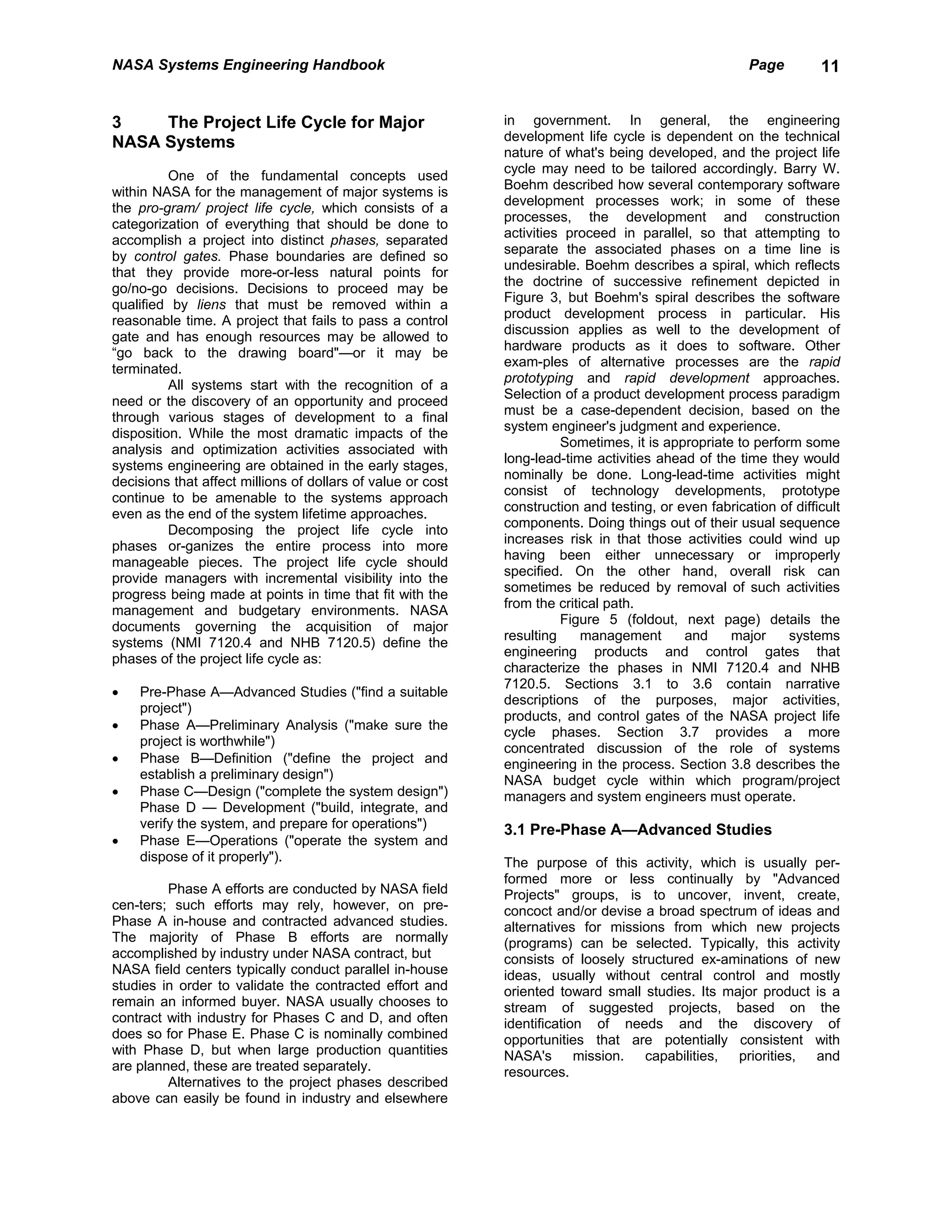 NASA Systems Engineering Handbook                                                                      Page        11


3    The Project Life Cycle for Major                        in government. In general, the engineering
NASA Systems                                                 development life cycle is dependent on the technical
                                                             nature of what's being developed, and the project life
                                                             cycle may need to be tailored accordingly. Barry W.
          One of the fundamental concepts used
                                                             Boehm described how several contemporary software
within NASA for the management of major systems is
                                                             development processes work; in some of these
the pro-gram/ project life cycle, which consists of a
                                                             processes, the development and construction
categorization of everything that should be done to
                                                             activities proceed in parallel, so that attempting to
accomplish a project into distinct phases, separated
                                                             separate the associated phases on a time line is
by control gates. Phase boundaries are defined so
                                                             undesirable. Boehm describes a spiral, which reflects
that they provide more-or-less natural points for
                                                             the doctrine of successive refinement depicted in
go/no-go decisions. Decisions to proceed may be
                                                             Figure 3, but Boehm's spiral describes the software
qualified by liens that must be removed within a
                                                             product development process in particular. His
reasonable time. A project that fails to pass a control
                                                             discussion applies as well to the development of
gate and has enough resources may be allowed to
                                                             hardware products as it does to software. Other
“go back to the drawing board"—or it may be
                                                             exam-ples of alternative processes are the rapid
terminated.
                                                             prototyping and rapid development approaches.
          All systems start with the recognition of a
                                                             Selection of a product development process paradigm
need or the discovery of an opportunity and proceed
                                                             must be a case-dependent decision, based on the
through various stages of development to a final
                                                             system engineer's judgment and experience.
disposition. While the most dramatic impacts of the
                                                                       Sometimes, it is appropriate to perform some
analysis and optimization activities associated with
                                                             long-lead-time activities ahead of the time they would
systems engineering are obtained in the early stages,
                                                             nominally be done. Long-lead-time activities might
decisions that affect millions of dollars of value or cost
                                                             consist of technology developments, prototype
continue to be amenable to the systems approach
                                                             construction and testing, or even fabrication of difficult
even as the end of the system lifetime approaches.
                                                             components. Doing things out of their usual sequence
          Decomposing the project life cycle into
                                                             increases risk in that those activities could wind up
phases or-ganizes the entire process into more
                                                             having been either unnecessary or improperly
manageable pieces. The project life cycle should
                                                             specified. On the other hand, overall risk can
provide managers with incremental visibility into the
                                                             sometimes be reduced by removal of such activities
progress being made at points in time that fit with the
                                                             from the critical path.
management and budgetary environments. NASA
                                                                       Figure 5 (foldout, next page) details the
documents governing the acquisition of major
                                                             resulting     management      and     major     systems
systems (NMI 7120.4 and NHB 7120.5) define the
                                                             engineering products and control gates that
phases of the project life cycle as:
                                                             characterize the phases in NMI 7120.4 and NHB
                                                             7120.5. Sections 3.1 to 3.6 contain narrative
•   Pre-Phase A—Advanced Studies ("find a suitable
                                                             descriptions of the purposes, major activities,
    project")
                                                             products, and control gates of the NASA project life
•   Phase A—Preliminary Analysis ("make sure the
                                                             cycle phases. Section 3.7 provides a more
    project is worthwhile")
                                                             concentrated discussion of the role of systems
•   Phase B—Definition ("define the project and              engineering in the process. Section 3.8 describes the
    establish a preliminary design")                         NASA budget cycle within which program/project
•   Phase C—Design ("complete the system design")            managers and system engineers must operate.
    Phase D — Development ("build, integrate, and
    verify the system, and prepare for operations")          3.1 Pre-Phase A—Advanced Studies
•   Phase E—Operations ("operate the system and
    dispose of it properly").                                The purpose of this activity, which is usually per-
                                                             formed more or less continually by "Advanced
         Phase A efforts are conducted by NASA field         Projects" groups, is to uncover, invent, create,
cen-ters; such efforts may rely, however, on pre-            concoct and/or devise a broad spectrum of ideas and
Phase A in-house and contracted advanced studies.            alternatives for missions from which new projects
The majority of Phase B efforts are normally                 (programs) can be selected. Typically, this activity
accomplished by industry under NASA contract, but            consists of loosely structured ex-aminations of new
NASA field centers typically conduct parallel in-house       ideas, usually without central control and mostly
studies in order to validate the contracted effort and       oriented toward small studies. Its major product is a
remain an informed buyer. NASA usually chooses to            stream of suggested projects, based on the
contract with industry for Phases C and D, and often         identification of needs and the discovery of
does so for Phase E. Phase C is nominally combined           opportunities that are potentially consistent with
with Phase D, but when large production quantities           NASA's       mission.  capabilities, priorities, and
are planned, these are treated separately.                   resources.
         Alternatives to the project phases described
above can easily be found in industry and elsewhere
 