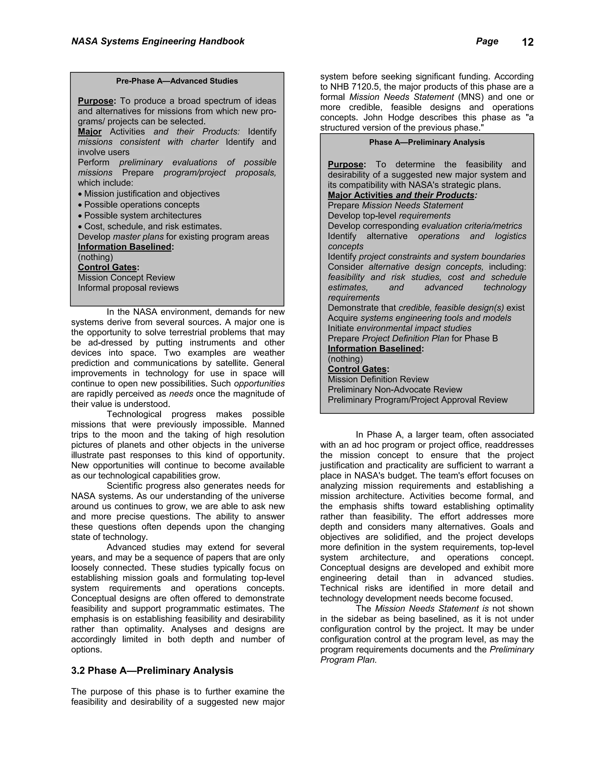 NASA Systems Engineering Handbook                                                                    Page        12


           Pre-Phase A—Advanced Studies
                                                           system before seeking significant funding. According
                                                           to NHB 7120.5, the major products of this phase are a
 Purpose: To produce a broad spectrum of ideas             formal Mission Needs Statement (MNS) and one or
 and alternatives for missions from which new pro-         more credible, feasible designs and operations
 grams/ projects can be selected.                          concepts. John Hodge describes this phase as "a
 Major Activities and their Products: Identify             structured version of the previous phase."
 missions consistent with charter Identify and                          Phase A—Preliminary Analysis
 involve users
 Perform preliminary evaluations of possible                 Purpose: To determine the feasibility and
 missions Prepare program/project proposals,                 desirability of a suggested new major system and
 which include:                                              its compatibility with NASA's strategic plans.
 • Mission justification and objectives                      Major Activities and their Products:
 • Possible operations concepts                              Prepare Mission Needs Statement
 • Possible system architectures                             Develop top-level requirements
 • Cost, schedule, and risk estimates.                       Develop corresponding evaluation criteria/metrics
 Develop master plans for existing program areas             Identify alternative operations and logistics
 Information Baselined:                                      concepts
 (nothing)                                                   Identify project constraints and system boundaries
 Control Gates:                                              Consider alternative design concepts, including:
 Mission Concept Review                                      feasibility and risk studies, cost and schedule
 Informal proposal reviews                                   estimates,       and      advanced        technology
                                                             requirements
           In the NASA environment, demands for new          Demonstrate that credible, feasible design(s) exist
systems derive from several sources. A major one is          Acquire systems engineering tools and models
the opportunity to solve terrestrial problems that may       Initiate environmental impact studies
be ad-dressed by putting instruments and other               Prepare Project Definition Plan for Phase B
devices into space. Two examples are weather                 Information Baselined:
prediction and communications by satellite. General          (nothing)
improvements in technology for use in space will             Control Gates:
continue to open new possibilities. Such opportunities       Mission Definition Review
are rapidly perceived as needs once the magnitude of         Preliminary Non-Advocate Review
their value is understood.                                   Preliminary Program/Project Approval Review
           Technological progress makes possible
missions that were previously impossible. Manned
trips to the moon and the taking of high resolution                   In Phase A, a larger team, often associated
pictures of planets and other objects in the universe      with an ad hoc program or project office, readdresses
illustrate past responses to this kind of opportunity.     the mission concept to ensure that the project
New opportunities will continue to become available        justification and practicality are sufficient to warrant a
as our technological capabilities grow.                    place in NASA's budget. The team's effort focuses on
           Scientific progress also generates needs for    analyzing mission requirements and establishing a
NASA systems. As our understanding of the universe         mission architecture. Activities become formal, and
around us continues to grow, we are able to ask new        the emphasis shifts toward establishing optimality
and more precise questions. The ability to answer          rather than feasibility. The effort addresses more
these questions often depends upon the changing            depth and considers many alternatives. Goals and
state of technology.                                       objectives are solidified, and the project develops
           Advanced studies may extend for several         more definition in the system requirements, top-level
years, and may be a sequence of papers that are only       system architecture, and operations concept.
loosely connected. These studies typically focus on        Conceptual designs are developed and exhibit more
establishing mission goals and formulating top-level       engineering detail than in advanced studies.
system requirements and operations concepts.               Technical risks are identified in more detail and
Conceptual designs are often offered to demonstrate        technology development needs become focused.
feasibility and support programmatic estimates. The                   The Mission Needs Statement is not shown
emphasis is on establishing feasibility and desirability   in the sidebar as being baselined, as it is not under
rather than optimality. Analyses and designs are           configuration control by the project. It may be under
accordingly limited in both depth and number of            configuration control at the program level, as may the
options.                                                   program requirements documents and the Preliminary
                                                           Program Plan.
3.2 Phase A—Preliminary Analysis

The purpose of this phase is to further examine the
feasibility and desirability of a suggested new major
 