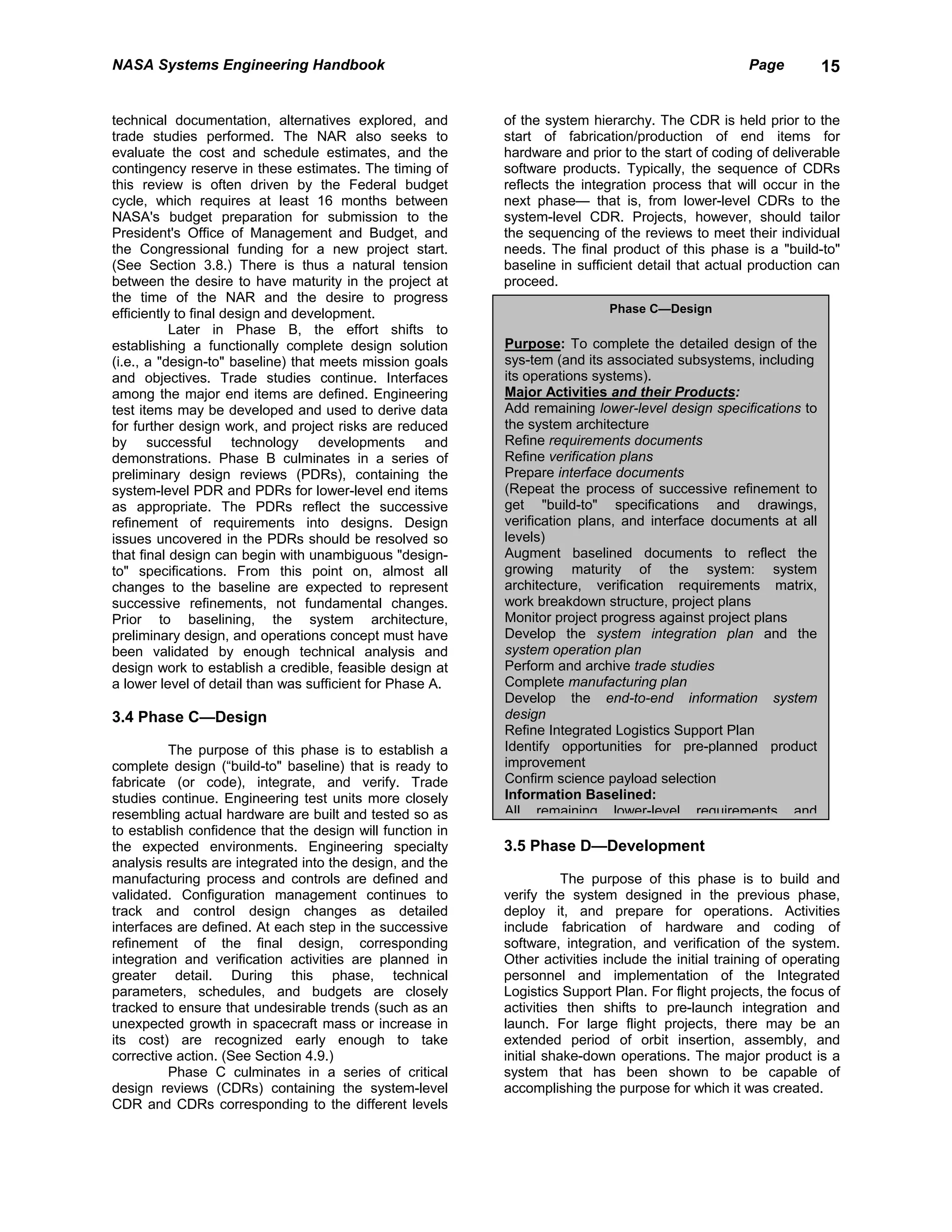 NASA Systems Engineering Handbook                                                                    Page        15


technical documentation, alternatives explored, and        of the system hierarchy. The CDR is held prior to the
trade studies performed. The NAR also seeks to             start of fabrication/production of end items for
evaluate the cost and schedule estimates, and the          hardware and prior to the start of coding of deliverable
contingency reserve in these estimates. The timing of      software products. Typically, the sequence of CDRs
this review is often driven by the Federal budget          reflects the integration process that will occur in the
cycle, which requires at least 16 months between           next phase— that is, from lower-level CDRs to the
NASA's budget preparation for submission to the            system-level CDR. Projects, however, should tailor
President's Office of Management and Budget, and           the sequencing of the reviews to meet their individual
the Congressional funding for a new project start.         needs. The final product of this phase is a "build-to"
(See Section 3.8.) There is thus a natural tension         baseline in sufficient detail that actual production can
between the desire to have maturity in the project at      proceed.
the time of the NAR and the desire to progress
efficiently to final design and development.                                 Phase C—Design
           Later in Phase B, the effort shifts to
establishing a functionally complete design solution       Purpose: To complete the detailed design of the
(i.e., a "design-to" baseline) that meets mission goals    sys-tem (and its associated subsystems, including
and objectives. Trade studies continue. Interfaces         its operations systems).
among the major end items are defined. Engineering         Major Activities and their Products:
test items may be developed and used to derive data        Add remaining lower-level design specifications to
for further design work, and project risks are reduced     the system architecture
by successful technology developments and                  Refine requirements documents
demonstrations. Phase B culminates in a series of          Refine verification plans
preliminary design reviews (PDRs), containing the          Prepare interface documents
system-level PDR and PDRs for lower-level end items        (Repeat the process of successive refinement to
as appropriate. The PDRs reflect the successive            get "build-to" specifications and drawings,
refinement of requirements into designs. Design            verification plans, and interface documents at all
issues uncovered in the PDRs should be resolved so         levels)
that final design can begin with unambiguous "design-      Augment baselined documents to reflect the
to" specifications. From this point on, almost all         growing maturity of the system: system
changes to the baseline are expected to represent          architecture, verification requirements matrix,
successive refinements, not fundamental changes.           work breakdown structure, project plans
Prior to baselining, the system architecture,              Monitor project progress against project plans
preliminary design, and operations concept must have       Develop the system integration plan and the
been validated by enough technical analysis and            system operation plan
design work to establish a credible, feasible design at    Perform and archive trade studies
a lower level of detail than was sufficient for Phase A.   Complete manufacturing plan
                                                           Develop the end-to-end information system
3.4 Phase C—Design                                         design
                                                           Refine Integrated Logistics Support Plan
          The purpose of this phase is to establish a      Identify opportunities for pre-planned product
complete design (“build-to" baseline) that is ready to     improvement
fabricate (or code), integrate, and verify. Trade          Confirm science payload selection
studies continue. Engineering test units more closely      Information Baselined:
resembling actual hardware are built and tested so as      All remaining lower-level requirements and
to establish confidence that the design will function in
the expected environments. Engineering specialty           3.5 Phase D—Development
analysis results are integrated into the design, and the
manufacturing process and controls are defined and                    The purpose of this phase is to build and
validated. Configuration management continues to           verify the system designed in the previous phase,
track and control design changes as detailed               deploy it, and prepare for operations. Activities
interfaces are defined. At each step in the successive     include fabrication of hardware and coding of
refinement of the final design, corresponding              software, integration, and verification of the system.
integration and verification activities are planned in     Other activities include the initial training of operating
greater detail. During this phase, technical               personnel and implementation of the Integrated
parameters, schedules, and budgets are closely             Logistics Support Plan. For flight projects, the focus of
tracked to ensure that undesirable trends (such as an      activities then shifts to pre-launch integration and
unexpected growth in spacecraft mass or increase in        launch. For large flight projects, there may be an
its cost) are recognized early enough to take              extended period of orbit insertion, assembly, and
corrective action. (See Section 4.9.)                      initial shake-down operations. The major product is a
          Phase C culminates in a series of critical       system that has been shown to be capable of
design reviews (CDRs) containing the system-level          accomplishing the purpose for which it was created.
CDR and CDRs corresponding to the different levels
 