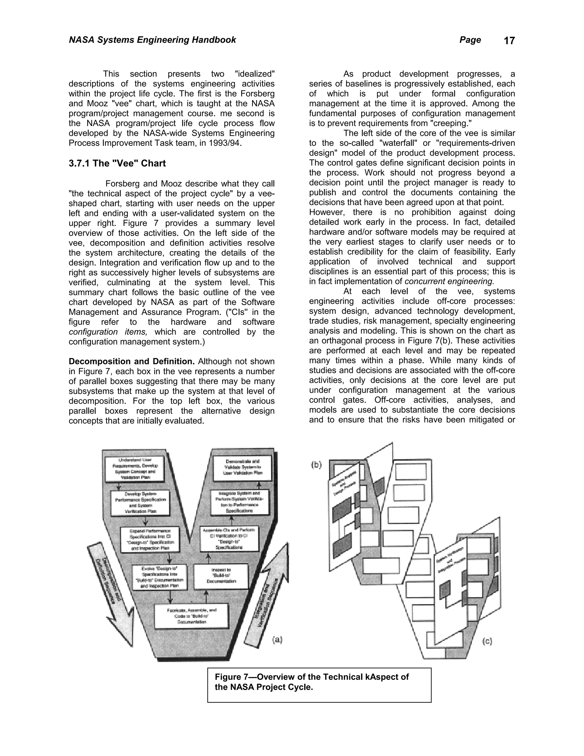 NASA Systems Engineering Handbook                                                                     Page        17


          This section presents two "idealized"                        As product development progresses, a
descriptions of the systems engineering activities          series of baselines is progressively established, each
within the project life cycle. The first is the Forsberg    of which is put under formal configuration
and Mooz "vee" chart, which is taught at the NASA           management at the time it is approved. Among the
program/project management course. me second is             fundamental purposes of configuration management
the NASA program/project life cycle process flow            is to prevent requirements from "creeping."
developed by the NASA-wide Systems Engineering                         The left side of the core of the vee is similar
Process Improvement Task team, in 1993/94.                  to the so-called "waterfall" or "requirements-driven
                                                            design" model of the product development process.
3.7.1 The "Vee" Chart                                       The control gates define significant decision points in
                                                            the process. Work should not progress beyond a
          Forsberg and Mooz describe what they call         decision point until the project manager is ready to
"the technical aspect of the project cycle" by a vee-       publish and control the documents containing the
shaped chart, starting with user needs on the upper         decisions that have been agreed upon at that point.
left and ending with a user-validated system on the         However, there is no prohibition against doing
upper right. Figure 7 provides a summary level              detailed work early in the process. In fact, detailed
overview of those activities. On the left side of the       hardware and/or software models may be required at
vee, decomposition and definition activities resolve        the very earliest stages to clarify user needs or to
the system architecture, creating the details of the        establish credibility for the claim of feasibility. Early
design. Integration and verification flow up and to the     application of involved technical and support
right as successively higher levels of subsystems are       disciplines is an essential part of this process; this is
verified, culminating at the system level. This             in fact implementation of concurrent engineering.
summary chart follows the basic outline of the vee                     At each level of the vee, systems
chart developed by NASA as part of the Software             engineering activities include off-core processes:
Management and Assurance Program. ("CIs'' in the            system design, advanced technology development,
figure refer to the hardware and software                   trade studies, risk management, specialty engineering
configuration items, which are controlled by the            analysis and modeling. This is shown on the chart as
configuration management system.)                           an orthagonal process in Figure 7(b). These activities
                                                            are performed at each level and may be repeated
Decomposition and Definition. Although not shown            many times within a phase. While many kinds of
in Figure 7, each box in the vee represents a number        studies and decisions are associated with the off-core
of parallel boxes suggesting that there may be many         activities, only decisions at the core level are put
subsystems that make up the system at that level of         under configuration management at the various
decomposition. For the top left box, the various            control gates. Off-core activities, analyses, and
parallel boxes represent the alternative design             models are used to substantiate the core decisions
concepts that are initially evaluated.                      and to ensure that the risks have been mitigated or




                                       Figure 7—Overview of the Technical kAspect of
                                       the NASA Project Cycle.
 