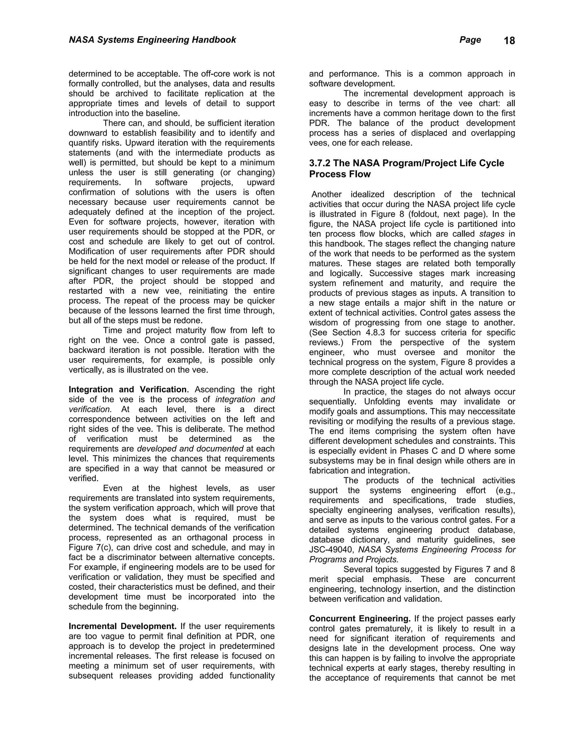 NASA Systems Engineering Handbook                                                                   Page        18


determined to be acceptable. The off-core work is not       and performance. This is a common approach in
formally controlled, but the analyses, data and results     software development.
should be archived to facilitate replication at the                  The incremental development approach is
appropriate times and levels of detail to support           easy to describe in terms of the vee chart: all
introduction into the baseline.                             increments have a common heritage down to the first
           There can, and should, be sufficient iteration   PDR. The balance of the product development
downward to establish feasibility and to identify and       process has a series of displaced and overlapping
quantify risks. Upward iteration with the requirements      vees, one for each release.
statements (and with the intermediate products as
well) is permitted, but should be kept to a minimum         3.7.2 The NASA Program/Project Life Cycle
unless the user is still generating (or changing)           Process Flow
requirements.        In    software    projects, upward
confirmation of solutions with the users is often            Another idealized description of the technical
necessary because user requirements cannot be               activities that occur during the NASA project life cycle
adequately defined at the inception of the project.         is illustrated in Figure 8 (foldout, next page). In the
Even for software projects, however, iteration with         figure, the NASA project life cycle is partitioned into
user requirements should be stopped at the PDR, or          ten process flow blocks, which are called stages in
cost and schedule are likely to get out of control.         this handbook. The stages reflect the changing nature
Modification of user requirements after PDR should          of the work that needs to be performed as the system
be held for the next model or release of the product. If    matures. These stages are related both temporally
significant changes to user requirements are made           and logically. Successive stages mark increasing
after PDR, the project should be stopped and                system refinement and maturity, and require the
restarted with a new vee, reinitiating the entire           products of previous stages as inputs. A transition to
process. The repeat of the process may be quicker           a new stage entails a major shift in the nature or
because of the lessons learned the first time through,      extent of technical activities. Control gates assess the
but all of the steps must be redone.                        wisdom of progressing from one stage to another.
           Time and project maturity flow from left to      (See Section 4.8.3 for success criteria for specific
right on the vee. Once a control gate is passed,            reviews.) From the perspective of the system
backward iteration is not possible. Iteration with the      engineer, who must oversee and monitor the
user requirements, for example, is possible only            technical progress on the system, Figure 8 provides a
vertically, as is illustrated on the vee.                   more complete description of the actual work needed
                                                            through the NASA project life cycle.
Integration and Verification. Ascending the right                      In practice, the stages do not always occur
side of the vee is the process of integration and           sequentially. Unfolding events may invalidate or
verification. At each level, there is a direct              modify goals and assumptions. This may neccessitate
correspondence between activities on the left and           revisiting or modifying the results of a previous stage.
right sides of the vee. This is deliberate. The method      The end items comprising the system often have
of verification must be determined as the                   different development schedules and constraints. This
requirements are developed and documented at each           is especially evident in Phases C and D where some
level. This minimizes the chances that requirements         subsystems may be in final design while others are in
are specified in a way that cannot be measured or           fabrication and integration.
verified.                                                              The products of the technical activities
           Even at the highest levels, as user              support the systems engineering effort (e.g.,
requirements are translated into system requirements,       requirements and specifications, trade studies,
the system verification approach, which will prove that     specialty engineering analyses, verification results),
the system does what is required, must be                   and serve as inputs to the various control gates. For a
determined. The technical demands of the verification       detailed systems engineering product database,
process, represented as an orthagonal process in            database dictionary, and maturity guidelines, see
Figure 7(c), can drive cost and schedule, and may in        JSC-49040, NASA Systems Engineering Process for
fact be a discriminator between alternative concepts.       Programs and Projects.
For example, if engineering models are to be used for                  Several topics suggested by Figures 7 and 8
verification or validation, they must be specified and      merit special emphasis. These are concurrent
costed, their characteristics must be defined, and their    engineering, technology insertion, and the distinction
development time must be incorporated into the              between verification and validation.
schedule from the beginning.
                                                            Concurrent Engineering. If the project passes early
Incremental Development. If the user requirements           control gates prematurely, it is likely to result in a
are too vague to permit final definition at PDR, one        need for significant iteration of requirements and
approach is to develop the project in predetermined         designs late in the development process. One way
incremental releases. The first release is focused on       this can happen is by failing to involve the appropriate
meeting a minimum set of user requirements, with            technical experts at early stages, thereby resulting in
subsequent releases providing added functionality           the acceptance of requirements that cannot be met
 