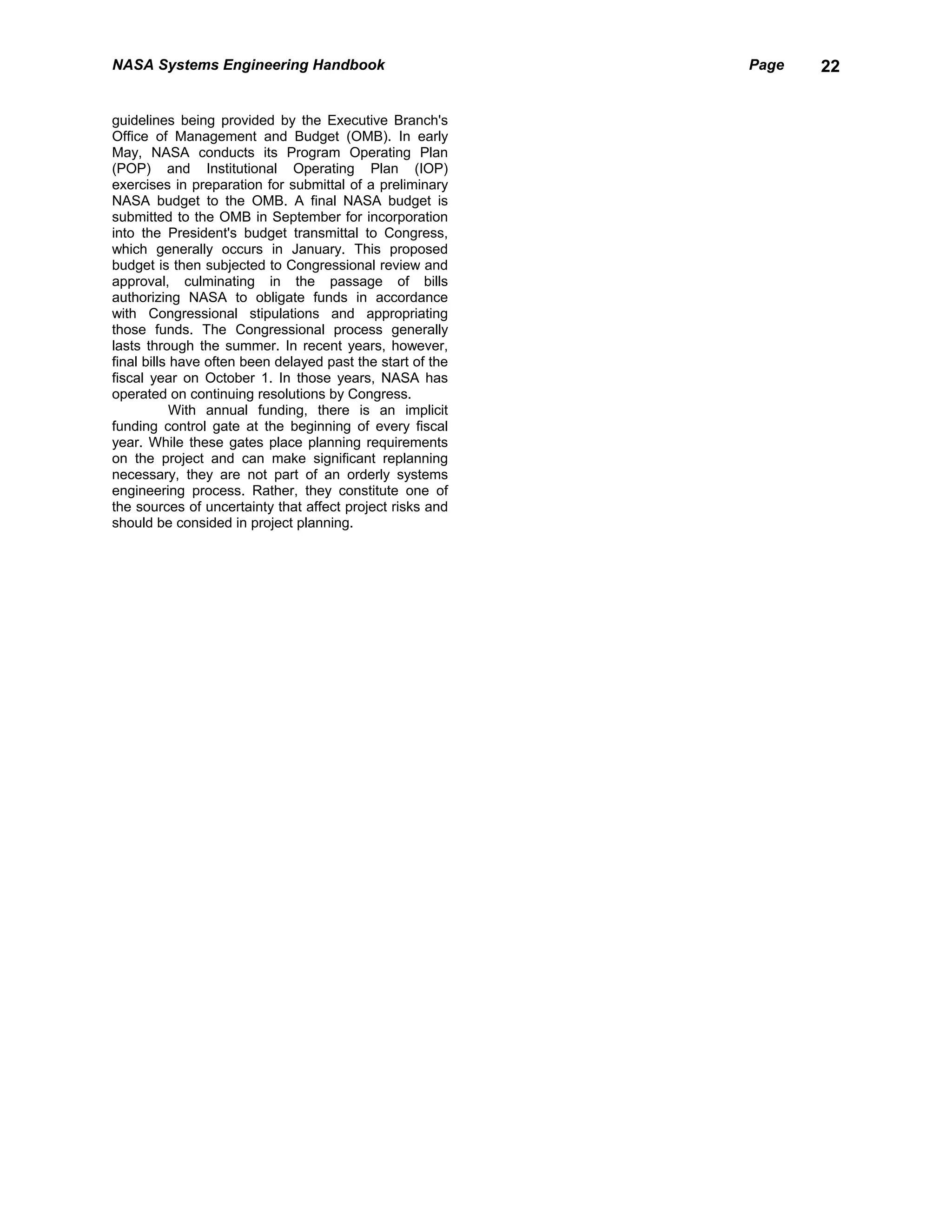 NASA Systems Engineering Handbook                           Page   22


guidelines being provided by the Executive Branch's
Office of Management and Budget (OMB). In early
May, NASA conducts its Program Operating Plan
(POP) and Institutional Operating Plan (IOP)
exercises in preparation for submittal of a preliminary
NASA budget to the OMB. A final NASA budget is
submitted to the OMB in September for incorporation
into the President's budget transmittal to Congress,
which generally occurs in January. This proposed
budget is then subjected to Congressional review and
approval, culminating in the passage of bills
authorizing NASA to obligate funds in accordance
with Congressional stipulations and appropriating
those funds. The Congressional process generally
lasts through the summer. In recent years, however,
final bills have often been delayed past the start of the
fiscal year on October 1. In those years, NASA has
operated on continuing resolutions by Congress.
            With annual funding, there is an implicit
funding control gate at the beginning of every fiscal
year. While these gates place planning requirements
on the project and can make significant replanning
necessary, they are not part of an orderly systems
engineering process. Rather, they constitute one of
the sources of uncertainty that affect project risks and
should be consided in project planning.
 