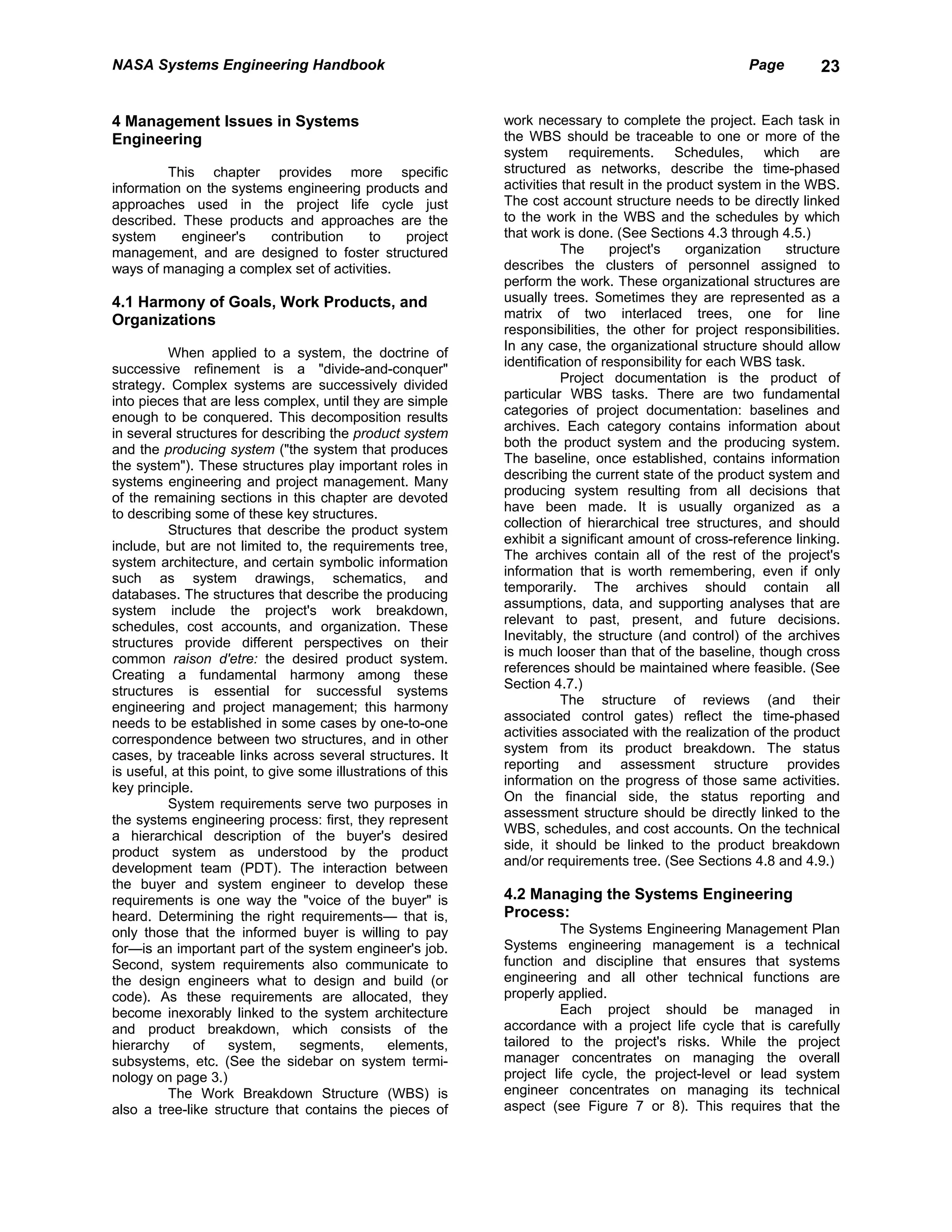 NASA Systems Engineering Handbook                                                                        Page        23


4 Management Issues in Systems                                 work necessary to complete the project. Each task in
Engineering                                                    the WBS should be traceable to one or more of the
                                                               system requirements. Schedules, which are
         This chapter provides more specific                   structured as networks, describe the time-phased
information on the systems engineering products and            activities that result in the product system in the WBS.
approaches used in the project life cycle just                 The cost account structure needs to be directly linked
described. These products and approaches are the               to the work in the WBS and the schedules by which
system     engineer's    contribution    to   project          that work is done. (See Sections 4.3 through 4.5.)
management, and are designed to foster structured                         The     project's     organization    structure
ways of managing a complex set of activities.                  describes the clusters of personnel assigned to
                                                               perform the work. These organizational structures are
4.1 Harmony of Goals, Work Products, and                       usually trees. Sometimes they are represented as a
Organizations                                                  matrix of two interlaced trees, one for line
                                                               responsibilities, the other for project responsibilities.
                                                               In any case, the organizational structure should allow
          When applied to a system, the doctrine of
                                                               identification of responsibility for each WBS task.
successive refinement is a "divide-and-conquer"
                                                                          Project documentation is the product of
strategy. Complex systems are successively divided
                                                               particular WBS tasks. There are two fundamental
into pieces that are less complex, until they are simple
                                                               categories of project documentation: baselines and
enough to be conquered. This decomposition results
                                                               archives. Each category contains information about
in several structures for describing the product system
                                                               both the product system and the producing system.
and the producing system ("the system that produces
                                                               The baseline, once established, contains information
the system"). These structures play important roles in
                                                               describing the current state of the product system and
systems engineering and project management. Many
                                                               producing system resulting from all decisions that
of the remaining sections in this chapter are devoted
                                                               have been made. It is usually organized as a
to describing some of these key structures.
                                                               collection of hierarchical tree structures, and should
          Structures that describe the product system
                                                               exhibit a significant amount of cross-reference linking.
include, but are not limited to, the requirements tree,
                                                               The archives contain all of the rest of the project's
system architecture, and certain symbolic information
                                                               information that is worth remembering, even if only
such as system drawings, schematics, and
                                                               temporarily. The archives should contain all
databases. The structures that describe the producing
                                                               assumptions, data, and supporting analyses that are
system include the project's work breakdown,
                                                               relevant to past, present, and future decisions.
schedules, cost accounts, and organization. These
                                                               Inevitably, the structure (and control) of the archives
structures provide different perspectives on their
                                                               is much looser than that of the baseline, though cross
common raison d'etre: the desired product system.
                                                               references should be maintained where feasible. (See
Creating a fundamental harmony among these
                                                               Section 4.7.)
structures is essential for successful systems
                                                                          The structure of reviews (and their
engineering and project management; this harmony
                                                               associated control gates) reflect the time-phased
needs to be established in some cases by one-to-one
                                                               activities associated with the realization of the product
correspondence between two structures, and in other
                                                               system from its product breakdown. The status
cases, by traceable links across several structures. It
                                                               reporting and assessment structure provides
is useful, at this point, to give some illustrations of this
                                                               information on the progress of those same activities.
key principle.
                                                               On the financial side, the status reporting and
          System requirements serve two purposes in
                                                               assessment structure should be directly linked to the
the systems engineering process: first, they represent
                                                               WBS, schedules, and cost accounts. On the technical
a hierarchical description of the buyer's desired
                                                               side, it should be linked to the product breakdown
product system as understood by the product
                                                               and/or requirements tree. (See Sections 4.8 and 4.9.)
development team (PDT). The interaction between
the buyer and system engineer to develop these
requirements is one way the "voice of the buyer" is            4.2 Managing the Systems Engineering
heard. Determining the right requirements— that is,            Process:
only those that the informed buyer is willing to pay                     The Systems Engineering Management Plan
for—is an important part of the system engineer's job.         Systems engineering management is a technical
Second, system requirements also communicate to                function and discipline that ensures that systems
the design engineers what to design and build (or              engineering and all other technical functions are
code). As these requirements are allocated, they               properly applied.
become inexorably linked to the system architecture                      Each project should be managed in
and product breakdown, which consists of the                   accordance with a project life cycle that is carefully
hierarchy      of    system,      segments,      elements,     tailored to the project's risks. While the project
subsystems, etc. (See the sidebar on system termi-             manager concentrates on managing the overall
nology on page 3.)                                             project life cycle, the project-level or lead system
          The Work Breakdown Structure (WBS) is                engineer concentrates on managing its technical
also a tree-like structure that contains the pieces of         aspect (see Figure 7 or 8). This requires that the
 