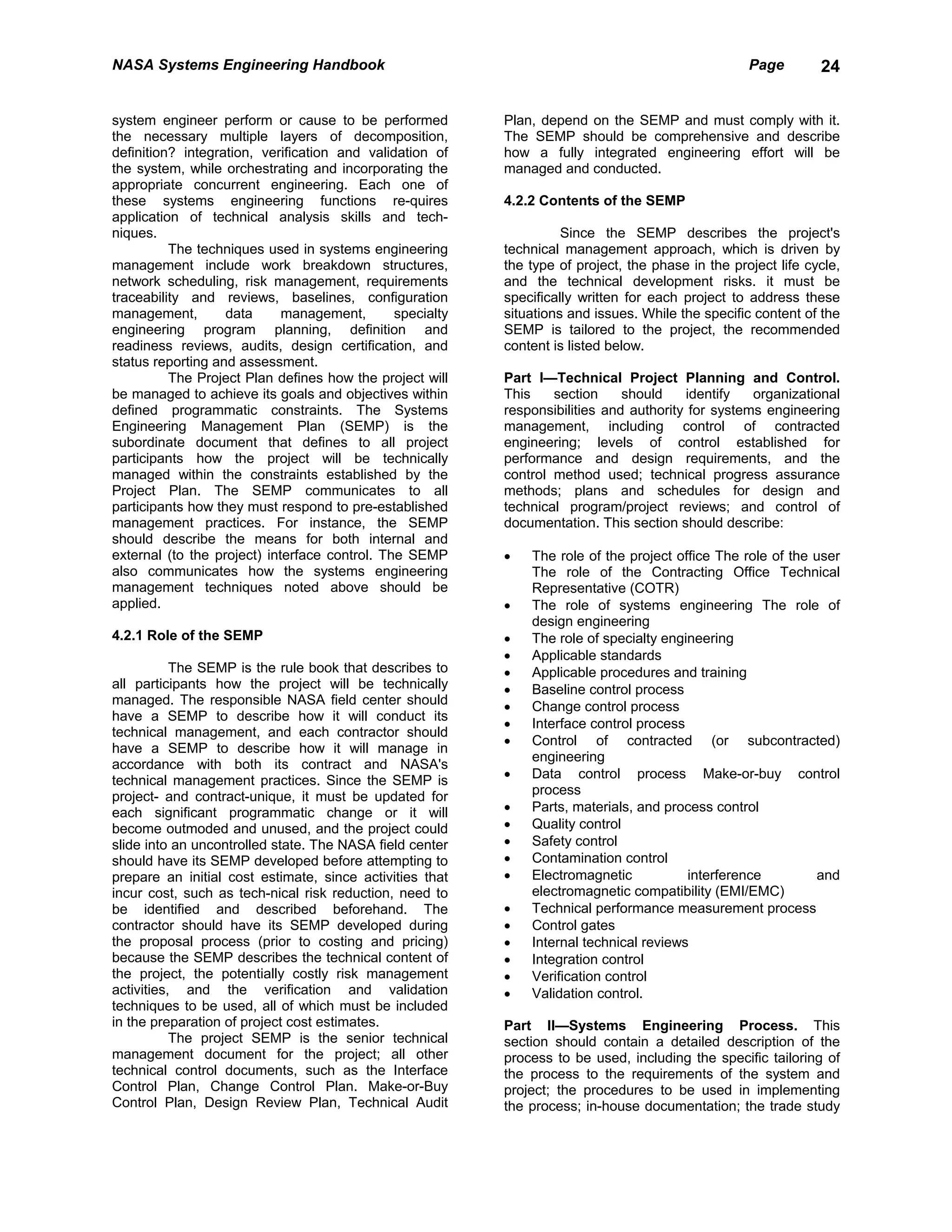 NASA Systems Engineering Handbook                                                                   Page        24


system engineer perform or cause to be performed           Plan, depend on the SEMP and must comply with it.
the necessary multiple layers of decomposition,            The SEMP should be comprehensive and describe
definition? integration, verification and validation of    how a fully integrated engineering effort will be
the system, while orchestrating and incorporating the      managed and conducted.
appropriate concurrent engineering. Each one of
these systems engineering functions re-quires              4.2.2 Contents of the SEMP
application of technical analysis skills and tech-
niques.                                                              Since the SEMP describes the project's
          The techniques used in systems engineering       technical management approach, which is driven by
management include work breakdown structures,              the type of project, the phase in the project life cycle,
network scheduling, risk management, requirements          and the technical development risks. it must be
traceability and reviews, baselines, configuration         specifically written for each project to address these
management,        data      management,       specialty   situations and issues. While the specific content of the
engineering program planning, definition and               SEMP is tailored to the project, the recommended
readiness reviews, audits, design certification, and       content is listed below.
status reporting and assessment.
          The Project Plan defines how the project will    Part I—Technical Project Planning and Control.
be managed to achieve its goals and objectives within      This    section     should    identify   organizational
defined programmatic constraints. The Systems              responsibilities and authority for systems engineering
Engineering Management Plan (SEMP) is the                  management, including control of contracted
subordinate document that defines to all project           engineering; levels of control established for
participants how the project will be technically           performance and design requirements, and the
managed within the constraints established by the          control method used; technical progress assurance
Project Plan. The SEMP communicates to all                 methods; plans and schedules for design and
participants how they must respond to pre-established      technical program/project reviews; and control of
management practices. For instance, the SEMP               documentation. This section should describe:
should describe the means for both internal and
external (to the project) interface control. The SEMP      •   The role of the project office The role of the user
also communicates how the systems engineering                  The role of the Contracting Office Technical
management techniques noted above should be                    Representative (COTR)
applied.                                                   •   The role of systems engineering The role of
                                                               design engineering
4.2.1 Role of the SEMP                                     •   The role of specialty engineering
                                                           •   Applicable standards
           The SEMP is the rule book that describes to     •   Applicable procedures and training
all participants how the project will be technically       •   Baseline control process
managed. The responsible NASA field center should          •   Change control process
have a SEMP to describe how it will conduct its
                                                           •   Interface control process
technical management, and each contractor should
                                                           •   Control of contracted (or subcontracted)
have a SEMP to describe how it will manage in
                                                               engineering
accordance with both its contract and NASA's
technical management practices. Since the SEMP is          •   Data control process Make-or-buy control
project- and contract-unique, it must be updated for           process
each significant programmatic change or it will            •   Parts, materials, and process control
become outmoded and unused, and the project could          •   Quality control
slide into an uncontrolled state. The NASA field center    •   Safety control
should have its SEMP developed before attempting to        •   Contamination control
prepare an initial cost estimate, since activities that    •   Electromagnetic           interference         and
incur cost, such as tech-nical risk reduction, need to         electromagnetic compatibility (EMI/EMC)
be identified and described beforehand. The                •   Technical performance measurement process
contractor should have its SEMP developed during           •   Control gates
the proposal process (prior to costing and pricing)        •   Internal technical reviews
because the SEMP describes the technical content of        •   Integration control
the project, the potentially costly risk management        •   Verification control
activities, and the verification and validation            •   Validation control.
techniques to be used, all of which must be included
in the preparation of project cost estimates.              Part II—Systems Engineering Process. This
           The project SEMP is the senior technical        section should contain a detailed description of the
management document for the project; all other             process to be used, including the specific tailoring of
technical control documents, such as the Interface         the process to the requirements of the system and
Control Plan, Change Control Plan. Make-or-Buy             project; the procedures to be used in implementing
Control Plan, Design Review Plan, Technical Audit          the process; in-house documentation; the trade study
 