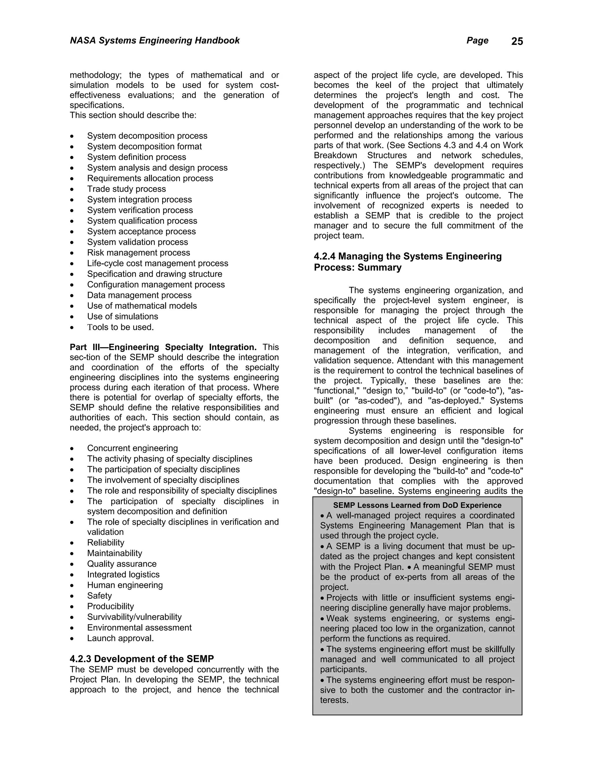 NASA Systems Engineering Handbook                                                                      Page         25


methodology; the types of mathematical and or               aspect of the project life cycle, are developed. This
simulation models to be used for system cost-               becomes the keel of the project that ultimately
effectiveness evaluations; and the generation of            determines the project's length and cost. The
specifications.                                             development of the programmatic and technical
This section should describe the:                           management approaches requires that the key project
                                                            personnel develop an understanding of the work to be
•   System decomposition process                            performed and the relationships among the various
•   System decomposition format                             parts of that work. (See Sections 4.3 and 4.4 on Work
•   System definition process                               Breakdown Structures and network schedules,
•   System analysis and design process                      respectively.) The SEMP's development requires
•   Requirements allocation process                         contributions from knowledgeable programmatic and
•   Trade study process                                     technical experts from all areas of the project that can
•   System integration process                              significantly influence the project's outcome. The
                                                            involvement of recognized experts is needed to
•   System verification process
                                                            establish a SEMP that is credible to the project
•   System qualification process
                                                            manager and to secure the full commitment of the
•   System acceptance process                               project team.
•   System validation process
•   Risk management process                                 4.2.4 Managing the Systems Engineering
•   Life-cycle cost management process
                                                            Process: Summary
•   Specification and drawing structure
•   Configuration management process
                                                                      The systems engineering organization, and
•   Data management process
                                                            specifically the project-level system engineer, is
•   Use of mathematical models
                                                            responsible for managing the project through the
•   Use of simulations                                      technical aspect of the project life cycle. This
•   Τools to be used.                                       responsibility     includes    management         of     the
                                                            decomposition and definition sequence, and
Part III—Engineering Specialty Integration. This            management of the integration, verification, and
sec-tion of the SEMP should describe the integration        validation sequence. Attendant with this management
and coordination of the efforts of the specialty            is the requirement to control the technical baselines of
engineering disciplines into the systems engineering        the project. Typically, these baselines are the:
process during each iteration of that process. Where        “functional," ''design to,” "build-to'' (or "code-to"), "as-
there is potential for overlap of specialty efforts, the    built" (or "as-coded"), and ''as-deployed." Systems
SEMP should define the relative responsibilities and        engineering must ensure an efficient and logical
authorities of each. This section should contain, as        progression through these baselines.
needed, the project's approach to:                                    Systems engineering is responsible for
                                                            system decomposition and design until the "design-to"
•   Concurrent engineering                                  specifications of all lower-level configuration items
•   The activity phasing of specialty disciplines           have been produced. Design engineering is then
•   The participation of specialty disciplines              responsible for developing the ''build-to" and "code-to"
•   The involvement of specialty disciplines                documentation that complies with the approved
•   The role and responsibility of specialty disciplines    "design-to" baseline. Systems engineering audits the
•   The participation of specialty disciplines in                SEMP Lessons Learned from DoD Experience
    system decomposition and definition                      • A well-managed project requires a coordinated
•   The role of specialty disciplines in verification and    Systems Engineering Management Plan that is
    validation                                               used through the project cycle.
•   Reliability                                              • A SEMP is a living document that must be up-
•   Maintainability                                          dated as the project changes and kept consistent
•   Quality assurance                                        with the Project Plan. • A meaningful SEMP must
•   Integrated logistics                                     be the product of ex-perts from all areas of the
•   Human engineering                                        project.
•   Safety                                                   • Projects with little or insufficient systems engi-
•   Producibility                                            neering discipline generally have major problems.
•   Survivability/vulnerability                              • Weak systems engineering, or systems engi-
•   Environmental assessment                                 neering placed too low in the organization, cannot
•   Launch approval.                                         perform the functions as required.
                                                             • The systems engineering effort must be skillfully
4.2.3 Development of the SEMP                                managed and well communicated to all project
The SEMP must be developed concurrently with the             participants.
Project Plan. In developing the SEMP, the technical          • The systems engineering effort must be respon-
approach to the project, and hence the technical             sive to both the customer and the contractor in-
                                                             terests.
 
