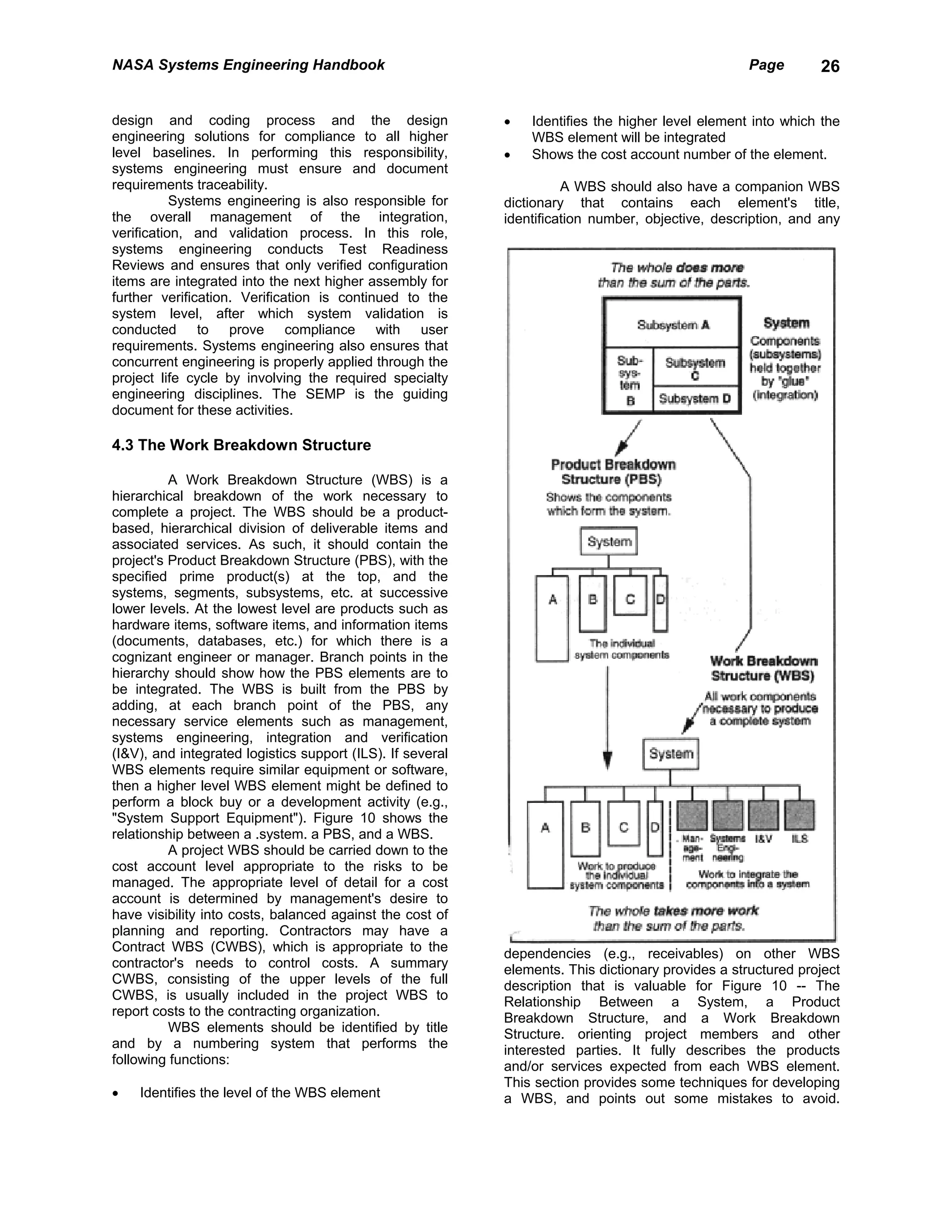 NASA Systems Engineering Handbook                                                                   Page       26


design and coding process and the design                    •   Identifies the higher level element into which the
engineering solutions for compliance to all higher              WBS element will be integrated
level baselines. In performing this responsibility,         •   Shows the cost account number of the element.
systems engineering must ensure and document
requirements traceability.                                            A WBS should also have a companion WBS
           Systems engineering is also responsible for      dictionary that contains each element's title,
the overall management of the integration,                  identification number, objective, description, and any
verification, and validation process. In this role,
systems engineering conducts Test Readiness
Reviews and ensures that only verified configuration
items are integrated into the next higher assembly for
further verification. Verification is continued to the
system level, after which system validation is
conducted to prove compliance with user
requirements. Systems engineering also ensures that
concurrent engineering is properly applied through the
project life cycle by involving the required specialty
engineering disciplines. The SEMP is the guiding
document for these activities.

4.3 The Work Breakdown Structure

          A Work Breakdown Structure (WBS) is a
hierarchical breakdown of the work necessary to
complete a project. The WBS should be a product-
based, hierarchical division of deliverable items and
associated services. As such, it should contain the
project's Product Breakdown Structure (PBS), with the
specified prime product(s) at the top, and the
systems, segments, subsystems, etc. at successive
lower levels. At the lowest level are products such as
hardware items, software items, and information items
(documents, databases, etc.) for which there is a
cognizant engineer or manager. Branch points in the
hierarchy should show how the PBS elements are to
be integrated. The WBS is built from the PBS by
adding, at each branch point of the PBS, any
necessary service elements such as management,
systems engineering, integration and verification
(I&V), and integrated logistics support (ILS). If several
WBS elements require similar equipment or software,
then a higher level WBS element might be defined to
perform a block buy or a development activity (e.g.,
"System Support Equipment"). Figure 10 shows the
relationship between a .system. a PBS, and a WBS.
          A project WBS should be carried down to the
cost account level appropriate to the risks to be
managed. The appropriate level of detail for a cost
account is determined by management's desire to
have visibility into costs, balanced against the cost of
planning and reporting. Contractors may have a
Contract WBS (CWBS), which is appropriate to the            dependencies (e.g., receivables) on other WBS
contractor's needs to control costs. A summary              elements. This dictionary provides a structured project
CWBS, consisting of the upper levels of the full            description that is valuable for Figure 10 -- The
CWBS, is usually included in the project WBS to             Relationship Between a System, a Product
report costs to the contracting organization.               Breakdown Structure, and a Work Breakdown
          WBS elements should be identified by title        Structure. orienting project members and other
and by a numbering system that performs the                 interested parties. It fully describes the products
following functions:                                        and/or services expected from each WBS element.
                                                            This section provides some techniques for developing
•   Identifies the level of the WBS element                 a WBS, and points out some mistakes to avoid.
 