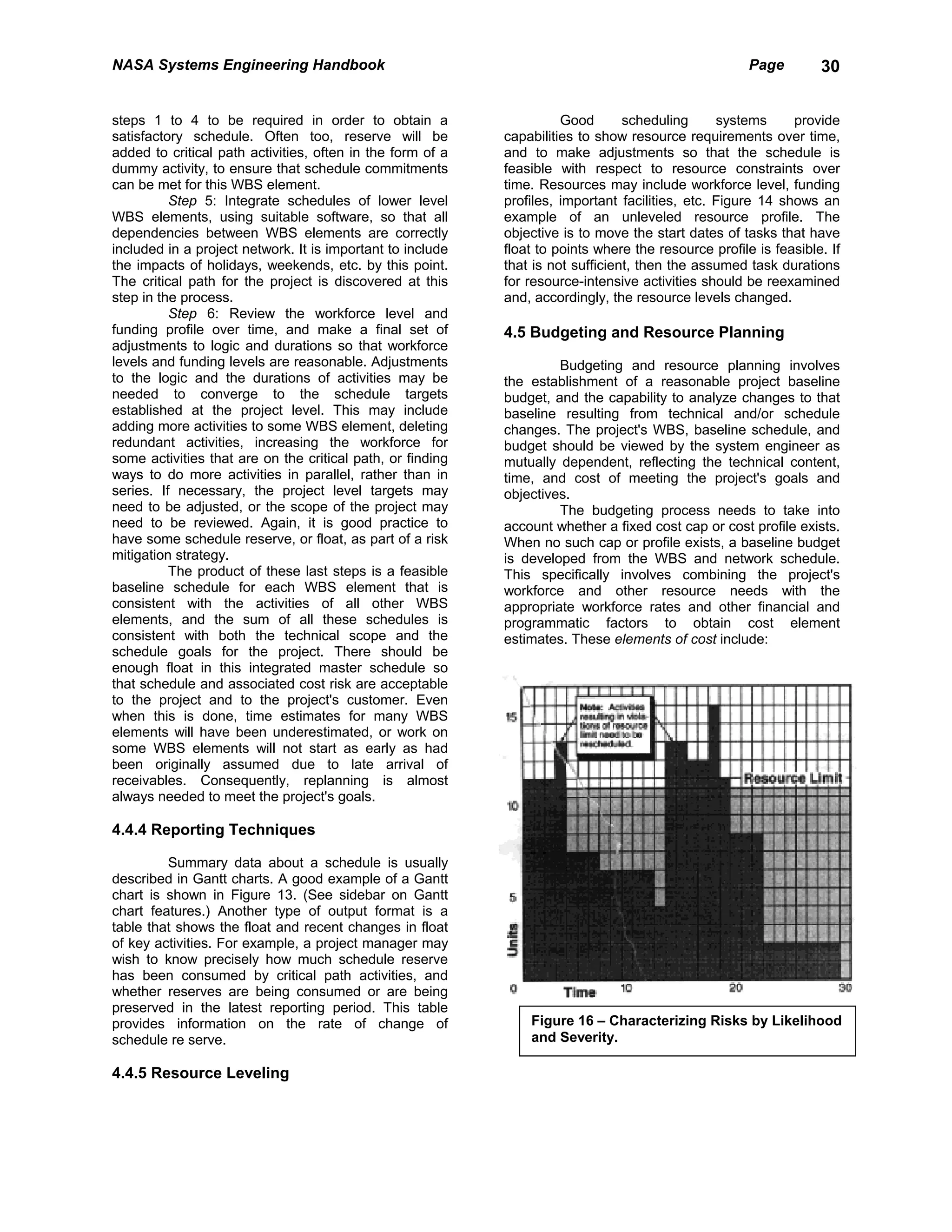 NASA Systems Engineering Handbook                                                                     Page        30


steps 1 to 4 to be required in order to obtain a                      Good       scheduling      systems     provide
satisfactory schedule. Often too, reserve will be           capabilities to show resource requirements over time,
added to critical path activities, often in the form of a   and to make adjustments so that the schedule is
dummy activity, to ensure that schedule commitments         feasible with respect to resource constraints over
can be met for this WBS element.                            time. Resources may include workforce level, funding
          Step 5: Integrate schedules of lower level        profiles, important facilities, etc. Figure 14 shows an
WBS elements, using suitable software, so that all          example of an unleveled resource profile. The
dependencies between WBS elements are correctly             objective is to move the start dates of tasks that have
included in a project network. It is important to include   float to points where the resource profile is feasible. If
the impacts of holidays, weekends, etc. by this point.      that is not sufficient, then the assumed task durations
The critical path for the project is discovered at this     for resource-intensive activities should be reexamined
step in the process.                                        and, accordingly, the resource levels changed.
          Step 6: Review the workforce level and
funding profile over time, and make a final set of          4.5 Budgeting and Resource Planning
adjustments to logic and durations so that workforce
levels and funding levels are reasonable. Adjustments                Budgeting and resource planning involves
to the logic and the durations of activities may be         the establishment of a reasonable project baseline
needed to converge to the schedule targets                  budget, and the capability to analyze changes to that
established at the project level. This may include          baseline resulting from technical and/or schedule
adding more activities to some WBS element, deleting        changes. The project's WBS, baseline schedule, and
redundant activities, increasing the workforce for          budget should be viewed by the system engineer as
some activities that are on the critical path, or finding   mutually dependent, reflecting the technical content,
ways to do more activities in parallel, rather than in      time, and cost of meeting the project's goals and
series. If necessary, the project level targets may         objectives.
need to be adjusted, or the scope of the project may                 The budgeting process needs to take into
need to be reviewed. Again, it is good practice to          account whether a fixed cost cap or cost profile exists.
have some schedule reserve, or float, as part of a risk     When no such cap or profile exists, a baseline budget
mitigation strategy.                                        is developed from the WBS and network schedule.
          The product of these last steps is a feasible     This specifically involves combining the project's
baseline schedule for each WBS element that is              workforce and other resource needs with the
consistent with the activities of all other WBS             appropriate workforce rates and other financial and
elements, and the sum of all these schedules is             programmatic factors to obtain cost element
consistent with both the technical scope and the            estimates. These elements of cost include:
schedule goals for the project. There should be
enough float in this integrated master schedule so
that schedule and associated cost risk are acceptable
to the project and to the project's customer. Even
when this is done, time estimates for many WBS
elements will have been underestimated, or work on
some WBS elements will not start as early as had
been originally assumed due to late arrival of
receivables. Consequently, replanning is almost
always needed to meet the project's goals.

4.4.4 Reporting Techniques

         Summary data about a schedule is usually
described in Gantt charts. A good example of a Gantt
chart is shown in Figure 13. (See sidebar on Gantt
chart features.) Another type of output format is a
table that shows the float and recent changes in float
of key activities. For example, a project manager may
wish to know precisely how much schedule reserve
has been consumed by critical path activities, and
whether reserves are being consumed or are being
preserved in the latest reporting period. This table
provides information on the rate of change of                   Figure 16 – Characterizing Risks by Likelihood
schedule re serve.                                              and Severity.

4.4.5 Resource Leveling
 