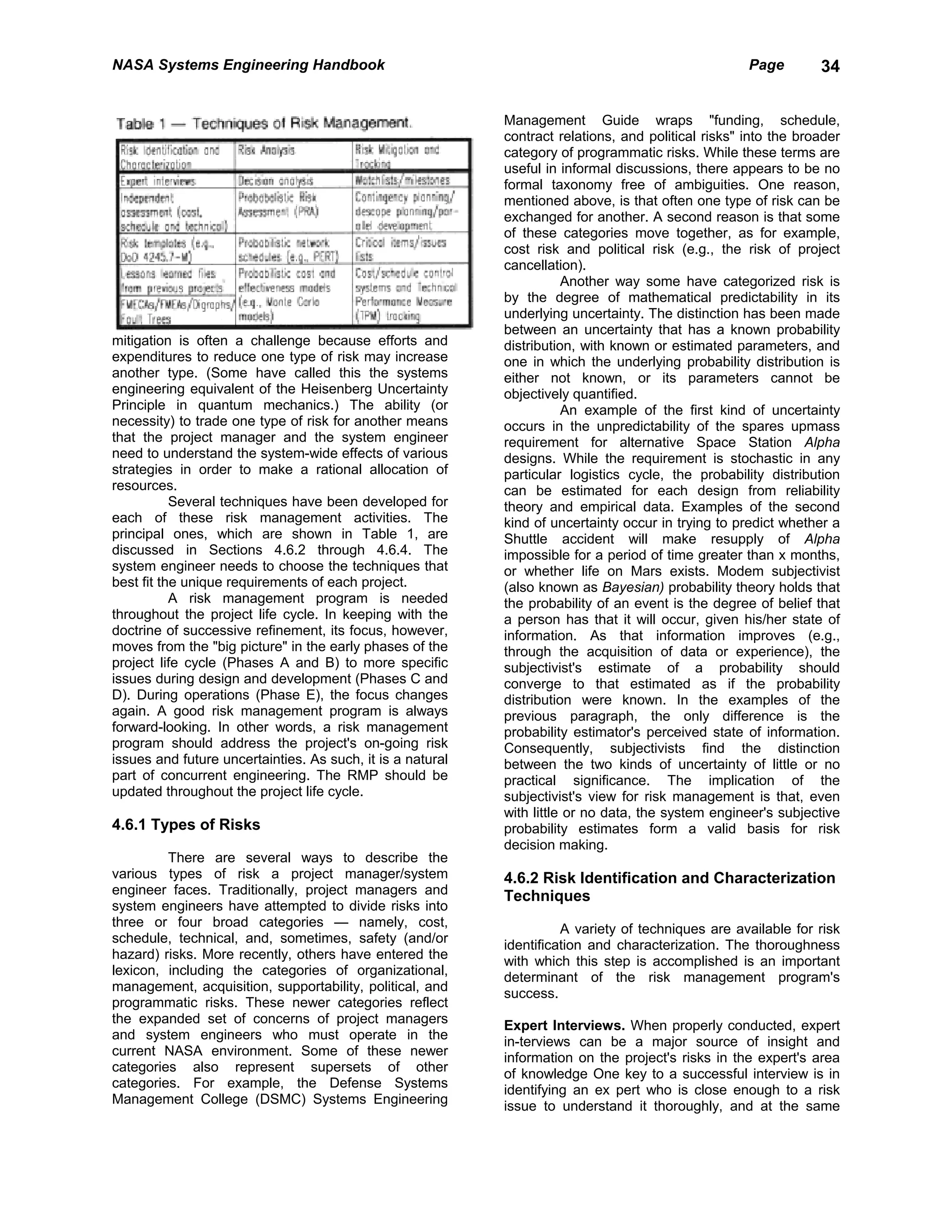 NASA Systems Engineering Handbook                                                                    Page        34


                                                            Management Guide wraps "funding, schedule,
                                                            contract relations, and political risks" into the broader
                                                            category of programmatic risks. While these terms are
                                                            useful in informal discussions, there appears to be no
                                                            formal taxonomy free of ambiguities. One reason,
                                                            mentioned above, is that often one type of risk can be
                                                            exchanged for another. A second reason is that some
                                                            of these categories move together, as for example,
                                                            cost risk and political risk (e.g., the risk of project
                                                            cancellation).
                                                                       Another way some have categorized risk is
                                                            by the degree of mathematical predictability in its
                                                            underlying uncertainty. The distinction has been made
                                                            between an uncertainty that has a known probability
mitigation is often a challenge because efforts and         distribution, with known or estimated parameters, and
expenditures to reduce one type of risk may increase        one in which the underlying probability distribution is
another type. (Some have called this the systems            either not known, or its parameters cannot be
engineering equivalent of the Heisenberg Uncertainty        objectively quantified.
Principle in quantum mechanics.) The ability (or                       An example of the first kind of uncertainty
necessity) to trade one type of risk for another means      occurs in the unpredictability of the spares upmass
that the project manager and the system engineer            requirement for alternative Space Station Alpha
need to understand the system-wide effects of various       designs. While the requirement is stochastic in any
strategies in order to make a rational allocation of        particular logistics cycle, the probability distribution
resources.                                                  can be estimated for each design from reliability
           Several techniques have been developed for       theory and empirical data. Examples of the second
each of these risk management activities. The               kind of uncertainty occur in trying to predict whether a
principal ones, which are shown in Table 1, are             Shuttle accident will make resupply of Alpha
discussed in Sections 4.6.2 through 4.6.4. The              impossible for a period of time greater than x months,
system engineer needs to choose the techniques that         or whether life on Mars exists. Modem subjectivist
best fit the unique requirements of each project.           (also known as Bayesian) probability theory holds that
           A risk management program is needed              the probability of an event is the degree of belief that
throughout the project life cycle. In keeping with the      a person has that it will occur, given his/her state of
doctrine of successive refinement, its focus, however,      information. As that information improves (e.g.,
moves from the "big picture" in the early phases of the     through the acquisition of data or experience), the
project life cycle (Phases A and B) to more specific        subjectivist's estimate of a probability should
issues during design and development (Phases C and          converge to that estimated as if the probability
D). During operations (Phase E), the focus changes          distribution were known. In the examples of the
again. A good risk management program is always             previous paragraph, the only difference is the
forward-looking. In other words, a risk management          probability estimator's perceived state of information.
program should address the project's on-going risk          Consequently, subjectivists find the distinction
issues and future uncertainties. As such, it is a natural   between the two kinds of uncertainty of little or no
part of concurrent engineering. The RMP should be           practical significance. The implication of the
updated throughout the project life cycle.                  subjectivist's view for risk management is that, even
                                                            with little or no data, the system engineer's subjective
4.6.1 Types of Risks                                        probability estimates form a valid basis for risk
                                                            decision making.
         There are several ways to describe the
various types of risk a project manager/system              4.6.2 Risk Identification and Characterization
engineer faces. Traditionally, project managers and         Techniques
system engineers have attempted to divide risks into
three or four broad categories — namely, cost,                        A variety of techniques are available for risk
schedule, technical, and, sometimes, safety (and/or         identification and characterization. The thoroughness
hazard) risks. More recently, others have entered the       with which this step is accomplished is an important
lexicon, including the categories of organizational,        determinant of the risk management program's
management, acquisition, supportability, political, and     success.
programmatic risks. These newer categories reflect
the expanded set of concerns of project managers            Expert Interviews. When properly conducted, expert
and system engineers who must operate in the                in-terviews can be a major source of insight and
current NASA environment. Some of these newer               information on the project's risks in the expert's area
categories also represent supersets of other                of knowledge One key to a successful interview is in
categories. For example, the Defense Systems                identifying an ex pert who is close enough to a risk
Management College (DSMC) Systems Engineering               issue to understand it thoroughly, and at the same
 