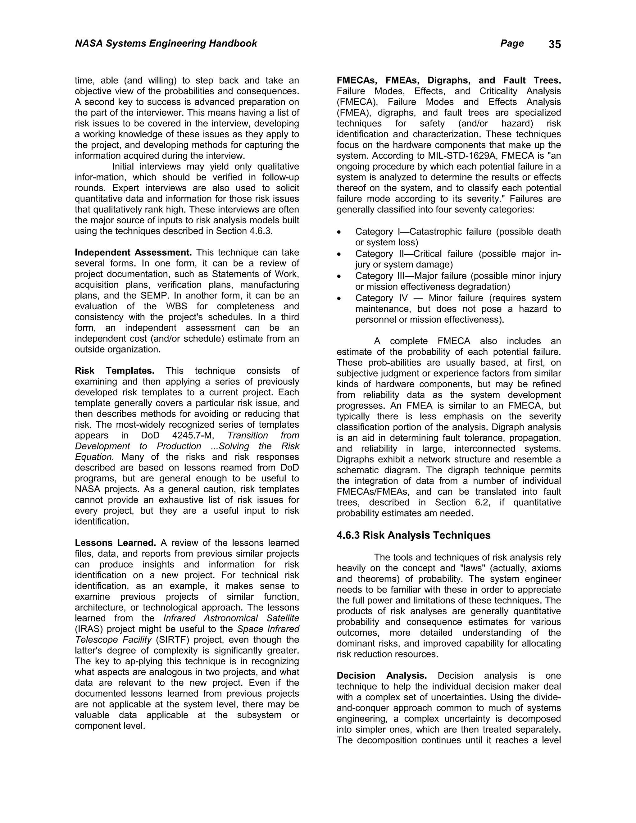 NASA Systems Engineering Handbook                                                                  Page        35


time, able (and willing) to step back and take an          FMECAs, FMEAs, Digraphs, and Fault Trees.
objective view of the probabilities and consequences.      Failure Modes, Effects, and Criticality Analysis
A second key to success is advanced preparation on         (FMECA), Failure Modes and Effects Analysis
the part of the interviewer. This means having a list of   (FMEA), digraphs, and fault trees are specialized
risk issues to be covered in the interview, developing     techniques for safety (and/or hazard) risk
a working knowledge of these issues as they apply to       identification and characterization. These techniques
the project, and developing methods for capturing the      focus on the hardware components that make up the
information acquired during the interview.                 system. According to MIL-STD-1629A, FMECA is "an
          Initial interviews may yield only qualitative    ongoing procedure by which each potential failure in a
infor-mation, which should be verified in follow-up        system is analyzed to determine the results or effects
rounds. Expert interviews are also used to solicit         thereof on the system, and to classify each potential
quantitative data and information for those risk issues    failure mode according to its severity." Failures are
that qualitatively rank high. These interviews are often   generally classified into four seventy categories:
the major source of inputs to risk analysis models built
using the techniques described in Section 4.6.3.           •   Category I—Catastrophic failure (possible death
                                                               or system loss)
Independent Assessment. This technique can take            •   Category II—Critical failure (possible major in-
several forms. In one form, it can be a review of              jury or system damage)
project documentation, such as Statements of Work,         •   Category III—Major failure (possible minor injury
acquisition plans, verification plans, manufacturing           or mission effectiveness degradation)
plans, and the SEMP. In another form, it can be an         •   Category IV — Minor failure (requires system
evaluation of the WBS for completeness and                     maintenance, but does not pose a hazard to
consistency with the project's schedules. In a third           personnel or mission effectiveness).
form, an independent assessment can be an
independent cost (and/or schedule) estimate from an                  A complete FMECA also includes an
outside organization.                                      estimate of the probability of each potential failure.
                                                           These prob-abilities are usually based, at first, on
Risk Templates. This technique consists of                 subjective judgment or experience factors from similar
examining and then applying a series of previously         kinds of hardware components, but may be refined
developed risk templates to a current project. Each        from reliability data as the system development
template generally covers a particular risk issue, and     progresses. An FMEA is similar to an FMECA, but
then describes methods for avoiding or reducing that       typically there is less emphasis on the severity
risk. The most-widely recognized series of templates       classification portion of the analysis. Digraph analysis
appears in DoD 4245.7-M, Transition from                   is an aid in determining fault tolerance, propagation,
Development to Production ...Solving the Risk              and reliability in large, interconnected systems.
Equation. Many of the risks and risk responses             Digraphs exhibit a network structure and resemble a
described are based on lessons reamed from DoD             schematic diagram. The digraph technique permits
programs, but are general enough to be useful to           the integration of data from a number of individual
NASA projects. As a general caution, risk templates        FMECAs/FMEAs, and can be translated into fault
cannot provide an exhaustive list of risk issues for       trees, described in Section 6.2, if quantitative
every project, but they are a useful input to risk         probability estimates am needed.
identification.
                                                           4.6.3 Risk Analysis Techniques
Lessons Learned. A review of the lessons learned
files, data, and reports from previous similar projects              The tools and techniques of risk analysis rely
can produce insights and information for risk              heavily on the concept and "laws" (actually, axioms
identification on a new project. For technical risk        and theorems) of probability. The system engineer
identification, as an example, it makes sense to           needs to be familiar with these in order to appreciate
examine previous projects of similar function,             the full power and limitations of these techniques. The
architecture, or technological approach. The lessons       products of risk analyses are generally quantitative
learned from the Infrared Astronomical Satellite           probability and consequence estimates for various
(IRAS) project might be useful to the Space Infrared       outcomes, more detailed understanding of the
Telescope Facility (SIRTF) project, even though the        dominant risks, and improved capability for allocating
latter's degree of complexity is significantly greater.    risk reduction resources.
The key to ap-plying this technique is in recognizing
what aspects are analogous in two projects, and what       Decision Analysis. Decision analysis is one
data are relevant to the new project. Even if the          technique to help the individual decision maker deal
documented lessons learned from previous projects          with a complex set of uncertainties. Using the divide-
are not applicable at the system level, there may be       and-conquer approach common to much of systems
valuable data applicable at the subsystem or               engineering, a complex uncertainty is decomposed
component level.                                           into simpler ones, which are then treated separately.
                                                           The decomposition continues until it reaches a level
 