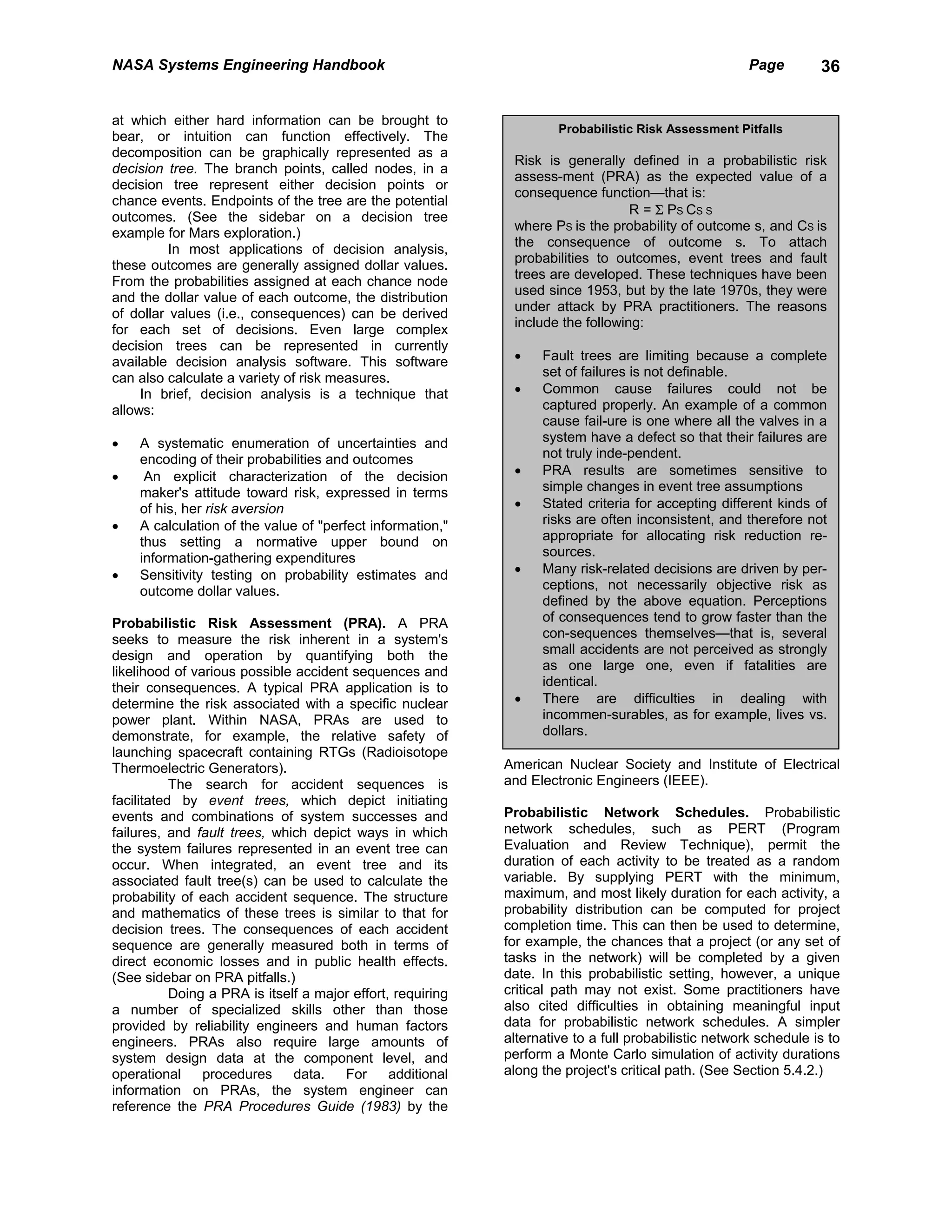 NASA Systems Engineering Handbook                                                                      Page        36


at which either hard information can be brought to
                                                                      Probabilistic Risk Assessment Pitfalls
bear, or intuition can function effectively. The
decomposition can be graphically represented as a
                                                              Risk is generally defined in a probabilistic risk
decision tree. The branch points, called nodes, in a
                                                              assess-ment (PRA) as the expected value of a
decision tree represent either decision points or
                                                              consequence function—that is:
chance events. Endpoints of the tree are the potential
                                                                                  R = Σ PS CS S
outcomes. (See the sidebar on a decision tree
                                                              where PS is the probability of outcome s, and CS is
example for Mars exploration.)
                                                              the consequence of outcome s. To attach
          In most applications of decision analysis,
                                                              probabilities to outcomes, event trees and fault
these outcomes are generally assigned dollar values.
                                                              trees are developed. These techniques have been
From the probabilities assigned at each chance node
                                                              used since 1953, but by the late 1970s, they were
and the dollar value of each outcome, the distribution
                                                              under attack by PRA practitioners. The reasons
of dollar values (i.e., consequences) can be derived
                                                              include the following:
for each set of decisions. Even large complex
decision trees can be represented in currently
available decision analysis software. This software           •    Fault trees are limiting because a complete
can also calculate a variety of risk measures.                     set of failures is not definable.
     In brief, decision analysis is a technique that          •    Common cause failures could not be
allows:                                                            captured properly. An example of a common
                                                                   cause fail-ure is one where all the valves in a
•   A systematic enumeration of uncertainties and                  system have a defect so that their failures are
    encoding of their probabilities and outcomes                   not truly inde-pendent.
•    An explicit characterization of the decision             •    PRA results are sometimes sensitive to
    maker's attitude toward risk, expressed in terms               simple changes in event tree assumptions
    of his, her risk aversion                                 •    Stated criteria for accepting different kinds of
•   A calculation of the value of "perfect information,"           risks are often inconsistent, and therefore not
    thus setting a normative upper bound on                        appropriate for allocating risk reduction re-
    information-gathering expenditures                             sources.
•   Sensitivity testing on probability estimates and          •    Many risk-related decisions are driven by per-
    outcome dollar values.                                         ceptions, not necessarily objective risk as
                                                                   defined by the above equation. Perceptions
Probabilistic Risk Assessment (PRA). A PRA                         of consequences tend to grow faster than the
seeks to measure the risk inherent in a system's                   con-sequences themselves—that is, several
design and operation by quantifying both the                       small accidents are not perceived as strongly
likelihood of various possible accident sequences and              as one large one, even if fatalities are
their consequences. A typical PRA application is to                identical.
determine the risk associated with a specific nuclear         •    There are difficulties in dealing with
power plant. Within NASA, PRAs are used to                         incommen-surables, as for example, lives vs.
demonstrate, for example, the relative safety of                   dollars.
launching spacecraft containing RTGs (Radioisotope
Thermoelectric Generators).                                  American Nuclear Society and Institute of Electrical
           The search for accident sequences is              and Electronic Engineers (IEEE).
facilitated by event trees, which depict initiating
events and combinations of system successes and              Probabilistic Network Schedules. Probabilistic
failures, and fault trees, which depict ways in which        network schedules, such as PERT (Program
the system failures represented in an event tree can         Evaluation and Review Technique), permit the
occur. When integrated, an event tree and its                duration of each activity to be treated as a random
associated fault tree(s) can be used to calculate the        variable. By supplying PERT with the minimum,
probability of each accident sequence. The structure         maximum, and most likely duration for each activity, a
and mathematics of these trees is similar to that for        probability distribution can be computed for project
decision trees. The consequences of each accident            completion time. This can then be used to determine,
sequence are generally measured both in terms of             for example, the chances that a project (or any set of
direct economic losses and in public health effects.         tasks in the network) will be completed by a given
(See sidebar on PRA pitfalls.)                               date. In this probabilistic setting, however, a unique
           Doing a PRA is itself a major effort, requiring   critical path may not exist. Some practitioners have
a number of specialized skills other than those              also cited difficulties in obtaining meaningful input
provided by reliability engineers and human factors          data for probabilistic network schedules. A simpler
engineers. PRAs also require large amounts of                alternative to a full probabilistic network schedule is to
system design data at the component level, and               perform a Monte Carlo simulation of activity durations
operational     procedures     data.   For      additional   along the project's critical path. (See Section 5.4.2.)
information on PRAs, the system engineer can
reference the PRA Procedures Guide (1983) by the
 
