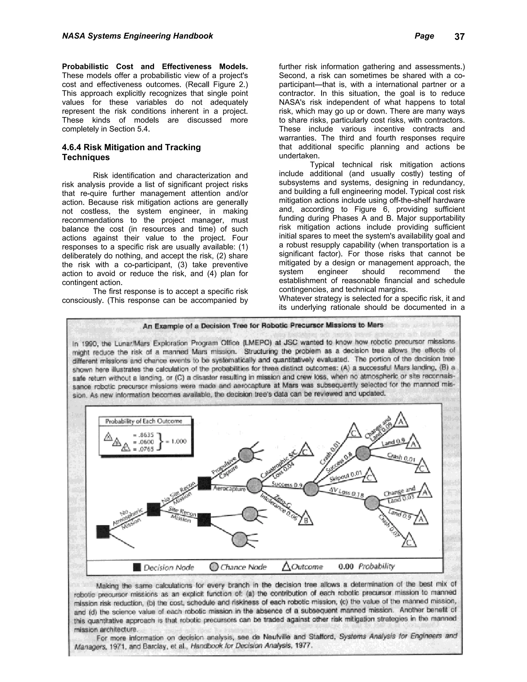 NASA Systems Engineering Handbook                                                                     Page        37


Probabilistic Cost and Effectiveness Models.                further risk information gathering and assessments.)
These models offer a probabilistic view of a project's      Second, a risk can sometimes be shared with a co-
cost and effectiveness outcomes. (Recall Figure 2.)         participant—that is, with a international partner or a
This approach explicitly recognizes that single point       contractor. In this situation, the goal is to reduce
values for these variables do not adequately                NASA's risk independent of what happens to total
represent the risk conditions inherent in a project.        risk, which may go up or down. There are many ways
These kinds of models are discussed more                    to share risks, particularly cost risks, with contractors.
completely in Section 5.4.                                  These include various incentive contracts and
                                                            warranties. The third and fourth responses require
4.6.4 Risk Mitigation and Tracking                          that additional specific planning and actions be
Techniques                                                  undertaken.
                                                                       Typical technical risk mitigation actions
         Risk identification and characterization and       include additional (and usually costly) testing of
risk analysis provide a list of significant project risks   subsystems and systems, designing in redundancy,
that re-quire further management attention and/or           and building a full engineering model. Typical cost risk
action. Because risk mitigation actions are generally       mitigation actions include using off-the-shelf hardware
not costless, the system engineer, in making                and, according to Figure 6, providing sufficient
recommendations to the project manager, must                funding during Phases A and B. Major supportability
balance the cost (in resources and time) of such            risk mitigation actions include providing sufficient
actions against their value to the project. Four            initial spares to meet the system's availability goal and
responses to a specific risk are usually available: (1)     a robust resupply capability (when transportation is a
deliberately do nothing, and accept the risk, (2) share     significant factor). For those risks that cannot be
the risk with a co-participant, (3) take preventive         mitigated by a design or management approach, the
action to avoid or reduce the risk, and (4) plan for        system       engineer     should      recommend        the
contingent action.                                          establishment of reasonable financial and schedule
         The first response is to accept a specific risk    contingencies, and technical margins.
consciously. (This response can be accompanied by           Whatever strategy is selected for a specific risk, it and
                                                            its underlying rationale should be documented in a
 