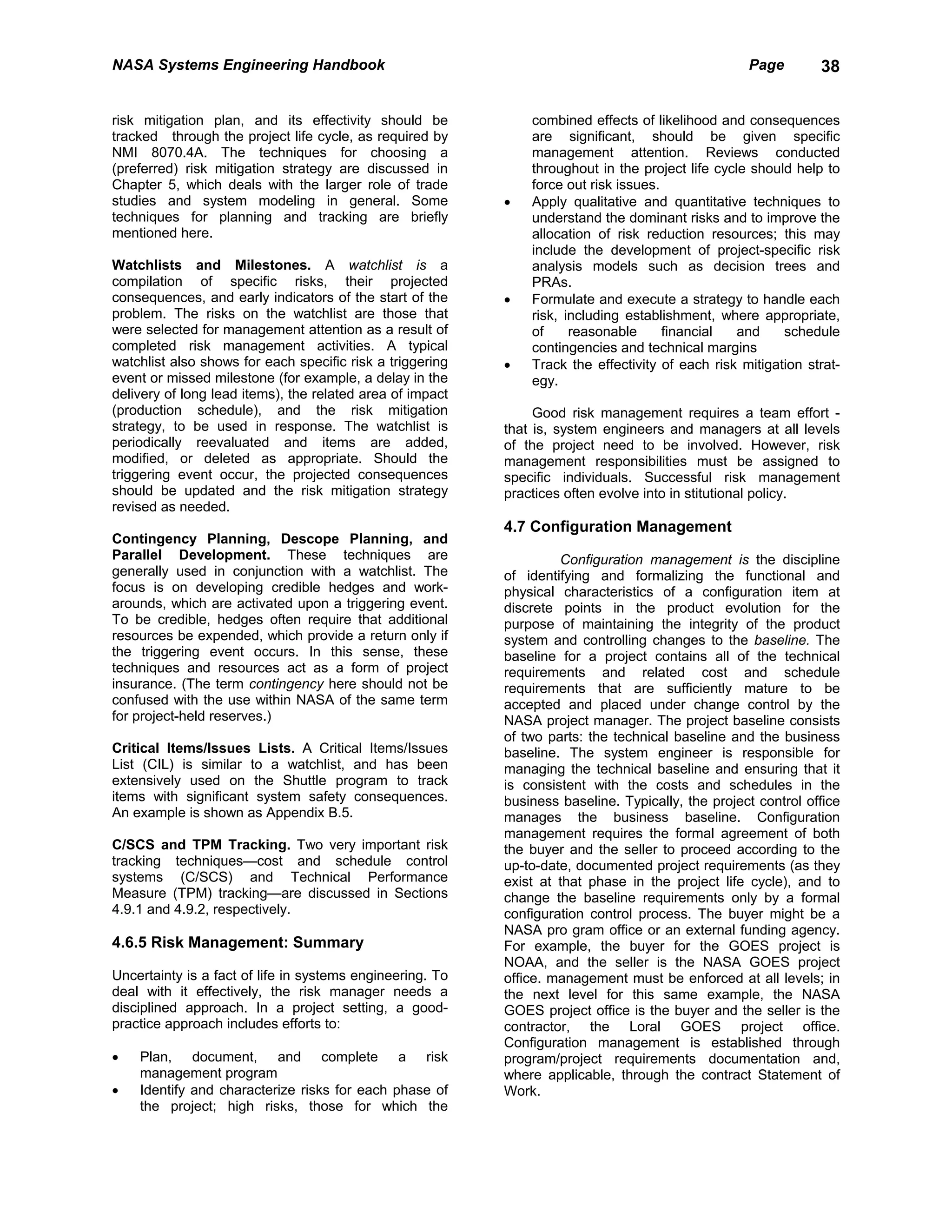 NASA Systems Engineering Handbook                                                                  Page        38


risk mitigation plan, and its effectivity should be            combined effects of likelihood and consequences
tracked through the project life cycle, as required by         are significant, should be given specific
NMI 8070.4A. The techniques for choosing a                     management attention. Reviews conducted
(preferred) risk mitigation strategy are discussed in          throughout in the project life cycle should help to
Chapter 5, which deals with the larger role of trade           force out risk issues.
studies and system modeling in general. Some               •   Apply qualitative and quantitative techniques to
techniques for planning and tracking are briefly               understand the dominant risks and to improve the
mentioned here.                                                allocation of risk reduction resources; this may
                                                               include the development of project-specific risk
Watchlists and Milestones. A watchlist is a                    analysis models such as decision trees and
compilation of specific risks, their projected                 PRAs.
consequences, and early indicators of the start of the     •   Formulate and execute a strategy to handle each
problem. The risks on the watchlist are those that             risk, including establishment, where appropriate,
were selected for management attention as a result of          of     reasonable      financial   and    schedule
completed risk management activities. A typical                contingencies and technical margins
watchlist also shows for each specific risk a triggering   •   Track the effectivity of each risk mitigation strat-
event or missed milestone (for example, a delay in the         egy.
delivery of long lead items), the related area of impact
(production schedule), and the risk mitigation                  Good risk management requires a team effort -
strategy, to be used in response. The watchlist is         that is, system engineers and managers at all levels
periodically reevaluated and items are added,              of the project need to be involved. However, risk
modified, or deleted as appropriate. Should the            management responsibilities must be assigned to
triggering event occur, the projected consequences         specific individuals. Successful risk management
should be updated and the risk mitigation strategy         practices often evolve into in stitutional policy.
revised as needed.
                                                           4.7 Configuration Management
Contingency Planning, Descope Planning, and
Parallel Development. These techniques are                          Configuration management is the discipline
generally used in conjunction with a watchlist. The        of identifying and formalizing the functional and
focus is on developing credible hedges and work-           physical characteristics of a configuration item at
arounds, which are activated upon a triggering event.      discrete points in the product evolution for the
To be credible, hedges often require that additional       purpose of maintaining the integrity of the product
resources be expended, which provide a return only if      system and controlling changes to the baseline. The
the triggering event occurs. In this sense, these          baseline for a project contains all of the technical
techniques and resources act as a form of project          requirements and related cost and schedule
insurance. (The term contingency here should not be        requirements that are sufficiently mature to be
confused with the use within NASA of the same term         accepted and placed under change control by the
for project-held reserves.)                                NASA project manager. The project baseline consists
                                                           of two parts: the technical baseline and the business
Critical Items/Issues Lists. A Critical Items/Issues       baseline. The system engineer is responsible for
List (CIL) is similar to a watchlist, and has been         managing the technical baseline and ensuring that it
extensively used on the Shuttle program to track           is consistent with the costs and schedules in the
items with significant system safety consequences.         business baseline. Typically, the project control office
An example is shown as Appendix B.5.                       manages the business baseline. Configuration
                                                           management requires the formal agreement of both
C/SCS and TPM Tracking. Two very important risk            the buyer and the seller to proceed according to the
tracking techniques—cost and schedule control              up-to-date, documented project requirements (as they
systems (C/SCS) and Technical Performance                  exist at that phase in the project life cycle), and to
Measure (TPM) tracking—are discussed in Sections           change the baseline requirements only by a formal
4.9.1 and 4.9.2, respectively.                             configuration control process. The buyer might be a
                                                           NASA pro gram office or an external funding agency.
4.6.5 Risk Management: Summary                             For example, the buyer for the GOES project is
                                                           NOAA, and the seller is the NASA GOES project
Uncertainty is a fact of life in systems engineering. To   office. management must be enforced at all levels; in
deal with it effectively, the risk manager needs a         the next level for this same example, the NASA
disciplined approach. In a project setting, a good-        GOES project office is the buyer and the seller is the
practice approach includes efforts to:                     contractor, the Loral GOES project office.
                                                           Configuration management is established through
•   Plan, document, and complete a risk                    program/project requirements documentation and,
    management program                                     where applicable, through the contract Statement of
•   Identify and characterize risks for each phase of      Work.
    the project; high risks, those for which the
 