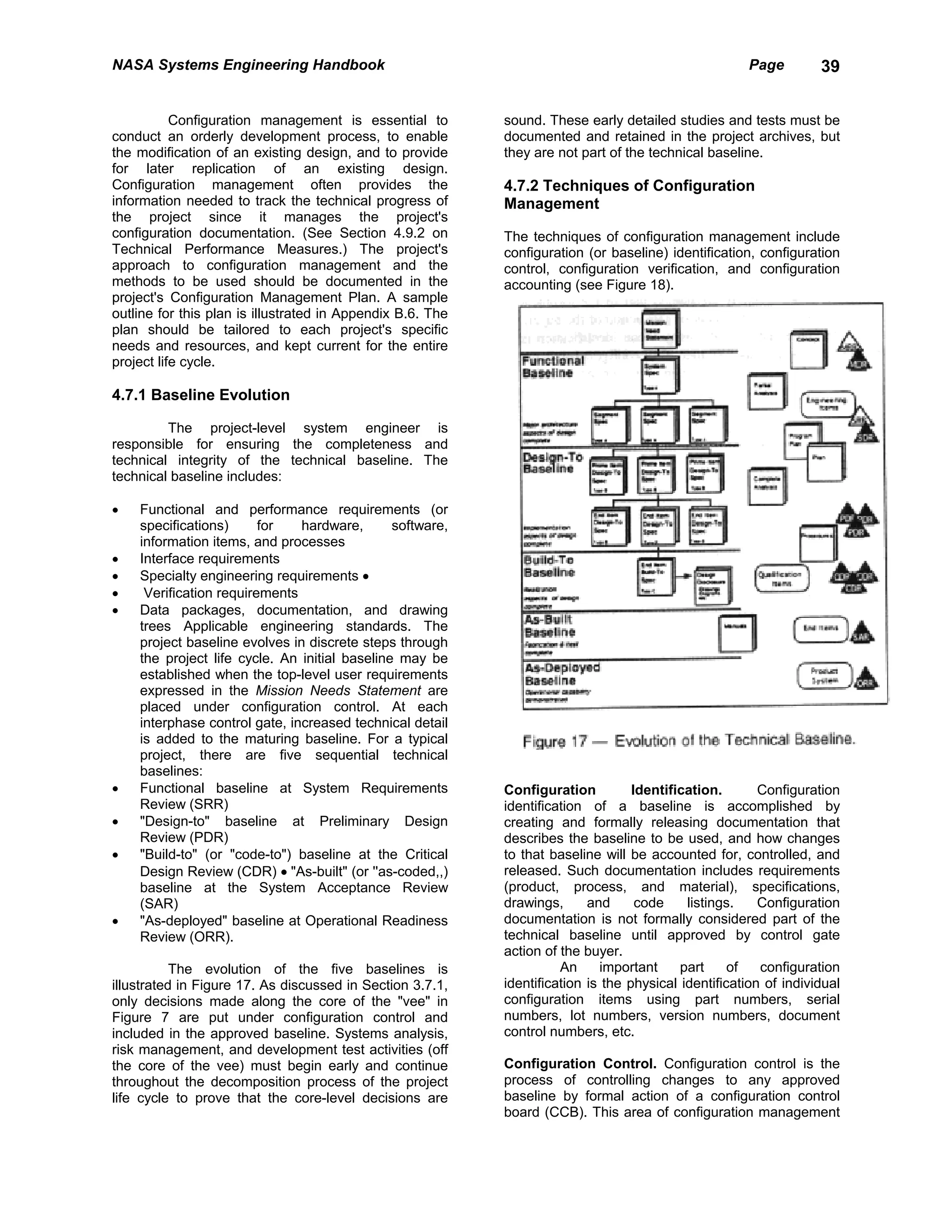 NASA Systems Engineering Handbook                                                                     Page         39


           Configuration management is essential to         sound. These early detailed studies and tests must be
conduct an orderly development process, to enable           documented and retained in the project archives, but
the modification of an existing design, and to provide      they are not part of the technical baseline.
for later replication of an existing design.
Configuration management often provides the                 4.7.2 Techniques of Configuration
information needed to track the technical progress of       Management
the project since it manages the project's
configuration documentation. (See Section 4.9.2 on          The techniques of configuration management include
Technical Performance Measures.) The project's              configuration (or baseline) identification, configuration
approach to configuration management and the                control, configuration verification, and configuration
methods to be used should be documented in the              accounting (see Figure 18).
project's Configuration Management Plan. A sample
outline for this plan is illustrated in Appendix B.6. The
plan should be tailored to each project's specific
needs and resources, and kept current for the entire
project life cycle.

4.7.1 Baseline Evolution

         The project-level system engineer is
responsible for ensuring the completeness and
technical integrity of the technical baseline. The
technical baseline includes:

•   Functional and performance requirements (or
    specifications)      for   hardware,       software,
    information items, and processes
•   Interface requirements
•   Specialty engineering requirements •
•    Verification requirements
•   Data packages, documentation, and drawing
    trees Applicable engineering standards. The
    project baseline evolves in discrete steps through
    the project life cycle. An initial baseline may be
    established when the top-level user requirements
    expressed in the Mission Needs Statement are
    placed under configuration control. At each
    interphase control gate, increased technical detail
    is added to the maturing baseline. For a typical
    project, there are five sequential technical
    baselines:
•   Functional baseline at System Requirements              Configuration          Identification.       Configuration
    Review (SRR)                                            identification of a baseline is accomplished by
•   "Design-to" baseline at Preliminary Design              creating and formally releasing documentation that
    Review (PDR)                                            describes the baseline to be used, and how changes
•   "Build-to" (or "code-to") baseline at the Critical      to that baseline will be accounted for, controlled, and
    Design Review (CDR) • "As-built" (or ''as-coded,,)      released. Such documentation includes requirements
    baseline at the System Acceptance Review                (product, process, and material), specifications,
    (SAR)                                                   drawings,      and      code    listings.    Configuration
•   "As-deployed" baseline at Operational Readiness         documentation is not formally considered part of the
    Review (ORR).                                           technical baseline until approved by control gate
                                                            action of the buyer.
           The evolution of the five baselines is                     An     important     part     of   configuration
illustrated in Figure 17. As discussed in Section 3.7.1,    identification is the physical identification of individual
only decisions made along the core of the "vee" in          configuration items using part numbers, serial
Figure 7 are put under configuration control and            numbers, lot numbers, version numbers, document
included in the approved baseline. Systems analysis,        control numbers, etc.
risk management, and development test activities (off
the core of the vee) must begin early and continue          Configuration Control. Configuration control is the
throughout the decomposition process of the project         process of controlling changes to any approved
life cycle to prove that the core-level decisions are       baseline by formal action of a configuration control
                                                            board (CCB). This area of configuration management
 