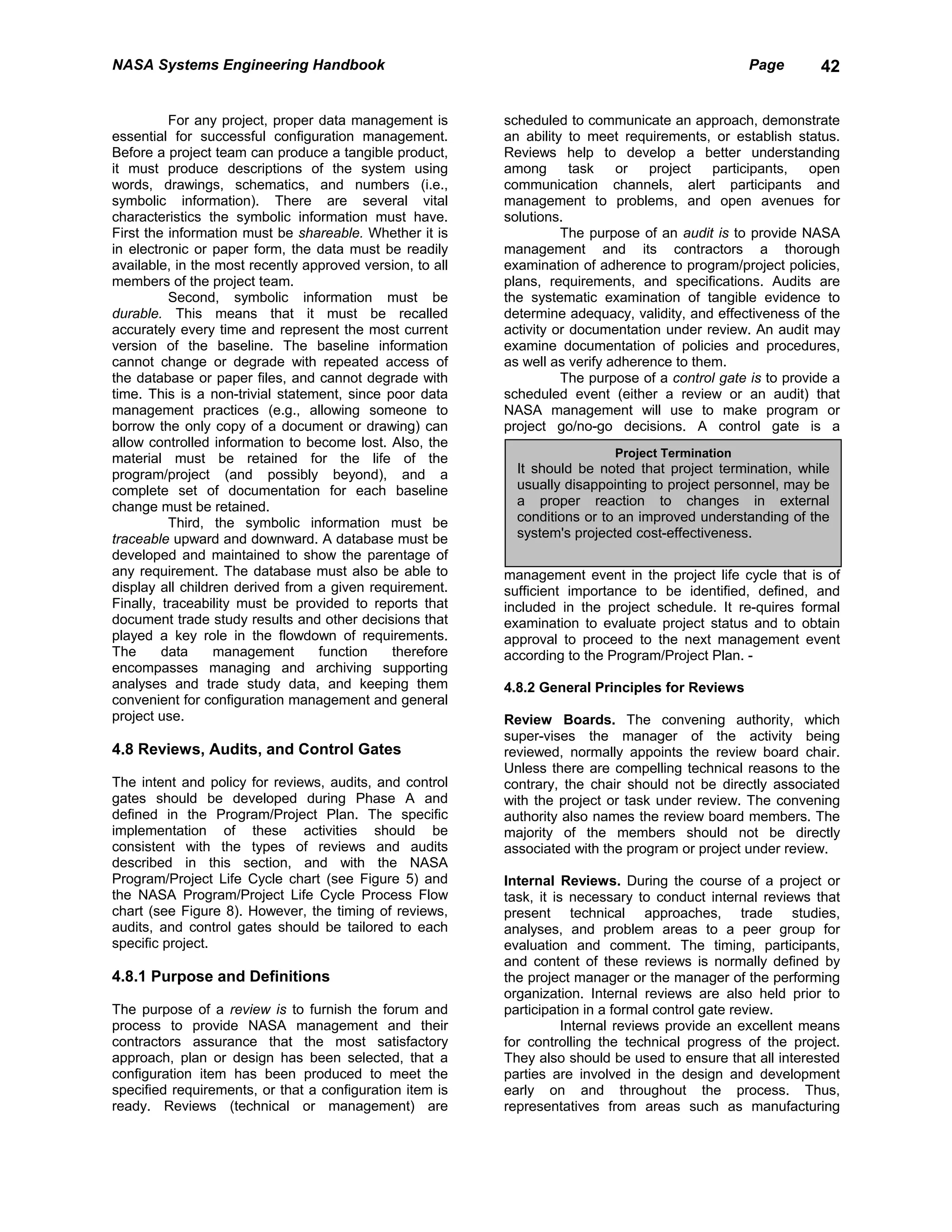 NASA Systems Engineering Handbook                                                                  Page       42


          For any project, proper data management is       scheduled to communicate an approach, demonstrate
essential for successful configuration management.         an ability to meet requirements, or establish status.
Before a project team can produce a tangible product,      Reviews help to develop a better understanding
it must produce descriptions of the system using           among       task   or   project   participants,   open
words, drawings, schematics, and numbers (i.e.,            communication channels, alert participants and
symbolic information). There are several vital             management to problems, and open avenues for
characteristics the symbolic information must have.        solutions.
First the information must be shareable. Whether it is               The purpose of an audit is to provide NASA
in electronic or paper form, the data must be readily      management and its contractors a thorough
available, in the most recently approved version, to all   examination of adherence to program/project policies,
members of the project team.                               plans, requirements, and specifications. Audits are
          Second, symbolic information must be             the systematic examination of tangible evidence to
durable. This means that it must be recalled               determine adequacy, validity, and effectiveness of the
accurately every time and represent the most current       activity or documentation under review. An audit may
version of the baseline. The baseline information          examine documentation of policies and procedures,
cannot change or degrade with repeated access of           as well as verify adherence to them.
the database or paper files, and cannot degrade with                 The purpose of a control gate is to provide a
time. This is a non-trivial statement, since poor data     scheduled event (either a review or an audit) that
management practices (e.g., allowing someone to            NASA management will use to make program or
borrow the only copy of a document or drawing) can         project go/no-go decisions. A control gate is a
allow controlled information to become lost. Also, the
material must be retained for the life of the                                Project Termination
program/project (and possibly beyond), and a                 It should be noted that project termination, while
complete set of documentation for each baseline              usually disappointing to project personnel, may be
change must be retained.                                     a proper reaction to changes in external
          Third, the symbolic information must be            conditions or to an improved understanding of the
traceable upward and downward. A database must be            system's projected cost-effectiveness.
developed and maintained to show the parentage of
any requirement. The database must also be able to         management event in the project life cycle that is of
display all children derived from a given requirement.     sufficient importance to be identified, defined, and
Finally, traceability must be provided to reports that     included in the project schedule. It re-quires formal
document trade study results and other decisions that      examination to evaluate project status and to obtain
played a key role in the flowdown of requirements.         approval to proceed to the next management event
The      data     management      function    therefore    according to the Program/Project Plan. -
encompasses managing and archiving supporting
analyses and trade study data, and keeping them            4.8.2 General Principles for Reviews
convenient for configuration management and general
project use.                                               Review Boards. The convening authority, which
                                                           super-vises the manager of the activity being
4.8 Reviews, Audits, and Control Gates                     reviewed, normally appoints the review board chair.
                                                           Unless there are compelling technical reasons to the
The intent and policy for reviews, audits, and control     contrary, the chair should not be directly associated
gates should be developed during Phase A and               with the project or task under review. The convening
defined in the Program/Project Plan. The specific          authority also names the review board members. The
implementation of these activities should be               majority of the members should not be directly
consistent with the types of reviews and audits            associated with the program or project under review.
described in this section, and with the NASA
Program/Project Life Cycle chart (see Figure 5) and        Internal Reviews. During the course of a project or
the NASA Program/Project Life Cycle Process Flow           task, it is necessary to conduct internal reviews that
chart (see Figure 8). However, the timing of reviews,      present technical approaches, trade studies,
audits, and control gates should be tailored to each       analyses, and problem areas to a peer group for
specific project.                                          evaluation and comment. The timing, participants,
                                                           and content of these reviews is normally defined by
4.8.1 Purpose and Definitions                              the project manager or the manager of the performing
                                                           organization. Internal reviews are also held prior to
The purpose of a review is to furnish the forum and        participation in a formal control gate review.
process to provide NASA management and their                          Internal reviews provide an excellent means
contractors assurance that the most satisfactory           for controlling the technical progress of the project.
approach, plan or design has been selected, that a         They also should be used to ensure that all interested
configuration item has been produced to meet the           parties are involved in the design and development
specified requirements, or that a configuration item is    early on and throughout the process. Thus,
ready. Reviews (technical or management) are               representatives from areas such as manufacturing
 
