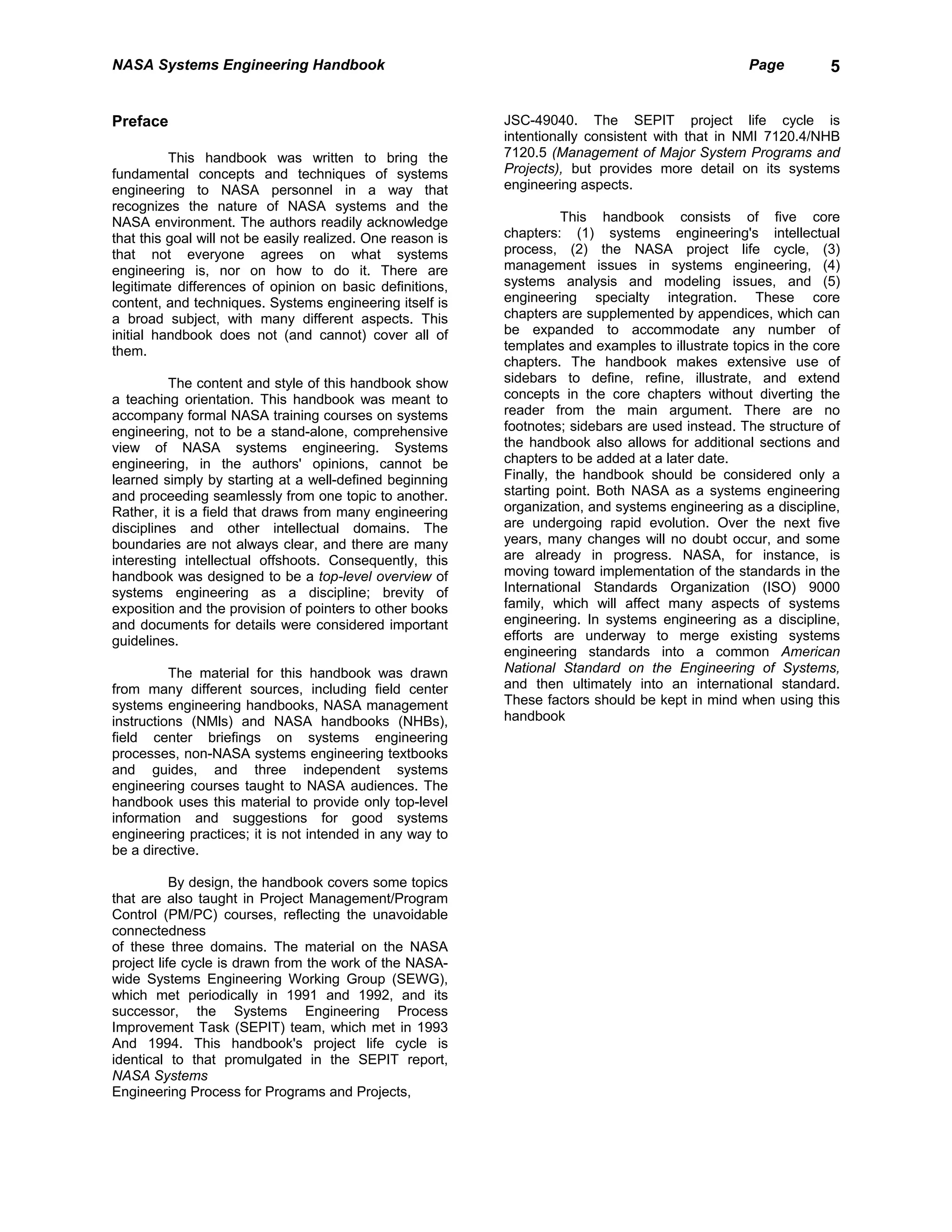 NASA Systems Engineering Handbook                                                                   Page         5


Preface                                                     JSC-49040. The SEPIT project life cycle is
                                                            intentionally consistent with that in NMI 7120.4/NHB
          This handbook was written to bring the            7120.5 (Management of Major System Programs and
fundamental concepts and techniques of systems              Projects), but provides more detail on its systems
engineering to NASA personnel in a way that                 engineering aspects.
recognizes the nature of NASA systems and the
NASA environment. The authors readily acknowledge                     This handbook consists of five core
that this goal will not be easily realized. One reason is   chapters: (1) systems engineering's intellectual
that not everyone agrees on what systems                    process, (2) the NASA project life cycle, (3)
engineering is, nor on how to do it. There are              management issues in systems engineering, (4)
legitimate differences of opinion on basic definitions,     systems analysis and modeling issues, and (5)
content, and techniques. Systems engineering itself is      engineering specialty integration. These core
a broad subject, with many different aspects. This          chapters are supplemented by appendices, which can
initial handbook does not (and cannot) cover all of         be expanded to accommodate any number of
them.                                                       templates and examples to illustrate topics in the core
                                                            chapters. The handbook makes extensive use of
          The content and style of this handbook show       sidebars to define, refine, illustrate, and extend
a teaching orientation. This handbook was meant to          concepts in the core chapters without diverting the
accompany formal NASA training courses on systems           reader from the main argument. There are no
engineering, not to be a stand-alone, comprehensive         footnotes; sidebars are used instead. The structure of
view of NASA systems engineering. Systems                   the handbook also allows for additional sections and
engineering, in the authors' opinions, cannot be            chapters to be added at a later date.
learned simply by starting at a well-defined beginning      Finally, the handbook should be considered only a
and proceeding seamlessly from one topic to another.        starting point. Both NASA as a systems engineering
Rather, it is a field that draws from many engineering      organization, and systems engineering as a discipline,
disciplines and other intellectual domains. The             are undergoing rapid evolution. Over the next five
boundaries are not always clear, and there are many         years, many changes will no doubt occur, and some
interesting intellectual offshoots. Consequently, this      are already in progress. NASA, for instance, is
handbook was designed to be a top-level overview of         moving toward implementation of the standards in the
systems engineering as a discipline; brevity of             International Standards Organization (ISO) 9000
exposition and the provision of pointers to other books     family, which will affect many aspects of systems
and documents for details were considered important         engineering. In systems engineering as a discipline,
guidelines.                                                 efforts are underway to merge existing systems
                                                            engineering standards into a common American
          The material for this handbook was drawn          National Standard on the Engineering of Systems,
from many different sources, including field center         and then ultimately into an international standard.
systems engineering handbooks, NASA management              These factors should be kept in mind when using this
instructions (NMls) and NASA handbooks (NHBs),              handbook
field center briefings on systems engineering
processes, non-NASA systems engineering textbooks
and guides, and three independent systems
engineering courses taught to NASA audiences. The
handbook uses this material to provide only top-level
information and suggestions for good systems
engineering practices; it is not intended in any way to
be a directive.

           By design, the handbook covers some topics
that are also taught in Project Management/Program
Control (PM/PC) courses, reflecting the unavoidable
connectedness
of these three domains. The material on the NASA
project life cycle is drawn from the work of the NASA-
wide Systems Engineering Working Group (SEWG),
which met periodically in 1991 and 1992, and its
successor, the Systems Engineering Process
Improvement Task (SEPIT) team, which met in 1993
And 1994. This handbook's project life cycle is
identical to that promulgated in the SEPIT report,
NASA Systems
Engineering Process for Programs and Projects,
 