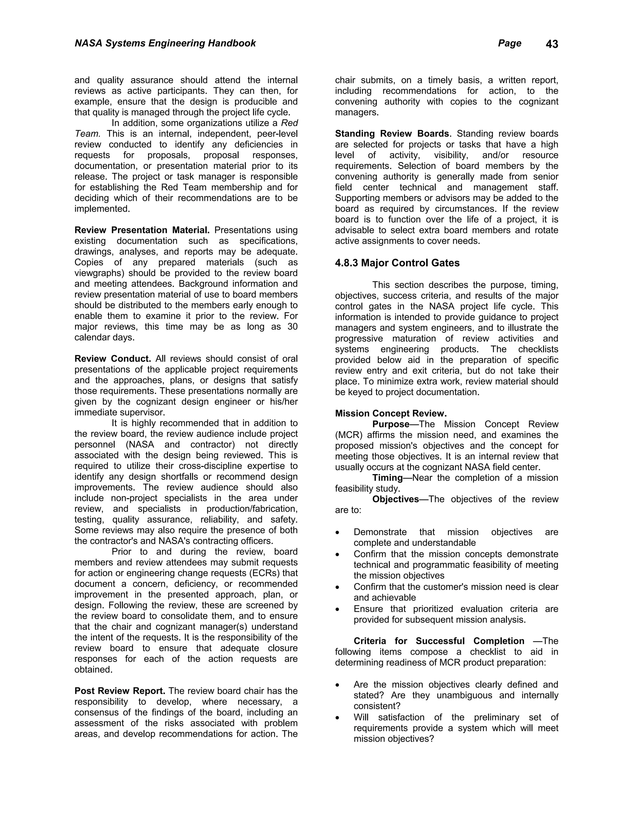 NASA Systems Engineering Handbook                                                                     Page       43


and quality assurance should attend the internal              chair submits, on a timely basis, a written report,
reviews as active participants. They can then, for            including recommendations for action, to the
example, ensure that the design is producible and             convening authority with copies to the cognizant
that quality is managed through the project life cycle.       managers.
          In addition, some organizations utilize a Red
Team. This is an internal, independent, peer-level            Standing Review Boards. Standing review boards
review conducted to identify any deficiencies in              are selected for projects or tasks that have a high
requests for proposals, proposal responses,                   level of activity, visibility, and/or resource
documentation, or presentation material prior to its          requirements. Selection of board members by the
release. The project or task manager is responsible           convening authority is generally made from senior
for establishing the Red Team membership and for              field center technical and management staff.
deciding which of their recommendations are to be             Supporting members or advisors may be added to the
implemented.                                                  board as required by circumstances. If the review
                                                              board is to function over the life of a project, it is
Review Presentation Material. Presentations using             advisable to select extra board members and rotate
existing documentation such as specifications,                active assignments to cover needs.
drawings, analyses, and reports may be adequate.
Copies of any prepared materials (such as                     4.8.3 Major Control Gates
viewgraphs) should be provided to the review board
and meeting attendees. Background information and                      This section describes the purpose, timing,
review presentation material of use to board members          objectives, success criteria, and results of the major
should be distributed to the members early enough to          control gates in the NASA project life cycle. This
enable them to examine it prior to the review. For            information is intended to provide guidance to project
major reviews, this time may be as long as 30                 managers and system engineers, and to illustrate the
calendar days.                                                progressive maturation of review activities and
                                                              systems engineering products. The checklists
Review Conduct. All reviews should consist of oral            provided below aid in the preparation of specific
presentations of the applicable project requirements          review entry and exit criteria, but do not take their
and the approaches, plans, or designs that satisfy            place. To minimize extra work, review material should
those requirements. These presentations normally are          be keyed to project documentation.
given by the cognizant design engineer or his/her
immediate supervisor.                                         Mission Concept Review.
          It is highly recommended that in addition to                   Purpose—The Mission Concept Review
the review board, the review audience include project         (MCR) affirms the mission need, and examines the
personnel (NASA and contractor) not directly                  proposed mission's objectives and the concept for
associated with the design being reviewed. This is            meeting those objectives. It is an internal review that
required to utilize their cross-discipline expertise to       usually occurs at the cognizant NASA field center.
identify any design shortfalls or recommend design                       Timing—Near the completion of a mission
improvements. The review audience should also                 feasibility study.
include non-project specialists in the area under                        Objectives—The objectives of the review
review, and specialists in production/fabrication,            are to:
testing, quality assurance, reliability, and safety.
Some reviews may also require the presence of both            •   Demonstrate that mission objectives are
the contractor's and NASA's contracting officers.                 complete and understandable
          Prior to and during the review, board               •   Confirm that the mission concepts demonstrate
members and review attendees may submit requests                  technical and programmatic feasibility of meeting
for action or engineering change requests (ECRs) that             the mission objectives
document a concern, deficiency, or recommended                •   Confirm that the customer's mission need is clear
improvement in the presented approach, plan, or                   and achievable
design. Following the review, these are screened by           •   Ensure that prioritized evaluation criteria are
the review board to consolidate them, and to ensure               provided for subsequent mission analysis.
that the chair and cognizant manager(s) understand
the intent of the requests. It is the responsibility of the        Criteria for Successful Completion —The
review board to ensure that adequate closure                  following items compose a checklist to aid in
responses for each of the action requests are                 determining readiness of MCR product preparation:
obtained.
                                                              •   Are the mission objectives clearly defined and
Post Review Report. The review board chair has the                stated? Are they unambiguous and internally
responsibility to develop, where necessary, a                     consistent?
consensus of the findings of the board, including an
                                                              •   Will satisfaction of the preliminary set of
assessment of the risks associated with problem
                                                                  requirements provide a system which will meet
areas, and develop recommendations for action. The
                                                                  mission objectives?
 