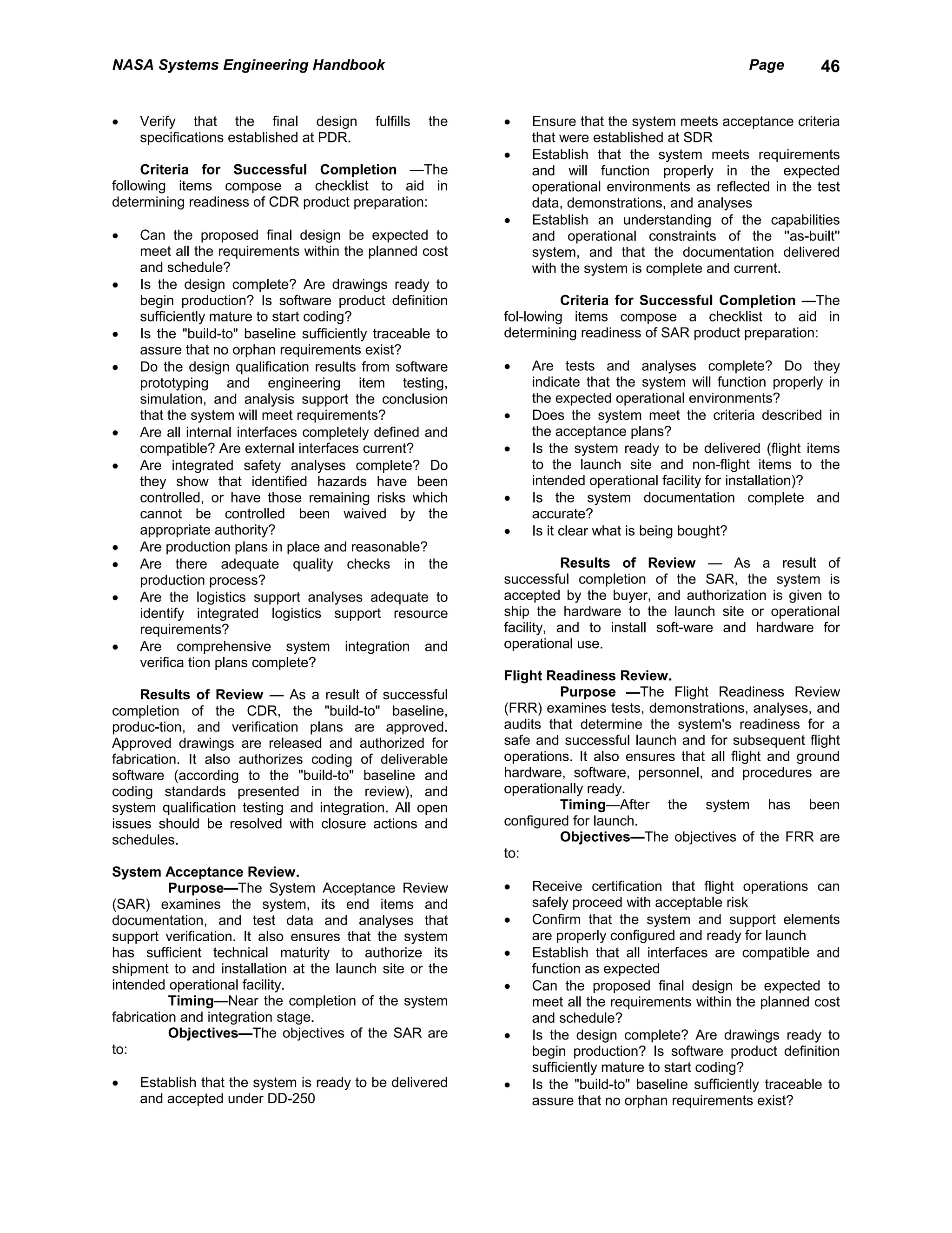 NASA Systems Engineering Handbook                                                                   Page        46


•   Verify that the final design           fulfills   the   •   Ensure that the system meets acceptance criteria
    specifications established at PDR.                          that were established at SDR
                                                            •   Establish that the system meets requirements
     Criteria for Successful Completion —The                    and will function properly in the expected
following items compose a checklist to aid in                   operational environments as reflected in the test
determining readiness of CDR product preparation:               data, demonstrations, and analyses
                                                            •   Establish an understanding of the capabilities
•   Can the proposed final design be expected to                and operational constraints of the ''as-built''
    meet all the requirements within the planned cost           system, and that the documentation delivered
    and schedule?                                               with the system is complete and current.
•   Is the design complete? Are drawings ready to
    begin production? Is software product definition                  Criteria for Successful Completion —The
    sufficiently mature to start coding?                    fol-lowing items compose a checklist to aid in
•   Is the "build-to" baseline sufficiently traceable to    determining readiness of SAR product preparation:
    assure that no orphan requirements exist?
•   Do the design qualification results from software       •   Are tests and analyses complete? Do they
    prototyping and engineering item testing,                   indicate that the system will function properly in
    simulation, and analysis support the conclusion             the expected operational environments?
    that the system will meet requirements?                 •   Does the system meet the criteria described in
•   Are all internal interfaces completely defined and          the acceptance plans?
    compatible? Are external interfaces current?            •   Is the system ready to be delivered (flight items
•   Are integrated safety analyses complete? Do                 to the launch site and non-flight items to the
    they show that identified hazards have been                 intended operational facility for installation)?
    controlled, or have those remaining risks which         •   Is the system documentation complete and
    cannot be controlled been waived by the                     accurate?
    appropriate authority?                                  •   Is it clear what is being bought?
•   Are production plans in place and reasonable?
•   Are there adequate quality checks in the                          Results of Review — As a result of
    production process?                                     successful completion of the SAR, the system is
•   Are the logistics support analyses adequate to          accepted by the buyer, and authorization is given to
    identify integrated logistics support resource          ship the hardware to the launch site or operational
    requirements?                                           facility, and to install soft-ware and hardware for
•   Are comprehensive system integration and                operational use.
    verifica tion plans complete?
                                                            Flight Readiness Review.
     Results of Review — As a result of successful                   Purpose —The Flight Readiness Review
completion of the CDR, the "build-to" baseline,             (FRR) examines tests, demonstrations, analyses, and
produc-tion, and verification plans are approved.           audits that determine the system's readiness for a
Approved drawings are released and authorized for           safe and successful launch and for subsequent flight
fabrication. It also authorizes coding of deliverable       operations. It also ensures that all flight and ground
software (according to the "build-to" baseline and          hardware, software, personnel, and procedures are
coding standards presented in the review), and              operationally ready.
system qualification testing and integration. All open               Timing—After the system has been
issues should be resolved with closure actions and          configured for launch.
schedules.                                                           Objectives—The objectives of the FRR are
                                                            to:
System Acceptance Review.
          Purpose—The System Acceptance Review              •   Receive certification that flight operations can
(SAR) examines the system, its end items and                    safely proceed with acceptable risk
documentation, and test data and analyses that              •   Confirm that the system and support elements
support verification. It also ensures that the system           are properly configured and ready for launch
has sufficient technical maturity to authorize its          •   Establish that all interfaces are compatible and
shipment to and installation at the launch site or the          function as expected
intended operational facility.                              •   Can the proposed final design be expected to
          Timing—Near the completion of the system              meet all the requirements within the planned cost
fabrication and integration stage.                              and schedule?
          Objectives—The objectives of the SAR are          •   Is the design complete? Are drawings ready to
to:                                                             begin production? Is software product definition
                                                                sufficiently mature to start coding?
•   Establish that the system is ready to be delivered      •   Is the "build-to" baseline sufficiently traceable to
    and accepted under DD-250                                   assure that no orphan requirements exist?
 