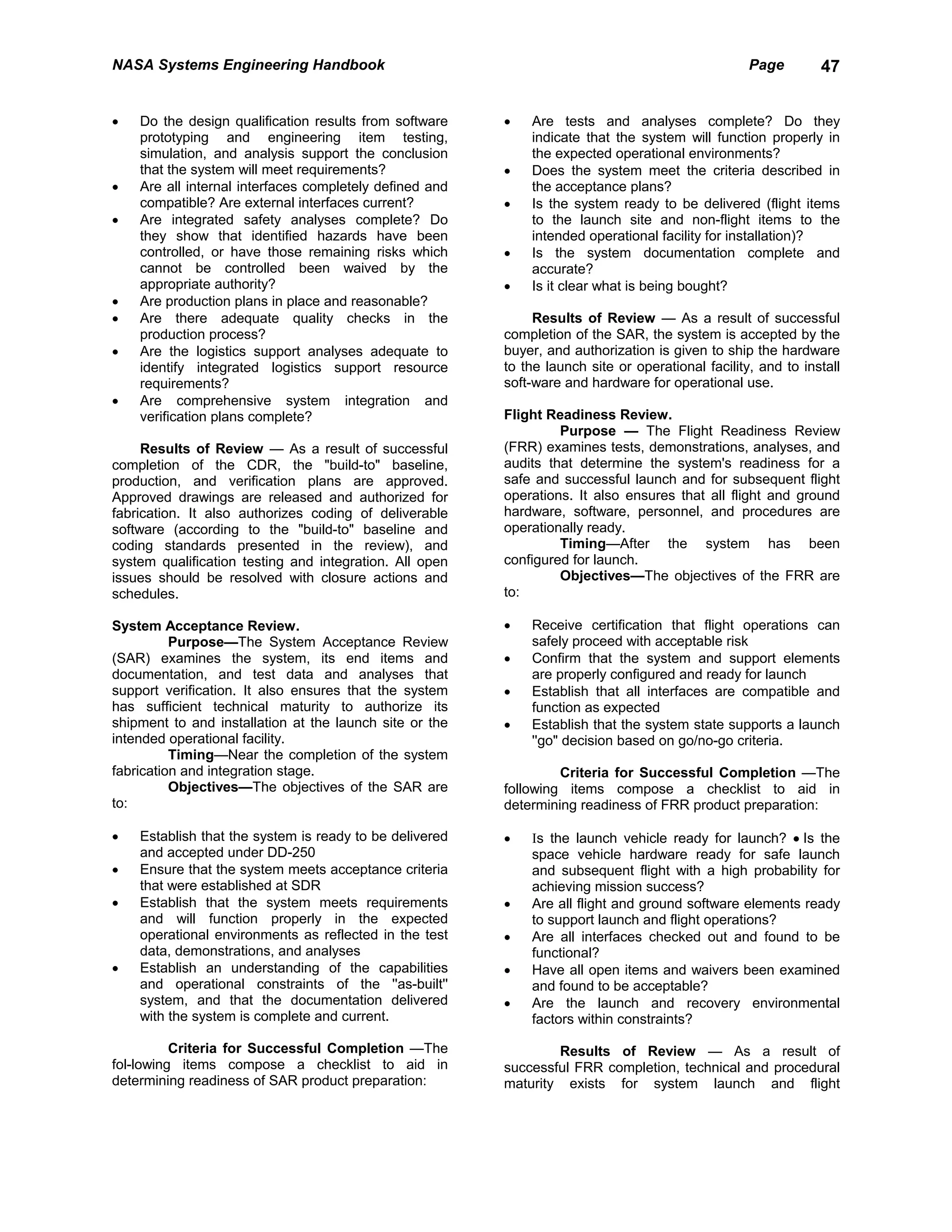NASA Systems Engineering Handbook                                                                  Page        47


•   Do the design qualification results from software    •   Are tests and analyses complete? Do they
    prototyping and engineering item testing,                indicate that the system will function properly in
    simulation, and analysis support the conclusion          the expected operational environments?
    that the system will meet requirements?              •   Does the system meet the criteria described in
•   Are all internal interfaces completely defined and       the acceptance plans?
    compatible? Are external interfaces current?         •   Is the system ready to be delivered (flight items
•   Are integrated safety analyses complete? Do              to the launch site and non-flight items to the
    they show that identified hazards have been              intended operational facility for installation)?
    controlled, or have those remaining risks which      •   Is the system documentation complete and
    cannot be controlled been waived by the                  accurate?
    appropriate authority?                               •   Is it clear what is being bought?
•   Are production plans in place and reasonable?
•   Are there adequate quality checks in the                  Results of Review — As a result of successful
    production process?                                  completion of the SAR, the system is accepted by the
•   Are the logistics support analyses adequate to       buyer, and authorization is given to ship the hardware
    identify integrated logistics support resource       to the launch site or operational facility, and to install
    requirements?                                        soft-ware and hardware for operational use.
•   Are comprehensive system integration and
    verification plans complete?                         Flight Readiness Review.
                                                                  Purpose — The Flight Readiness Review
     Results of Review — As a result of successful       (FRR) examines tests, demonstrations, analyses, and
completion of the CDR, the "build-to" baseline,          audits that determine the system's readiness for a
production, and verification plans are approved.         safe and successful launch and for subsequent flight
Approved drawings are released and authorized for        operations. It also ensures that all flight and ground
fabrication. It also authorizes coding of deliverable    hardware, software, personnel, and procedures are
software (according to the "build-to" baseline and       operationally ready.
coding standards presented in the review), and                    Timing—After the system has been
system qualification testing and integration. All open   configured for launch.
issues should be resolved with closure actions and                Objectives—The objectives of the FRR are
schedules.                                               to:

System Acceptance Review.                                •   Receive certification that flight operations can
          Purpose—The System Acceptance Review               safely proceed with acceptable risk
(SAR) examines the system, its end items and             •   Confirm that the system and support elements
documentation, and test data and analyses that               are properly configured and ready for launch
support verification. It also ensures that the system    •   Establish that all interfaces are compatible and
has sufficient technical maturity to authorize its           function as expected
shipment to and installation at the launch site or the   •   Establish that the system state supports a launch
intended operational facility.                               ''go" decision based on go/no-go criteria.
          Timing—Near the completion of the system
fabrication and integration stage.                                Criteria for Successful Completion —The
          Objectives—The objectives of the SAR are       following items compose a checklist to aid in
to:                                                      determining readiness of FRR product preparation:

•   Establish that the system is ready to be delivered   •   Ιs the launch vehicle ready for launch? • Is the
    and accepted under DD-250                                space vehicle hardware ready for safe launch
•   Ensure that the system meets acceptance criteria         and subsequent flight with a high probability for
    that were established at SDR                             achieving mission success?
•   Establish that the system meets requirements         •   Are all flight and ground software elements ready
    and will function properly in the expected               to support launch and flight operations?
    operational environments as reflected in the test    •   Are all interfaces checked out and found to be
    data, demonstrations, and analyses                       functional?
•   Establish an understanding of the capabilities       •   Have all open items and waivers been examined
    and operational constraints of the ''as-built''          and found to be acceptable?
    system, and that the documentation delivered         •   Are the launch and recovery environmental
    with the system is complete and current.                 factors within constraints?

          Criteria for Successful Completion —The                Results of Review — As a result of
fol-lowing items compose a checklist to aid in           successful FRR completion, technical and procedural
determining readiness of SAR product preparation:        maturity exists for system launch and flight
 