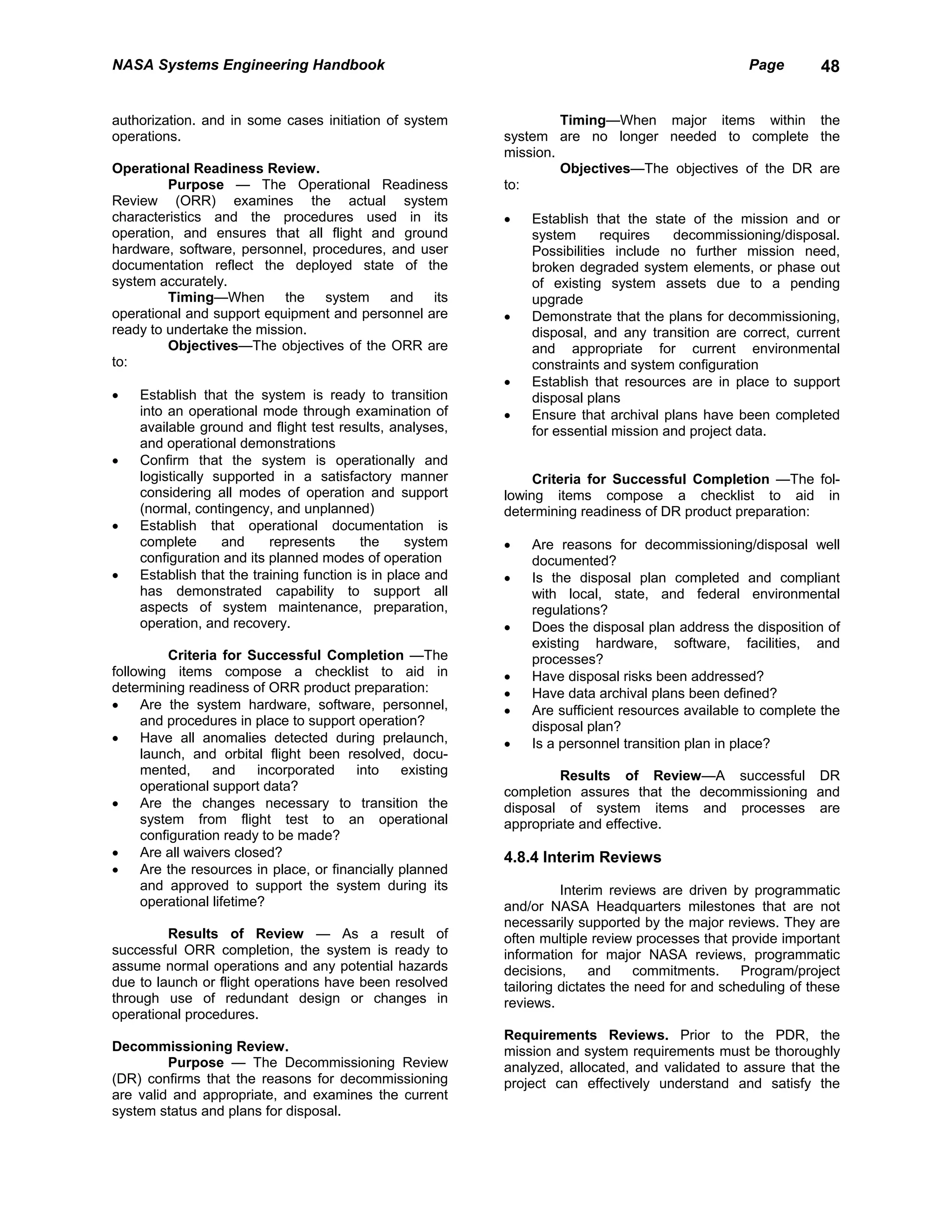 NASA Systems Engineering Handbook                                                                  Page       48


authorization. and in some cases initiation of system               Timing—When major items within the
operations.                                                system are no longer needed to complete the
                                                           mission.
Operational Readiness Review.                                       Objectives—The objectives of the DR are
         Purpose — The Operational Readiness               to:
Review (ORR) examines the actual system
characteristics and the procedures used in its             •   Establish that the state of the mission and or
operation, and ensures that all flight and ground              system      requires   decommissioning/disposal.
hardware, software, personnel, procedures, and user            Possibilities include no further mission need,
documentation reflect the deployed state of the                broken degraded system elements, or phase out
system accurately.                                             of existing system assets due to a pending
         Timing—When the system and its                        upgrade
operational and support equipment and personnel are        •   Demonstrate that the plans for decommissioning,
ready to undertake the mission.                                disposal, and any transition are correct, current
         Objectives—The objectives of the ORR are              and appropriate for current environmental
to:                                                            constraints and system configuration
                                                           •   Establish that resources are in place to support
•   Establish that the system is ready to transition           disposal plans
    into an operational mode through examination of        •   Ensure that archival plans have been completed
    available ground and flight test results, analyses,        for essential mission and project data.
    and operational demonstrations
•   Confirm that the system is operationally and
    logistically supported in a satisfactory manner             Criteria for Successful Completion —The fol-
    considering all modes of operation and support         lowing items compose a checklist to aid in
    (normal, contingency, and unplanned)                   determining readiness of DR product preparation:
•   Establish that operational documentation is
    complete      and     represents      the     system   •   Are reasons for decommissioning/disposal well
    configuration and its planned modes of operation           documented?
•   Establish that the training function is in place and   •   Is the disposal plan completed and compliant
    has demonstrated capability to support all                 with local, state, and federal environmental
    aspects of system maintenance, preparation,                regulations?
    operation, and recovery.                               •   Does the disposal plan address the disposition of
                                                               existing hardware, software, facilities, and
          Criteria for Successful Completion —The              processes?
following items compose a checklist to aid in              •   Have disposal risks been addressed?
determining readiness of ORR product preparation:          •   Have data archival plans been defined?
•    Are the system hardware, software, personnel,         •   Are sufficient resources available to complete the
     and procedures in place to support operation?             disposal plan?
•    Have all anomalies detected during prelaunch,         •   Is a personnel transition plan in place?
     launch, and orbital flight been resolved, docu-
     mented,     and     incorporated   into    existing            Results of Review—A successful DR
     operational support data?                             completion assures that the decommissioning and
•    Are the changes necessary to transition the           disposal of system items and processes are
     system from flight test to an operational             appropriate and effective.
     configuration ready to be made?
•    Are all waivers closed?                               4.8.4 Interim Reviews
•    Are the resources in place, or financially planned
     and approved to support the system during its                   Interim reviews are driven by programmatic
     operational lifetime?                                 and/or NASA Headquarters milestones that are not
                                                           necessarily supported by the major reviews. They are
         Results of Review — As a result of                often multiple review processes that provide important
successful ORR completion, the system is ready to          information for major NASA reviews, programmatic
assume normal operations and any potential hazards         decisions,     and     commitments.    Program/project
due to launch or flight operations have been resolved      tailoring dictates the need for and scheduling of these
through use of redundant design or changes in              reviews.
operational procedures.
                                                           Requirements Reviews. Prior to the PDR, the
Decommissioning Review.                                    mission and system requirements must be thoroughly
         Purpose — The Decommissioning Review              analyzed, allocated, and validated to assure that the
(DR) confirms that the reasons for decommissioning         project can effectively understand and satisfy the
are valid and appropriate, and examines the current
system status and plans for disposal.
 