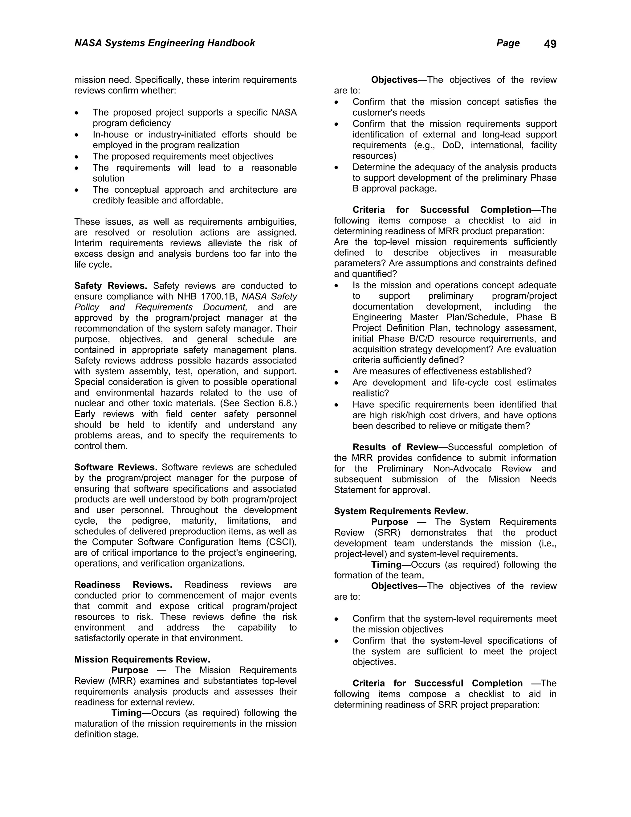NASA Systems Engineering Handbook                                                                  Page       49


mission need. Specifically, these interim requirements               Objectives—The objectives of the review
reviews confirm whether:                                   are to:
                                                           •    Confirm that the mission concept satisfies the
•   The proposed project supports a specific NASA               customer's needs
    program deficiency                                     •    Confirm that the mission requirements support
•   In-house or industry-initiated efforts should be            identification of external and long-lead support
    employed in the program realization                         requirements (e.g., DoD, international, facility
•   The proposed requirements meet objectives                   resources)
•   The requirements will lead to a reasonable             •    Determine the adequacy of the analysis products
    solution                                                    to support development of the preliminary Phase
•   The conceptual approach and architecture are                B approval package.
    credibly feasible and affordable.
                                                                Criteria for Successful Completion—The
These issues, as well as requirements ambiguities,         following items compose a checklist to aid in
are resolved or resolution actions are assigned.           determining readiness of MRR product preparation:
Interim requirements reviews alleviate the risk of         Are the top-level mission requirements sufficiently
excess design and analysis burdens too far into the        defined to describe objectives in measurable
life cycle.                                                parameters? Are assumptions and constraints defined
                                                           and quantified?
Safety Reviews. Safety reviews are conducted to            •    Is the mission and operations concept adequate
ensure compliance with NHB 1700.1B, NASA Safety                 to      support       preliminary  program/project
Policy and Requirements Document, and are                       documentation development, including the
approved by the program/project manager at the                  Engineering Master Plan/Schedule, Phase B
recommendation of the system safety manager. Their              Project Definition Plan, technology assessment,
purpose, objectives, and general schedule are                   initial Phase B/C/D resource requirements, and
contained in appropriate safety management plans.               acquisition strategy development? Are evaluation
Safety reviews address possible hazards associated              criteria sufficiently defined?
with system assembly, test, operation, and support.        •    Are measures of effectiveness established?
Special consideration is given to possible operational     •    Are development and life-cycle cost estimates
and environmental hazards related to the use of                 realistic?
nuclear and other toxic materials. (See Section 6.8.)      •    Have specific requirements been identified that
Early reviews with field center safety personnel                are high risk/high cost drivers, and have options
should be held to identify and understand any                   been described to relieve or mitigate them?
problems areas, and to specify the requirements to
control them.                                                  Results of Review—Successful completion of
                                                           the MRR provides confidence to submit information
Software Reviews. Software reviews are scheduled           for the Preliminary Non-Advocate Review and
by the program/project manager for the purpose of          subsequent submission of the Mission Needs
ensuring that software specifications and associated       Statement for approval.
products are well understood by both program/project
and user personnel. Throughout the development             System Requirements Review.
cycle, the pedigree, maturity, limitations, and                      Purpose — The System Requirements
schedules of delivered preproduction items, as well as     Review (SRR) demonstrates that the product
the Computer Software Configuration Items (CSCI),          development team understands the mission (i.e.,
are of critical importance to the project's engineering,   project-level) and system-level requirements.
operations, and verification organizations.                          Timing—Occurs (as required) following the
                                                           formation of the team.
Readiness Reviews. Readiness reviews are                             Objectives—The objectives of the review
conducted prior to commencement of major events            are to:
that commit and expose critical program/project
resources to risk. These reviews define the risk           •   Confirm that the system-level requirements meet
environment and address the capability to                      the mission objectives
satisfactorily operate in that environment.                •   Confirm that the system-level specifications of
                                                               the system are sufficient to meet the project
Mission Requirements Review.                                   objectives.
          Purpose — The Mission Requirements
Review (MRR) examines and substantiates top-level               Criteria for Successful Completion —The
requirements analysis products and assesses their          following items compose a checklist to aid in
readiness for external review.                             determining readiness of SRR project preparation:
          Timing—Occurs (as required) following the
maturation of the mission requirements in the mission
definition stage.
 