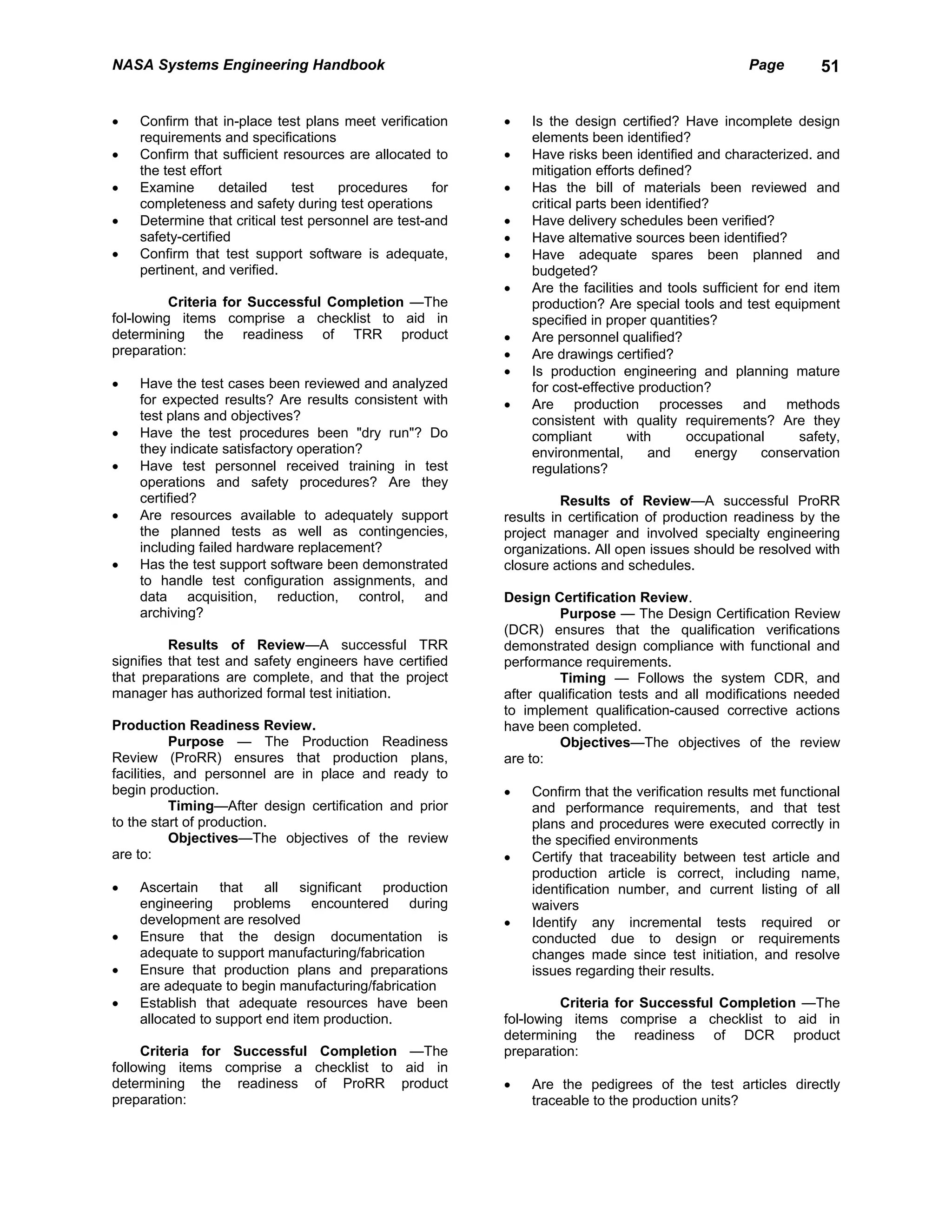 NASA Systems Engineering Handbook                                                                   Page        51


•   Confirm that in-place test plans meet verification     •   Is the design certified? Have incomplete design
    requirements and specifications                            elements been identified?
•   Confirm that sufficient resources are allocated to     •   Have risks been identified and characterized. and
    the test effort                                            mitigation efforts defined?
•   Examine       detailed    test   procedures      for   •   Has the bill of materials been reviewed and
    completeness and safety during test operations             critical parts been identified?
•   Determine that critical test personnel are test-and    •   Have delivery schedules been verified?
    safety-certified                                       •   Have altemative sources been identified?
•   Confirm that test support software is adequate,        •   Have adequate spares been planned and
    pertinent, and verified.                                   budgeted?
                                                           •   Are the facilities and tools sufficient for end item
          Criteria for Successful Completion —The              production? Are special tools and test equipment
fol-lowing items comprise a checklist to aid in                specified in proper quantities?
determining the readiness of TRR product                   •   Are personnel qualified?
preparation:                                               •   Are drawings certified?
                                                           •   Is production engineering and planning mature
•   Have the test cases been reviewed and analyzed             for cost-effective production?
    for expected results? Are results consistent with      •   Are production processes and methods
    test plans and objectives?                                 consistent with quality requirements? Are they
•   Have the test procedures been "dry run"? Do                compliant        with       occupational      safety,
    they indicate satisfactory operation?                      environmental,       and     energy     conservation
•   Have test personnel received training in test              regulations?
    operations and safety procedures? Are they
    certified?                                                       Results of Review—A successful ProRR
•   Are resources available to adequately support          results in certification of production readiness by the
    the planned tests as well as contingencies,            project manager and involved specialty engineering
    including failed hardware replacement?                 organizations. All open issues should be resolved with
•   Has the test support software been demonstrated        closure actions and schedules.
    to handle test configuration assignments, and
    data acquisition, reduction, control, and              Design Certification Review.
    archiving?                                                      Purpose — The Design Certification Review
                                                           (DCR) ensures that the qualification verifications
          Results of Review—A successful TRR               demonstrated design compliance with functional and
signifies that test and safety engineers have certified    performance requirements.
that preparations are complete, and that the project                Timing — Follows the system CDR, and
manager has authorized formal test initiation.             after qualification tests and all modifications needed
                                                           to implement qualification-caused corrective actions
Production Readiness Review.                               have been completed.
           Purpose — The Production Readiness                       Objectives—The objectives of the review
Review (ProRR) ensures that production plans,              are to:
facilities, and personnel are in place and ready to
begin production.                                          •   Confirm that the verification results met functional
           Timing—After design certification and prior         and performance requirements, and that test
to the start of production.                                    plans and procedures were executed correctly in
           Objectives—The objectives of the review             the specified environments
are to:                                                    •   Certify that traceability between test article and
                                                               production article is correct, including name,
•   Ascertain     that   all   significant production          identification number, and current listing of all
    engineering problems encountered during                    waivers
    development are resolved                               •   Identify any incremental tests required or
•   Ensure that the design documentation is                    conducted due to design or requirements
    adequate to support manufacturing/fabrication              changes made since test initiation, and resolve
•   Ensure that production plans and preparations              issues regarding their results.
    are adequate to begin manufacturing/fabrication
•   Establish that adequate resources have been                      Criteria for Successful Completion —The
    allocated to support end item production.              fol-lowing items comprise a checklist to aid in
                                                           determining the readiness of DCR product
     Criteria for Successful Completion —The               preparation:
following items comprise a checklist to aid in
determining the readiness of ProRR product                 •   Are the pedigrees of the test articles directly
preparation:                                                   traceable to the production units?
 