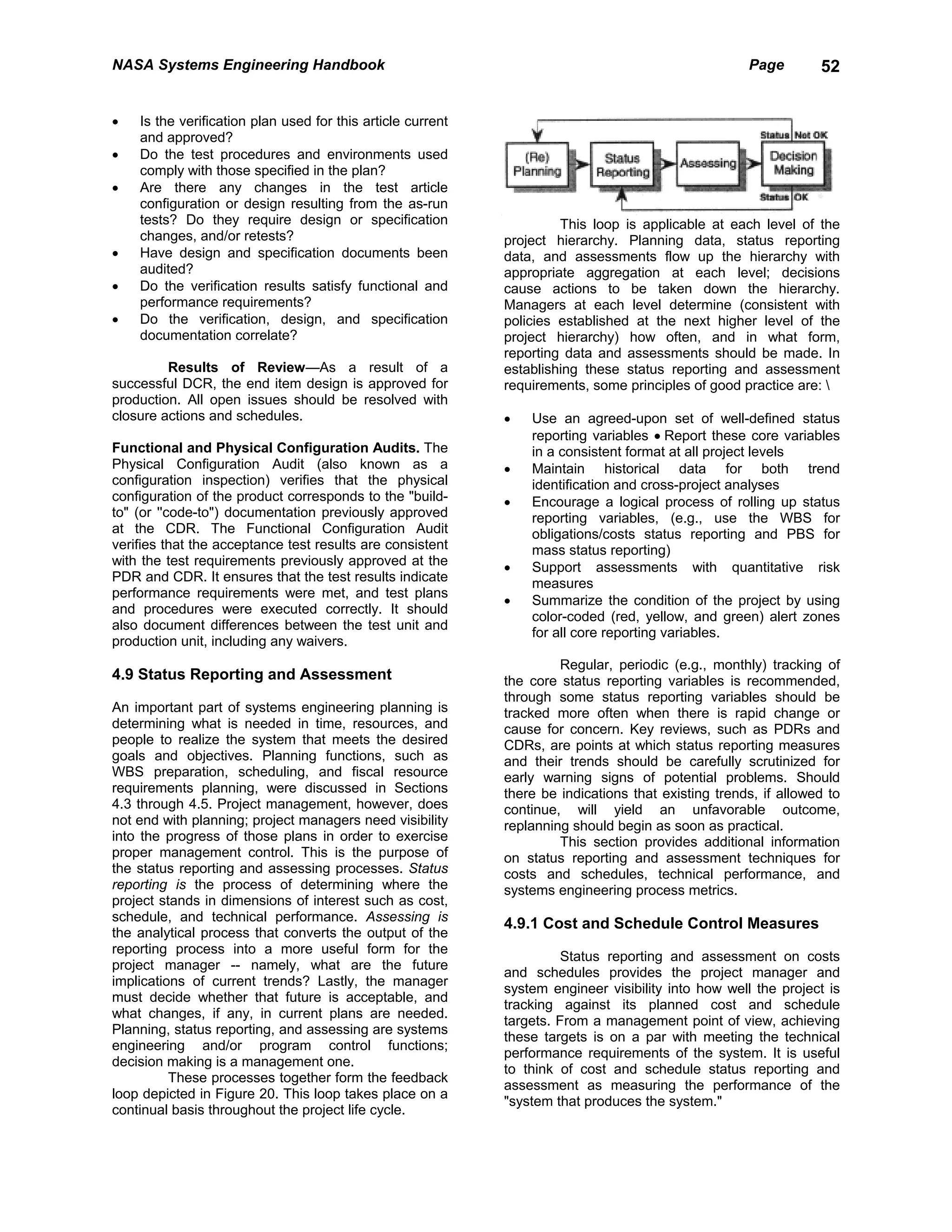 NASA Systems Engineering Handbook                                                                    Page        52


•   Is the verification plan used for this article current
    and approved?
•   Do the test procedures and environments used
    comply with those specified in the plan?
•   Are there any changes in the test article
    configuration or design resulting from the as-run
    tests? Do they require design or specification                    This loop is applicable at each level of the
    changes, and/or retests?                                 project hierarchy. Planning data, status reporting
•   Have design and specification documents been             data, and assessments flow up the hierarchy with
    audited?                                                 appropriate aggregation at each level; decisions
•   Do the verification results satisfy functional and       cause actions to be taken down the hierarchy.
    performance requirements?                                Managers at each level determine (consistent with
•   Do the verification, design, and specification           policies established at the next higher level of the
    documentation correlate?                                 project hierarchy) how often, and in what form,
                                                             reporting data and assessments should be made. In
         Results of Review—As a result of a                  establishing these status reporting and assessment
successful DCR, the end item design is approved for          requirements, some principles of good practice are: 
production. All open issues should be resolved with
closure actions and schedules.                               •   Use an agreed-upon set of well-defined status
                                                                 reporting variables • Report these core variables
Functional and Physical Configuration Audits. The                in a consistent format at all project levels
Physical Configuration Audit (also known as a                •   Maintain historical data for both trend
configuration inspection) verifies that the physical             identification and cross-project analyses
configuration of the product corresponds to the "build-      •   Encourage a logical process of rolling up status
to" (or ''code-to") documentation previously approved            reporting variables, (e.g., use the WBS for
at the CDR. The Functional Configuration Audit                   obligations/costs status reporting and PBS for
verifies that the acceptance test results are consistent         mass status reporting)
with the test requirements previously approved at the        •   Support assessments with quantitative risk
PDR and CDR. It ensures that the test results indicate           measures
performance requirements were met, and test plans
                                                             •   Summarize the condition of the project by using
and procedures were executed correctly. It should
                                                                 color-coded (red, yellow, and green) alert zones
also document differences between the test unit and
                                                                 for all core reporting variables.
production unit, including any waivers.
                                                                      Regular, periodic (e.g., monthly) tracking of
4.9 Status Reporting and Assessment                          the core status reporting variables is recommended,
                                                             through some status reporting variables should be
An important part of systems engineering planning is         tracked more often when there is rapid change or
determining what is needed in time, resources, and           cause for concern. Key reviews, such as PDRs and
people to realize the system that meets the desired          CDRs, are points at which status reporting measures
goals and objectives. Planning functions, such as            and their trends should be carefully scrutinized for
WBS preparation, scheduling, and fiscal resource             early warning signs of potential problems. Should
requirements planning, were discussed in Sections            there be indications that existing trends, if allowed to
4.3 through 4.5. Project management, however, does           continue, will yield an unfavorable outcome,
not end with planning; project managers need visibility      replanning should begin as soon as practical.
into the progress of those plans in order to exercise                 This section provides additional information
proper management control. This is the purpose of            on status reporting and assessment techniques for
the status reporting and assessing processes. Status         costs and schedules, technical performance, and
reporting is the process of determining where the            systems engineering process metrics.
project stands in dimensions of interest such as cost,
schedule, and technical performance. Assessing is
                                                             4.9.1 Cost and Schedule Control Measures
the analytical process that converts the output of the
reporting process into a more useful form for the
                                                                       Status reporting and assessment on costs
project manager -- namely, what are the future
                                                             and schedules provides the project manager and
implications of current trends? Lastly, the manager
                                                             system engineer visibility into how well the project is
must decide whether that future is acceptable, and
                                                             tracking against its planned cost and schedule
what changes, if any, in current plans are needed.
                                                             targets. From a management point of view, achieving
Planning, status reporting, and assessing are systems
                                                             these targets is on a par with meeting the technical
engineering and/or program control functions;
                                                             performance requirements of the system. It is useful
decision making is a management one.
                                                             to think of cost and schedule status reporting and
          These processes together form the feedback
                                                             assessment as measuring the performance of the
loop depicted in Figure 20. This loop takes place on a
                                                             "system that produces the system."
continual basis throughout the project life cycle.
 