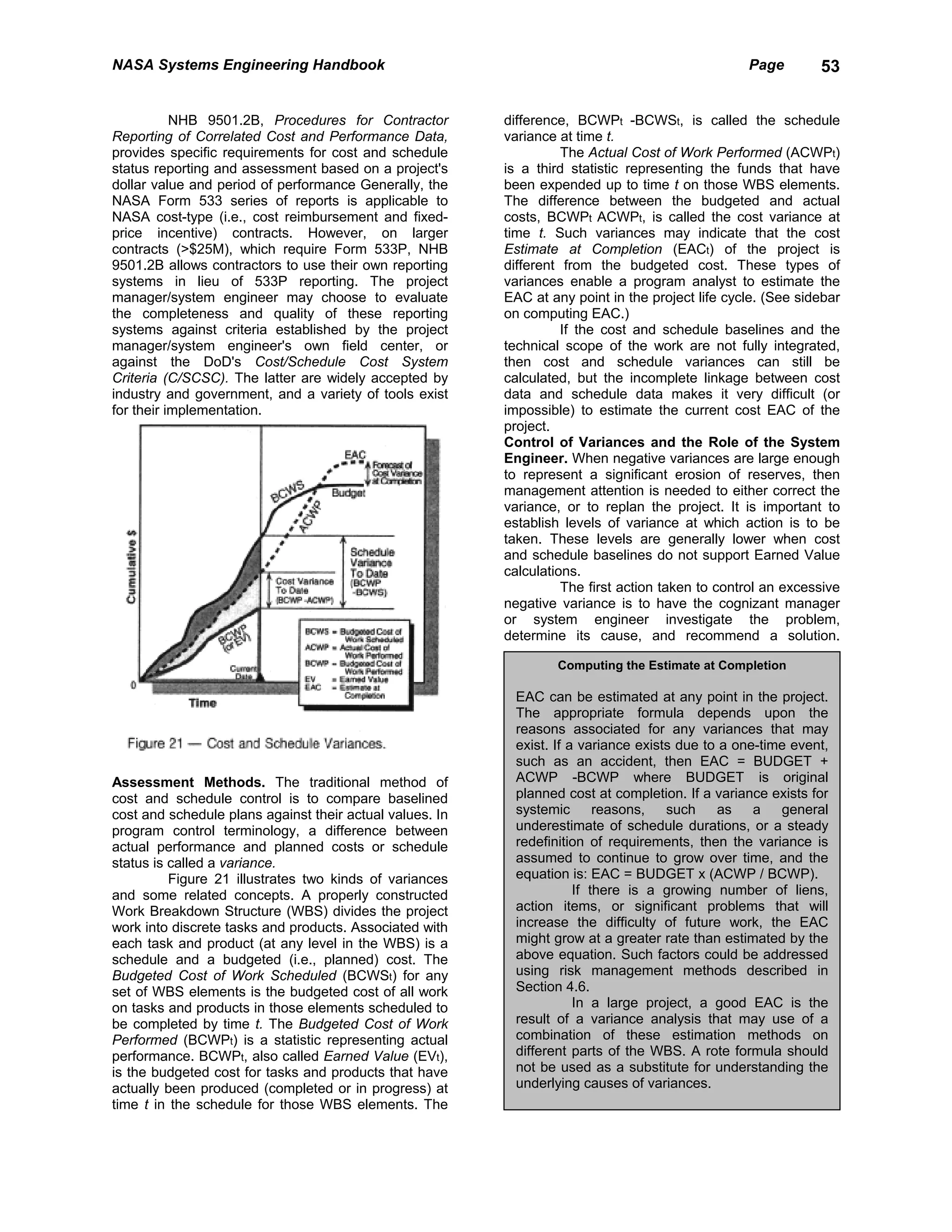 NASA Systems Engineering Handbook                                                                 Page        53


           NHB 9501.2B, Procedures for Contractor         difference, BCWPt -BCWSt, is called the schedule
Reporting of Correlated Cost and Performance Data,        variance at time t.
provides specific requirements for cost and schedule                The Actual Cost of Work Performed (ACWPt)
status reporting and assessment based on a project's      is a third statistic representing the funds that have
dollar value and period of performance Generally, the     been expended up to time t on those WBS elements.
NASA Form 533 series of reports is applicable to          The difference between the budgeted and actual
NASA cost-type (i.e., cost reimbursement and fixed-       costs, BCWPt ACWPt, is called the cost variance at
price incentive) contracts. However, on larger            time t. Such variances may indicate that the cost
contracts (>$25M), which require Form 533P, NHB           Estimate at Completion (EACt) of the project is
9501.2B allows contractors to use their own reporting     different from the budgeted cost. These types of
systems in lieu of 533P reporting. The project            variances enable a program analyst to estimate the
manager/system engineer may choose to evaluate            EAC at any point in the project life cycle. (See sidebar
the completeness and quality of these reporting           on computing EAC.)
systems against criteria established by the project                 If the cost and schedule baselines and the
manager/system engineer's own field center, or            technical scope of the work are not fully integrated,
against the DoD's Cost/Schedule Cost System               then cost and schedule variances can still be
Criteria (C/SCSC). The latter are widely accepted by      calculated, but the incomplete linkage between cost
industry and government, and a variety of tools exist     data and schedule data makes it very difficult (or
for their implementation.                                 impossible) to estimate the current cost EAC of the
                                                          project.
                                                          Control of Variances and the Role of the System
                                                          Engineer. When negative variances are large enough
                                                          to represent a significant erosion of reserves, then
                                                          management attention is needed to either correct the
                                                          variance, or to replan the project. It is important to
                                                          establish levels of variance at which action is to be
                                                          taken. These levels are generally lower when cost
                                                          and schedule baselines do not support Earned Value
                                                          calculations.
                                                                    The first action taken to control an excessive
                                                          negative variance is to have the cognizant manager
                                                          or system engineer investigate the problem,
                                                          determine its cause, and recommend a solution.

                                                                  Computing the Estimate at Completion

                                                           EAC can be estimated at any point in the project.
                                                           The appropriate formula depends upon the
                                                           reasons associated for any variances that may
                                                           exist. If a variance exists due to a one-time event,
                                                           such as an accident, then EAC = BUDGET +
Assessment Methods. The traditional method of              ACWP -BCWP where BUDGET is original
cost and schedule control is to compare baselined          planned cost at completion. If a variance exists for
cost and schedule plans against their actual values. In    systemic       reasons,   such    as    a   general
program control terminology, a difference between          underestimate of schedule durations, or a steady
actual performance and planned costs or schedule           redefinition of requirements, then the variance is
status is called a variance.                               assumed to continue to grow over time, and the
          Figure 21 illustrates two kinds of variances     equation is: EAC = BUDGET x (ACWP / BCWP).
and some related concepts. A properly constructed                     If there is a growing number of liens,
Work Breakdown Structure (WBS) divides the project         action items, or significant problems that will
work into discrete tasks and products. Associated with     increase the difficulty of future work, the EAC
each task and product (at any level in the WBS) is a       might grow at a greater rate than estimated by the
schedule and a budgeted (i.e., planned) cost. The          above equation. Such factors could be addressed
Budgeted Cost of Work Scheduled (BCWSt) for any            using risk management methods described in
set of WBS elements is the budgeted cost of all work       Section 4.6.
on tasks and products in those elements scheduled to                  In a large project, a good EAC is the
be completed by time t. The Budgeted Cost of Work          result of a variance analysis that may use of a
Performed (BCWPt) is a statistic representing actual       combination of these estimation methods on
performance. BCWPt, also called Earned Value (EVt),        different parts of the WBS. A rote formula should
is the budgeted cost for tasks and products that have      not be used as a substitute for understanding the
actually been produced (completed or in progress) at       underlying causes of variances.
time t in the schedule for those WBS elements. The
 
