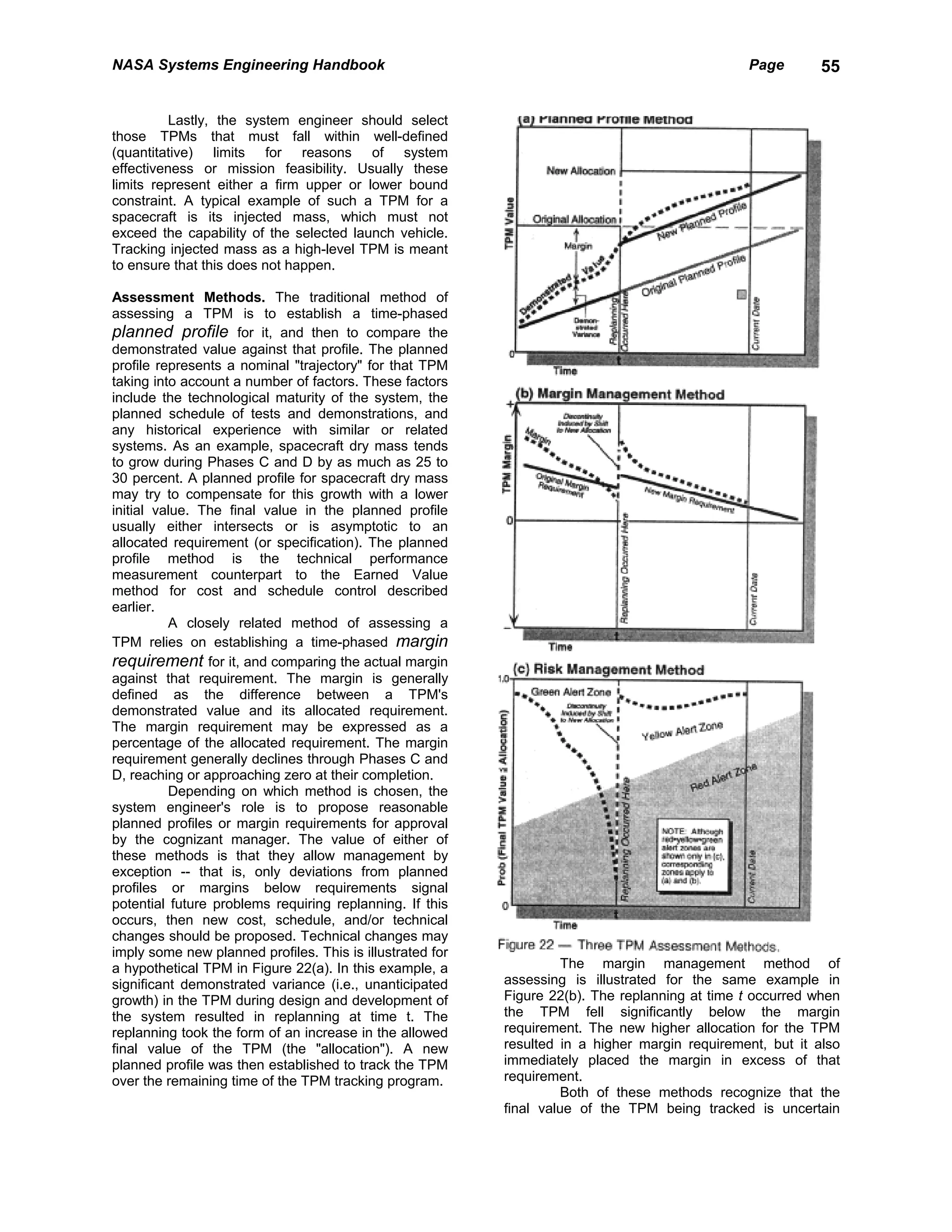 NASA Systems Engineering Handbook                                                               Page        55


          Lastly, the system engineer should select
those TPMs that must fall within well-defined
(quantitative) limits for reasons of system
effectiveness or mission feasibility. Usually these
limits represent either a firm upper or lower bound
constraint. A typical example of such a TPM for a
spacecraft is its injected mass, which must not
exceed the capability of the selected launch vehicle.
Tracking injected mass as a high-level TPM is meant
to ensure that this does not happen.

Assessment Methods. The traditional method of
assessing a TPM is to establish a time-phased
planned profile for it, and then to compare the
demonstrated value against that profile. The planned
profile represents a nominal "trajectory" for that TPM
taking into account a number of factors. These factors
include the technological maturity of the system, the
planned schedule of tests and demonstrations, and
any historical experience with similar or related
systems. As an example, spacecraft dry mass tends
to grow during Phases C and D by as much as 25 to
30 percent. A planned profile for spacecraft dry mass
may try to compensate for this growth with a lower
initial value. The final value in the planned profile
usually either intersects or is asymptotic to an
allocated requirement (or specification). The planned
profile method is the technical performance
measurement counterpart to the Earned Value
method for cost and schedule control described
earlier.
          A closely related method of assessing a
TPM relies on establishing a time-phased margin
requirement for it, and comparing the actual margin
against that requirement. The margin is generally
defined as the difference between a TPM's
demonstrated value and its allocated requirement.
The margin requirement may be expressed as a
percentage of the allocated requirement. The margin
requirement generally declines through Phases C and
D, reaching or approaching zero at their completion.
          Depending on which method is chosen, the
system engineer's role is to propose reasonable
planned profiles or margin requirements for approval
by the cognizant manager. The value of either of
these methods is that they allow management by
exception -- that is, only deviations from planned
profiles or margins below requirements signal
potential future problems requiring replanning. If this
occurs, then new cost, schedule, and/or technical
changes should be proposed. Technical changes may
imply some new planned profiles. This is illustrated for
a hypothetical TPM in Figure 22(a). In this example, a               The margin management method of
significant demonstrated variance (i.e., unanticipated     assessing is illustrated for the same example in
growth) in the TPM during design and development of        Figure 22(b). The replanning at time t occurred when
the system resulted in replanning at time t. The           the TPM fell significantly below the margin
replanning took the form of an increase in the allowed     requirement. The new higher allocation for the TPM
final value of the TPM (the "allocation"). A new           resulted in a higher margin requirement, but it also
planned profile was then established to track the TPM      immediately placed the margin in excess of that
over the remaining time of the TPM tracking program.       requirement.
                                                                     Both of these methods recognize that the
                                                           final value of the TPM being tracked is uncertain
 