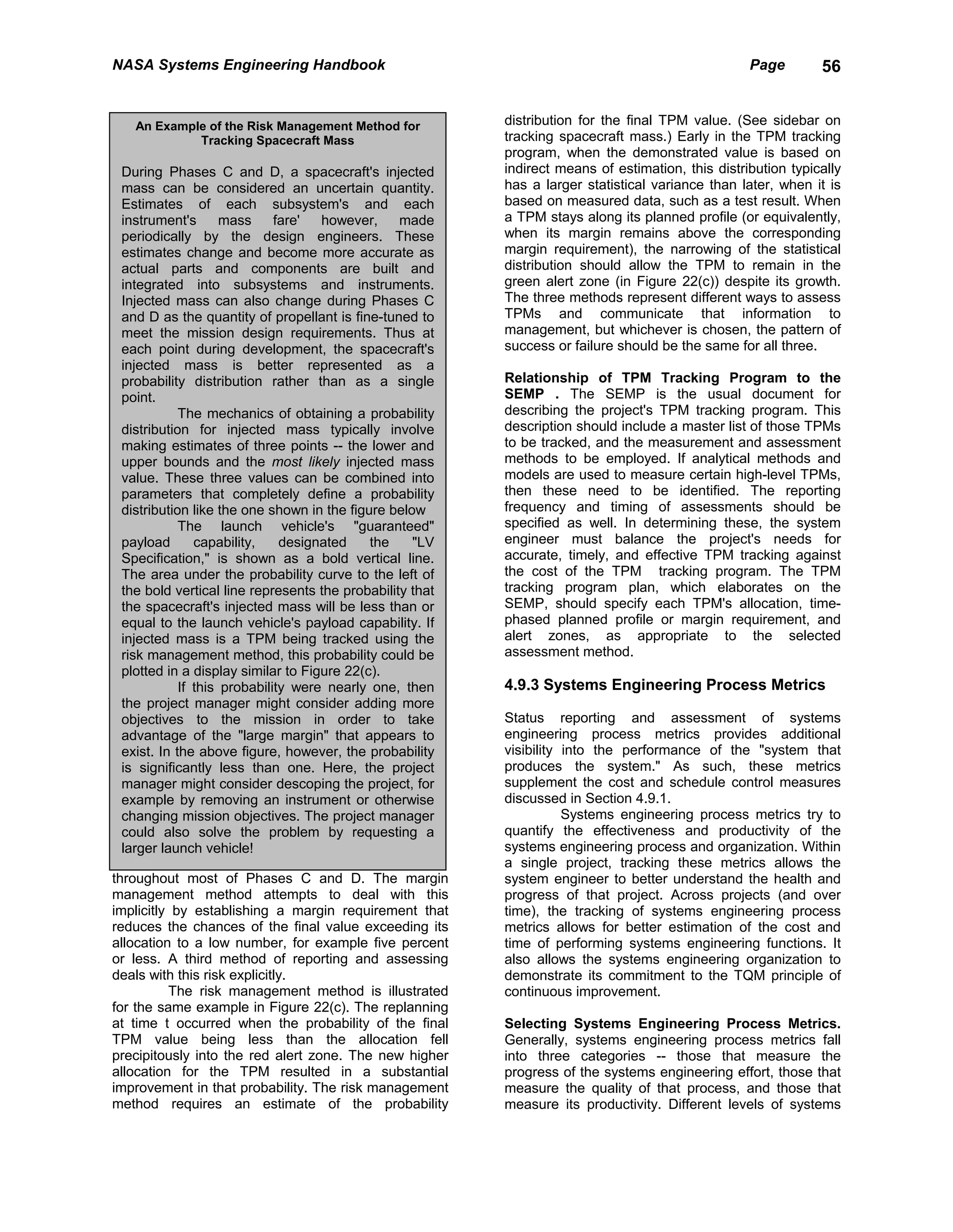 NASA Systems Engineering Handbook                                                                  Page        56


   An Example of the Risk Management Method for           distribution for the final TPM value. (See sidebar on
            Tracking Spacecraft Mass                      tracking spacecraft mass.) Early in the TPM tracking
                                                          program, when the demonstrated value is based on
 During Phases C and D, a spacecraft's injected           indirect means of estimation, this distribution typically
 mass can be considered an uncertain quantity.            has a larger statistical variance than later, when it is
 Estimates of each subsystem's and each                   based on measured data, such as a test result. When
 instrument's       mass     fare'  however,     made     a TPM stays along its planned profile (or equivalently,
 periodically by the design engineers. These              when its margin remains above the corresponding
 estimates change and become more accurate as             margin requirement), the narrowing of the statistical
 actual parts and components are built and                distribution should allow the TPM to remain in the
 integrated into subsystems and instruments.              green alert zone (in Figure 22(c)) despite its growth.
 Injected mass can also change during Phases C            The three methods represent different ways to assess
 and D as the quantity of propellant is fine-tuned to     TPMs and communicate that information to
 meet the mission design requirements. Thus at            management, but whichever is chosen, the pattern of
 each point during development, the spacecraft's          success or failure should be the same for all three.
 injected mass is better represented as a
 probability distribution rather than as a single         Relationship of TPM Tracking Program to the
 point.                                                   SEMP . The SEMP is the usual document for
            The mechanics of obtaining a probability      describing the project's TPM tracking program. This
 distribution for injected mass typically involve         description should include a master list of those TPMs
 making estimates of three points -- the lower and        to be tracked, and the measurement and assessment
 upper bounds and the most likely injected mass           methods to be employed. If analytical methods and
 value. These three values can be combined into           models are used to measure certain high-level TPMs,
 parameters that completely define a probability          then these need to be identified. The reporting
 distribution like the one shown in the figure below      frequency and timing of assessments should be
            The launch vehicle's "guaranteed"             specified as well. In determining these, the system
 payload       capability,    designated    the    "LV    engineer must balance the project's needs for
 Specification," is shown as a bold vertical line.        accurate, timely, and effective TPM tracking against
 The area under the probability curve to the left of      the cost of the TPM tracking program. The TPM
 the bold vertical line represents the probability that   tracking program plan, which elaborates on the
 the spacecraft's injected mass will be less than or      SEMP, should specify each TPM's allocation, time-
 equal to the launch vehicle's payload capability. If     phased planned profile or margin requirement, and
 injected mass is a TPM being tracked using the           alert zones, as appropriate to the selected
 risk management method, this probability could be        assessment method.
 plotted in a display similar to Figure 22(c).
            If this probability were nearly one, then     4.9.3 Systems Engineering Process Metrics
 the project manager might consider adding more
 objectives to the mission in order to take               Status reporting and assessment of systems
 advantage of the "large margin" that appears to          engineering process metrics provides additional
 exist. In the above figure, however, the probability     visibility into the performance of the "system that
 is significantly less than one. Here, the project        produces the system." As such, these metrics
 manager might consider descoping the project, for        supplement the cost and schedule control measures
 example by removing an instrument or otherwise           discussed in Section 4.9.1.
 changing mission objectives. The project manager                    Systems engineering process metrics try to
 could also solve the problem by requesting a             quantify the effectiveness and productivity of the
 larger launch vehicle!                                   systems engineering process and organization. Within
                                                          a single project, tracking these metrics allows the
throughout most of Phases C and D. The margin             system engineer to better understand the health and
management method attempts to deal with this              progress of that project. Across projects (and over
implicitly by establishing a margin requirement that      time), the tracking of systems engineering process
reduces the chances of the final value exceeding its      metrics allows for better estimation of the cost and
allocation to a low number, for example five percent      time of performing systems engineering functions. It
or less. A third method of reporting and assessing        also allows the systems engineering organization to
deals with this risk explicitly.                          demonstrate its commitment to the TQM principle of
          The risk management method is illustrated       continuous improvement.
for the same example in Figure 22(c). The replanning
at time t occurred when the probability of the final      Selecting Systems Engineering Process Metrics.
TPM value being less than the allocation fell             Generally, systems engineering process metrics fall
precipitously into the red alert zone. The new higher     into three categories -- those that measure the
allocation for the TPM resulted in a substantial          progress of the systems engineering effort, those that
improvement in that probability. The risk management      measure the quality of that process, and those that
method requires an estimate of the probability            measure its productivity. Different levels of systems
 