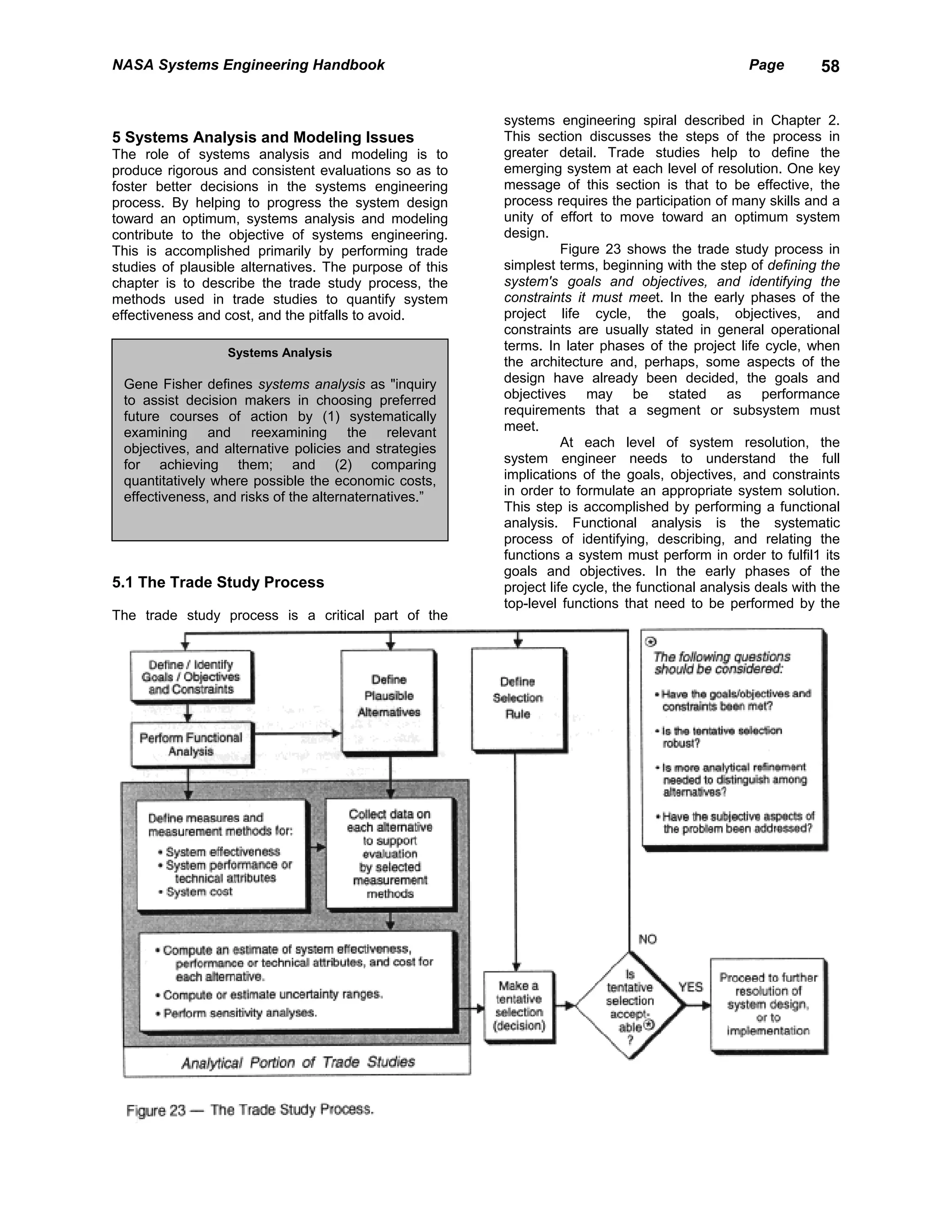 NASA Systems Engineering Handbook                                                                  Page        58


                                                         systems engineering spiral described in Chapter 2.
5 Systems Analysis and Modeling Issues                   This section discusses the steps of the process in
The role of systems analysis and modeling is to          greater detail. Trade studies help to define the
produce rigorous and consistent evaluations so as to     emerging system at each level of resolution. One key
foster better decisions in the systems engineering       message of this section is that to be effective, the
process. By helping to progress the system design        process requires the participation of many skills and a
toward an optimum, systems analysis and modeling         unity of effort to move toward an optimum system
contribute to the objective of systems engineering.      design.
This is accomplished primarily by performing trade                  Figure 23 shows the trade study process in
studies of plausible alternatives. The purpose of this   simplest terms, beginning with the step of defining the
chapter is to describe the trade study process, the      system's goals and objectives, and identifying the
methods used in trade studies to quantify system         constraints it must meet. In the early phases of the
effectiveness and cost, and the pitfalls to avoid.       project life cycle, the goals, objectives, and
                                                         constraints are usually stated in general operational
                  Systems Analysis
                                                         terms. In later phases of the project life cycle, when
                                                         the architecture and, perhaps, some aspects of the
 Gene Fisher defines systems analysis as "inquiry        design have already been decided, the goals and
 to assist decision makers in choosing preferred         objectives may be stated as performance
 future courses of action by (1) systematically          requirements that a segment or subsystem must
 examining and reexamining the relevant                  meet.
 objectives, and alternative policies and strategies                At each level of system resolution, the
 for achieving them; and (2) comparing                   system engineer needs to understand the full
 quantitatively where possible the economic costs,       implications of the goals, objectives, and constraints
 effectiveness, and risks of the alternaternatives.”     in order to formulate an appropriate system solution.
                                                         This step is accomplished by performing a functional
                                                         analysis. Functional analysis is the systematic
                                                         process of identifying, describing, and relating the
                                                         functions a system must perform in order to fulfil1 its
                                                         goals and objectives. In the early phases of the
5.1 The Trade Study Process                              project life cycle, the functional analysis deals with the
                                                         top-level functions that need to be performed by the
The trade study process is a critical part of the
 