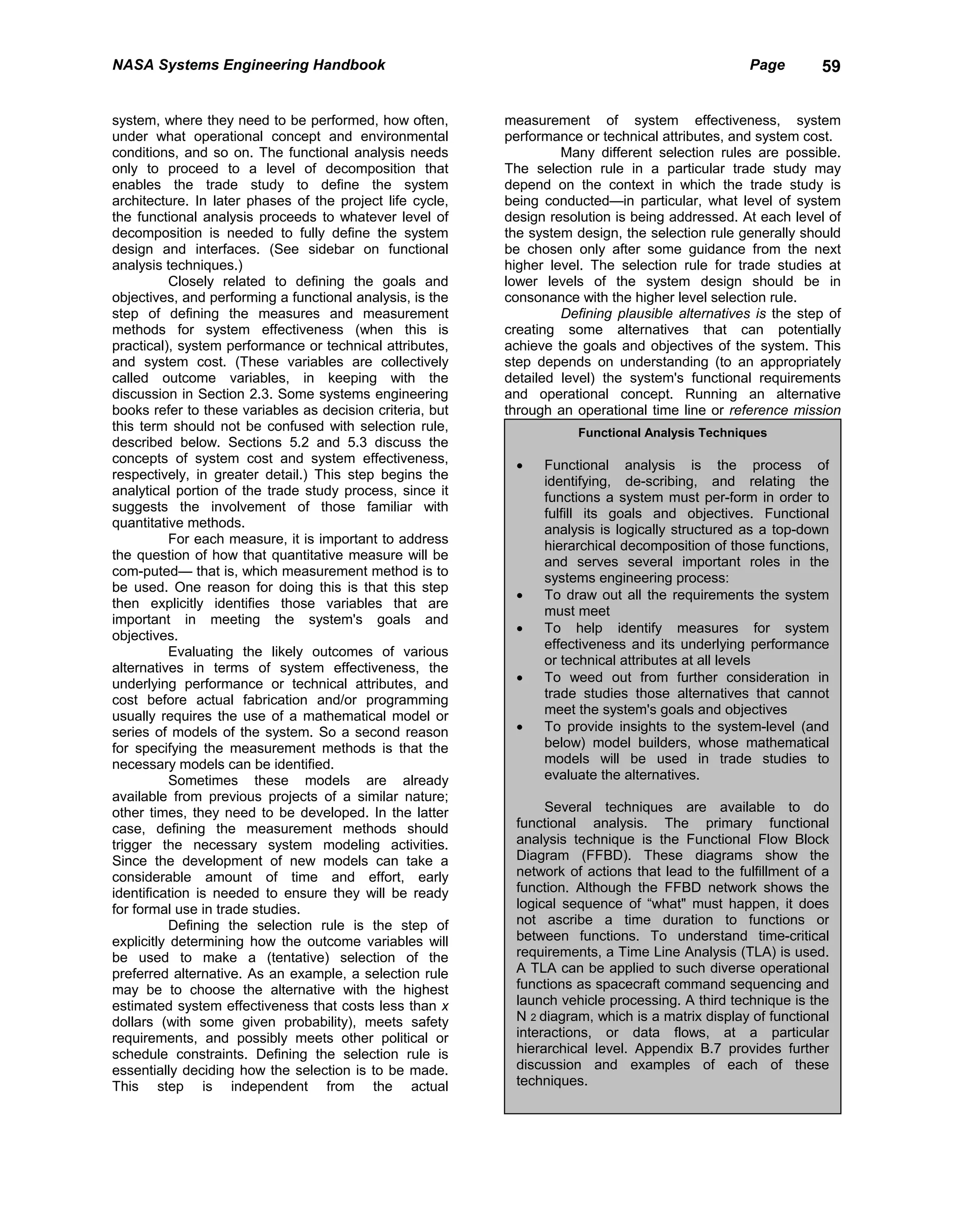 NASA Systems Engineering Handbook                                                                  Page       59


system, where they need to be performed, how often,        measurement of system effectiveness, system
under what operational concept and environmental           performance or technical attributes, and system cost.
conditions, and so on. The functional analysis needs                Many different selection rules are possible.
only to proceed to a level of decomposition that           The selection rule in a particular trade study may
enables the trade study to define the system               depend on the context in which the trade study is
architecture. In later phases of the project life cycle,   being conducted—in particular, what level of system
the functional analysis proceeds to whatever level of      design resolution is being addressed. At each level of
decomposition is needed to fully define the system         the system design, the selection rule generally should
design and interfaces. (See sidebar on functional          be chosen only after some guidance from the next
analysis techniques.)                                      higher level. The selection rule for trade studies at
           Closely related to defining the goals and       lower levels of the system design should be in
objectives, and performing a functional analysis, is the   consonance with the higher level selection rule.
step of defining the measures and measurement                       Defining plausible alternatives is the step of
methods for system effectiveness (when this is             creating some alternatives that can potentially
practical), system performance or technical attributes,    achieve the goals and objectives of the system. This
and system cost. (These variables are collectively         step depends on understanding (to an appropriately
called outcome variables, in keeping with the              detailed level) the system's functional requirements
discussion in Section 2.3. Some systems engineering        and operational concept. Running an alternative
books refer to these variables as decision criteria, but   through an operational time line or reference mission
this term should not be confused with selection rule,                  Functional Analysis Techniques
described below. Sections 5.2 and 5.3 discuss the
concepts of system cost and system effectiveness,           •    Functional analysis is the process of
respectively, in greater detail.) This step begins the           identifying, de-scribing, and relating the
analytical portion of the trade study process, since it          functions a system must per-form in order to
suggests the involvement of those familiar with                  fulfill its goals and objectives. Functional
quantitative methods.                                            analysis is logically structured as a top-down
           For each measure, it is important to address          hierarchical decomposition of those functions,
the question of how that quantitative measure will be            and serves several important roles in the
com-puted— that is, which measurement method is to               systems engineering process:
be used. One reason for doing this is that this step
                                                            •    To draw out all the requirements the system
then explicitly identifies those variables that are
                                                                 must meet
important in meeting the system's goals and
                                                            •    To help identify measures for system
objectives.
                                                                 effectiveness and its underlying performance
           Evaluating the likely outcomes of various
                                                                 or technical attributes at all levels
alternatives in terms of system effectiveness, the
underlying performance or technical attributes, and         •    To weed out from further consideration in
cost before actual fabrication and/or programming                trade studies those alternatives that cannot
usually requires the use of a mathematical model or              meet the system's goals and objectives
series of models of the system. So a second reason          •    To provide insights to the system-level (and
for specifying the measurement methods is that the               below) model builders, whose mathematical
necessary models can be identified.                              models will be used in trade studies to
           Sometimes these models are already                    evaluate the alternatives.
available from previous projects of a similar nature;
other times, they need to be developed. In the latter            Several techniques are available to do
case, defining the measurement methods should               functional analysis. The primary functional
trigger the necessary system modeling activities.           analysis technique is the Functional Flow Block
Since the development of new models can take a              Diagram (FFBD). These diagrams show the
considerable amount of time and effort, early               network of actions that lead to the fulfillment of a
identification is needed to ensure they will be ready       function. Although the FFBD network shows the
for formal use in trade studies.                            logical sequence of “what" must happen, it does
           Defining the selection rule is the step of       not ascribe a time duration to functions or
explicitly determining how the outcome variables will       between functions. To understand time-critical
be used to make a (tentative) selection of the              requirements, a Time Line Analysis (TLA) is used.
preferred alternative. As an example, a selection rule      A TLA can be applied to such diverse operational
may be to choose the alternative with the highest           functions as spacecraft command sequencing and
estimated system effectiveness that costs less than x       launch vehicle processing. A third technique is the
dollars (with some given probability), meets safety         N 2 diagram, which is a matrix display of functional
requirements, and possibly meets other political or         interactions, or data flows, at a particular
schedule constraints. Defining the selection rule is        hierarchical level. Appendix B.7 provides further
essentially deciding how the selection is to be made.       discussion and examples of each of these
This step is independent from the actual                    techniques.
 