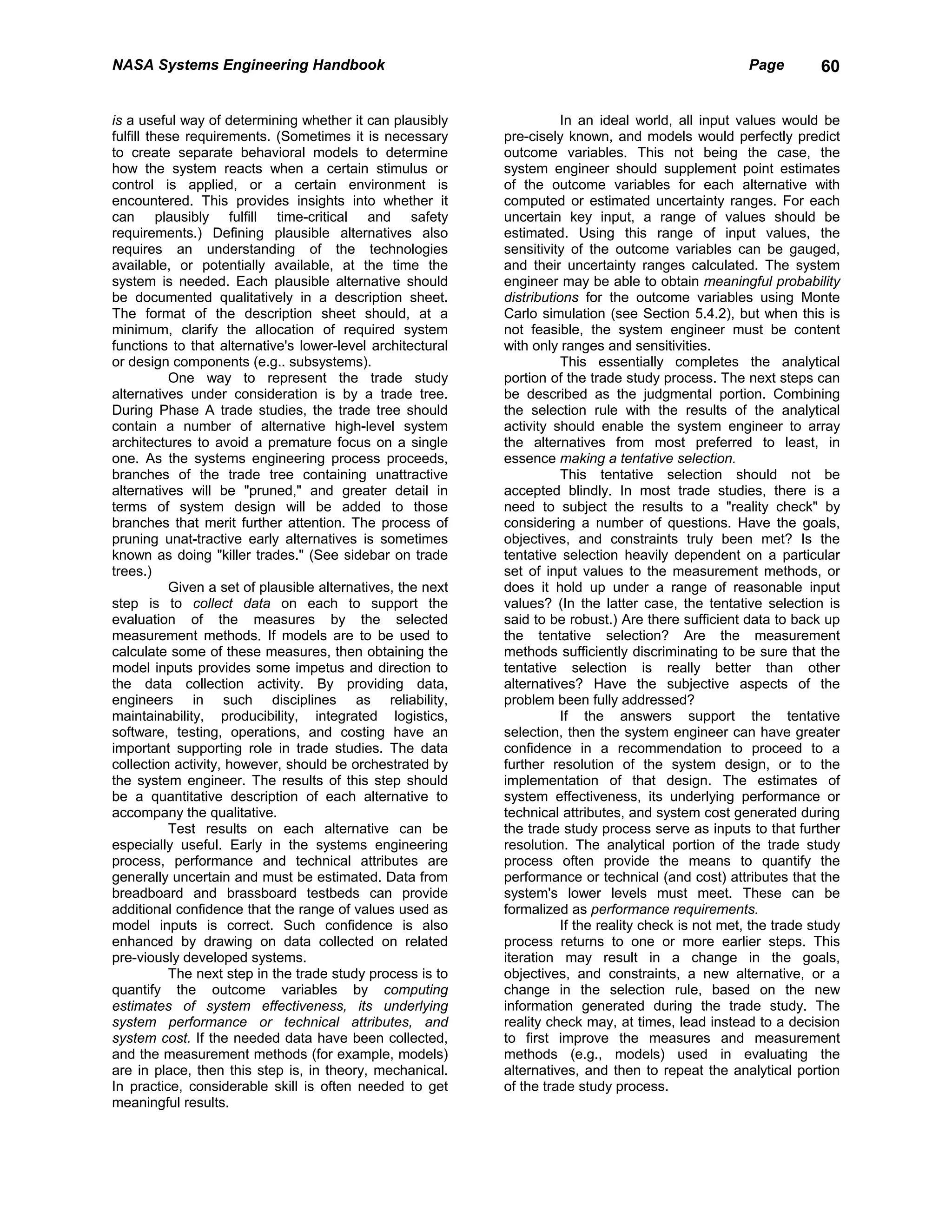 NASA Systems Engineering Handbook                                                                      Page         60


is a useful way of determining whether it can plausibly                 In an ideal world, all input values would be
fulfill these requirements. (Sometimes it is necessary       pre-cisely known, and models would perfectly predict
to create separate behavioral models to determine            outcome variables. This not being the case, the
how the system reacts when a certain stimulus or             system engineer should supplement point estimates
control is applied, or a certain environment is              of the outcome variables for each alternative with
encountered. This provides insights into whether it          computed or estimated uncertainty ranges. For each
can plausibly fulfill time-critical and safety               uncertain key input, a range of values should be
requirements.) Defining plausible alternatives also          estimated. Using this range of input values, the
requires an understanding of the technologies                sensitivity of the outcome variables can be gauged,
available, or potentially available, at the time the         and their uncertainty ranges calculated. The system
system is needed. Each plausible alternative should          engineer may be able to obtain meaningful probability
be documented qualitatively in a description sheet.          distributions for the outcome variables using Monte
The format of the description sheet should, at a             Carlo simulation (see Section 5.4.2), but when this is
minimum, clarify the allocation of required system           not feasible, the system engineer must be content
functions to that alternative's lower-level architectural    with only ranges and sensitivities.
or design components (e.g.. subsystems).                                This essentially completes the analytical
           One way to represent the trade study              portion of the trade study process. The next steps can
alternatives under consideration is by a trade tree.         be described as the judgmental portion. Combining
During Phase A trade studies, the trade tree should          the selection rule with the results of the analytical
contain a number of alternative high-level system            activity should enable the system engineer to array
architectures to avoid a premature focus on a single         the alternatives from most preferred to least, in
one. As the systems engineering process proceeds,            essence making a tentative selection.
branches of the trade tree containing unattractive                      This tentative selection should not be
alternatives will be "pruned," and greater detail in         accepted blindly. In most trade studies, there is a
terms of system design will be added to those                need to subject the results to a "reality check" by
branches that merit further attention. The process of        considering a number of questions. Have the goals,
pruning unat-tractive early alternatives is sometimes        objectives, and constraints truly been met? Is the
known as doing "killer trades." (See sidebar on trade        tentative selection heavily dependent on a particular
trees.)                                                      set of input values to the measurement methods, or
           Given a set of plausible alternatives, the next   does it hold up under a range of reasonable input
step is to collect data on each to support the               values? (In the latter case, the tentative selection is
evaluation of the measures by the selected                   said to be robust.) Are there sufficient data to back up
measurement methods. If models are to be used to             the tentative selection? Are the measurement
calculate some of these measures, then obtaining the         methods sufficiently discriminating to be sure that the
model inputs provides some impetus and direction to          tentative selection is really better than other
the data collection activity. By providing data,             alternatives? Have the subjective aspects of the
engineers in such disciplines as reliability,                problem been fully addressed?
maintainability, producibility, integrated logistics,                   If the answers support the tentative
software, testing, operations, and costing have an           selection, then the system engineer can have greater
important supporting role in trade studies. The data         confidence in a recommendation to proceed to a
collection activity, however, should be orchestrated by      further resolution of the system design, or to the
the system engineer. The results of this step should         implementation of that design. The estimates of
be a quantitative description of each alternative to         system effectiveness, its underlying performance or
accompany the qualitative.                                   technical attributes, and system cost generated during
           Test results on each alternative can be           the trade study process serve as inputs to that further
especially useful. Early in the systems engineering          resolution. The analytical portion of the trade study
process, performance and technical attributes are            process often provide the means to quantify the
generally uncertain and must be estimated. Data from         performance or technical (and cost) attributes that the
breadboard and brassboard testbeds can provide               system's lower levels must meet. These can be
additional confidence that the range of values used as       formalized as performance requirements.
model inputs is correct. Such confidence is also                        If the reality check is not met, the trade study
enhanced by drawing on data collected on related             process returns to one or more earlier steps. This
pre-viously developed systems.                               iteration may result in a change in the goals,
           The next step in the trade study process is to    objectives, and constraints, a new alternative, or a
quantify the outcome variables by computing                  change in the selection rule, based on the new
estimates of system effectiveness, its underlying            information generated during the trade study. The
system performance or technical attributes, and              reality check may, at times, lead instead to a decision
system cost. If the needed data have been collected,         to first improve the measures and measurement
and the measurement methods (for example, models)            methods (e.g., models) used in evaluating the
are in place, then this step is, in theory, mechanical.      alternatives, and then to repeat the analytical portion
In practice, considerable skill is often needed to get       of the trade study process.
meaningful results.
 